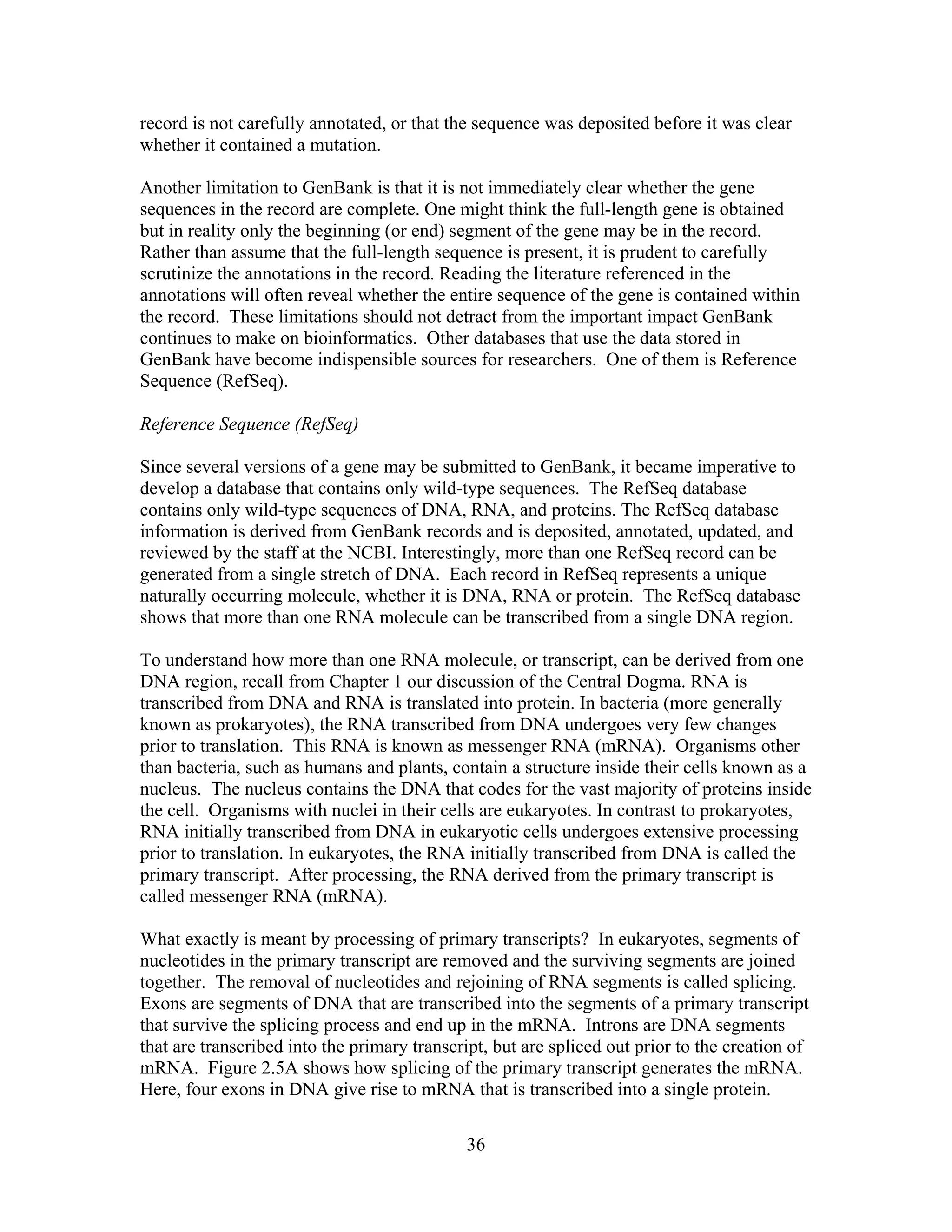 record is not carefully annotated, or that the sequence was deposited before it was clear
whether it contained a mutation.
Another limitation to GenBank is that it is not immediately clear whether the gene
sequences in the record are complete. One might think the full-length gene is obtained
but in reality only the beginning (or end) segment of the gene may be in the record.
Rather than assume that the full-length sequence is present, it is prudent to carefully
scrutinize the annotations in the record. Reading the literature referenced in the
annotations will often reveal whether the entire sequence of the gene is contained within
the record. These limitations should not detract from the important impact GenBank
continues to make on bioinformatics. Other databases that use the data stored in
GenBank have become indispensible sources for researchers. One of them is Reference
Sequence (RefSeq).
Reference Sequence (RefSeq)
Since several versions of a gene may be submitted to GenBank, it became imperative to
develop a database that contains only wild-type sequences. The RefSeq database
contains only wild-type sequences of DNA, RNA, and proteins. The RefSeq database
information is derived from GenBank records and is deposited, annotated, updated, and
reviewed by the staff at the NCBI. Interestingly, more than one RefSeq record can be
generated from a single stretch of DNA. Each record in RefSeq represents a unique
naturally occurring molecule, whether it is DNA, RNA or protein. The RefSeq database
shows that more than one RNA molecule can be transcribed from a single DNA region.
To understand how more than one RNA molecule, or transcript, can be derived from one
DNA region, recall from Chapter 1 our discussion of the Central Dogma. RNA is
transcribed from DNA and RNA is translated into protein. In bacteria (more generally
known as prokaryotes), the RNA transcribed from DNA undergoes very few changes
prior to translation. This RNA is known as messenger RNA (mRNA). Organisms other
than bacteria, such as humans and plants, contain a structure inside their cells known as a
nucleus. The nucleus contains the DNA that codes for the vast majority of proteins inside
the cell. Organisms with nuclei in their cells are eukaryotes. In contrast to prokaryotes,
RNA initially transcribed from DNA in eukaryotic cells undergoes extensive processing
prior to translation. In eukaryotes, the RNA initially transcribed from DNA is called the
primary transcript. After processing, the RNA derived from the primary transcript is
called messenger RNA (mRNA).
What exactly is meant by processing of primary transcripts? In eukaryotes, segments of
nucleotides in the primary transcript are removed and the surviving segments are joined
together. The removal of nucleotides and rejoining of RNA segments is called splicing.
Exons are segments of DNA that are transcribed into the segments of a primary transcript
that survive the splicing process and end up in the mRNA. Introns are DNA segments
that are transcribed into the primary transcript, but are spliced out prior to the creation of
mRNA. Figure 2.5A shows how splicing of the primary transcript generates the mRNA.
Here, four exons in DNA give rise to mRNA that is transcribed into a single protein.
36
 