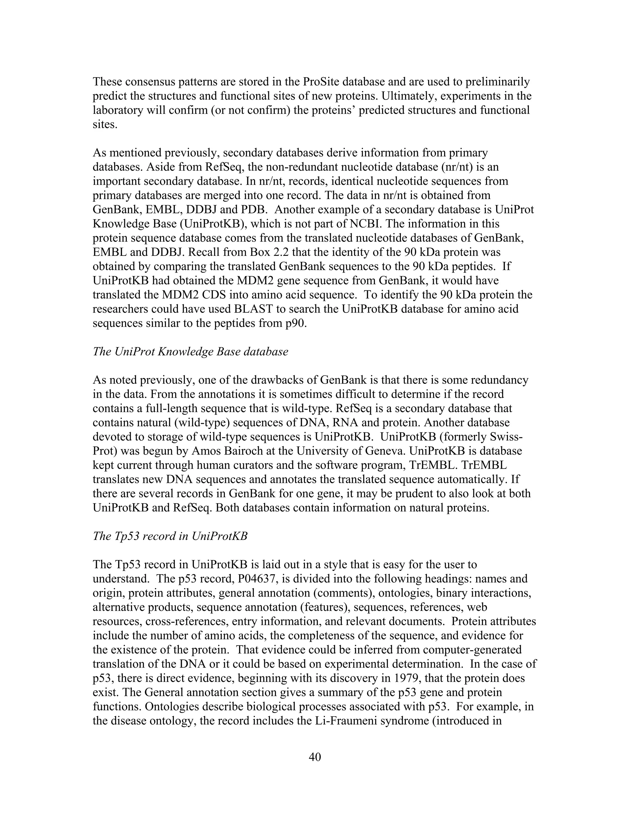 These consensus patterns are stored in the ProSite database and are used to preliminarily
predict the structures and functional sites of new proteins. Ultimately, experiments in the
laboratory will confirm (or not confirm) the proteins’ predicted structures and functional
sites.
As mentioned previously, secondary databases derive information from primary
databases. Aside from RefSeq, the non-redundant nucleotide database (nr/nt) is an
important secondary database. In nr/nt, records, identical nucleotide sequences from
primary databases are merged into one record. The data in nr/nt is obtained from
GenBank, EMBL, DDBJ and PDB. Another example of a secondary database is UniProt
Knowledge Base (UniProtKB), which is not part of NCBI. The information in this
protein sequence database comes from the translated nucleotide databases of GenBank,
EMBL and DDBJ. Recall from Box 2.2 that the identity of the 90 kDa protein was
obtained by comparing the translated GenBank sequences to the 90 kDa peptides. If
UniProtKB had obtained the MDM2 gene sequence from GenBank, it would have
translated the MDM2 CDS into amino acid sequence. To identify the 90 kDa protein the
researchers could have used BLAST to search the UniProtKB database for amino acid
sequences similar to the peptides from p90.
The UniProt Knowledge Base database
As noted previously, one of the drawbacks of GenBank is that there is some redundancy
in the data. From the annotations it is sometimes difficult to determine if the record
contains a full-length sequence that is wild-type. RefSeq is a secondary database that
contains natural (wild-type) sequences of DNA, RNA and protein. Another database
devoted to storage of wild-type sequences is UniProtKB. UniProtKB (formerly Swiss-
Prot) was begun by Amos Bairoch at the University of Geneva. UniProtKB is database
kept current through human curators and the software program, TrEMBL. TrEMBL
translates new DNA sequences and annotates the translated sequence automatically. If
there are several records in GenBank for one gene, it may be prudent to also look at both
UniProtKB and RefSeq. Both databases contain information on natural proteins.
The Tp53 record in UniProtKB
The Tp53 record in UniProtKB is laid out in a style that is easy for the user to
understand. The p53 record, P04637, is divided into the following headings: names and
origin, protein attributes, general annotation (comments), ontologies, binary interactions,
alternative products, sequence annotation (features), sequences, references, web
resources, cross-references, entry information, and relevant documents. Protein attributes
include the number of amino acids, the completeness of the sequence, and evidence for
the existence of the protein. That evidence could be inferred from computer-generated
translation of the DNA or it could be based on experimental determination. In the case of
p53, there is direct evidence, beginning with its discovery in 1979, that the protein does
exist. The General annotation section gives a summary of the p53 gene and protein
functions. Ontologies describe biological processes associated with p53. For example, in
the disease ontology, the record includes the Li-Fraumeni syndrome (introduced in
40
 