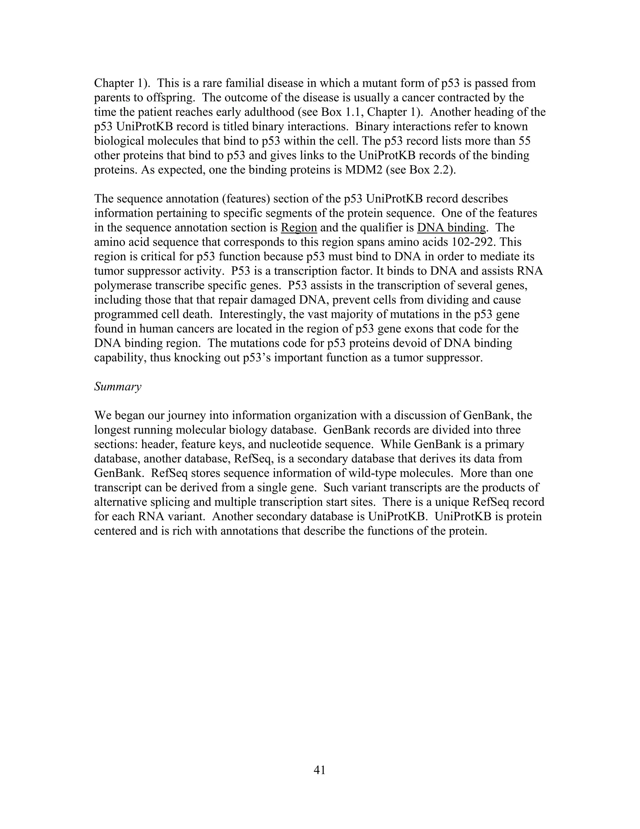 Chapter 1). This is a rare familial disease in which a mutant form of p53 is passed from
parents to offspring. The outcome of the disease is usually a cancer contracted by the
time the patient reaches early adulthood (see Box 1.1, Chapter 1). Another heading of the
p53 UniProtKB record is titled binary interactions. Binary interactions refer to known
biological molecules that bind to p53 within the cell. The p53 record lists more than 55
other proteins that bind to p53 and gives links to the UniProtKB records of the binding
proteins. As expected, one the binding proteins is MDM2 (see Box 2.2).
The sequence annotation (features) section of the p53 UniProtKB record describes
information pertaining to specific segments of the protein sequence. One of the features
in the sequence annotation section is Region and the qualifier is DNA binding. The
amino acid sequence that corresponds to this region spans amino acids 102-292. This
region is critical for p53 function because p53 must bind to DNA in order to mediate its
tumor suppressor activity. P53 is a transcription factor. It binds to DNA and assists RNA
polymerase transcribe specific genes. P53 assists in the transcription of several genes,
including those that that repair damaged DNA, prevent cells from dividing and cause
programmed cell death. Interestingly, the vast majority of mutations in the p53 gene
found in human cancers are located in the region of p53 gene exons that code for the
DNA binding region. The mutations code for p53 proteins devoid of DNA binding
capability, thus knocking out p53’s important function as a tumor suppressor.
Summary
We began our journey into information organization with a discussion of GenBank, the
longest running molecular biology database. GenBank records are divided into three
sections: header, feature keys, and nucleotide sequence. While GenBank is a primary
database, another database, RefSeq, is a secondary database that derives its data from
GenBank. RefSeq stores sequence information of wild-type molecules. More than one
transcript can be derived from a single gene. Such variant transcripts are the products of
alternative splicing and multiple transcription start sites. There is a unique RefSeq record
for each RNA variant. Another secondary database is UniProtKB. UniProtKB is protein
centered and is rich with annotations that describe the functions of the protein.
41
 