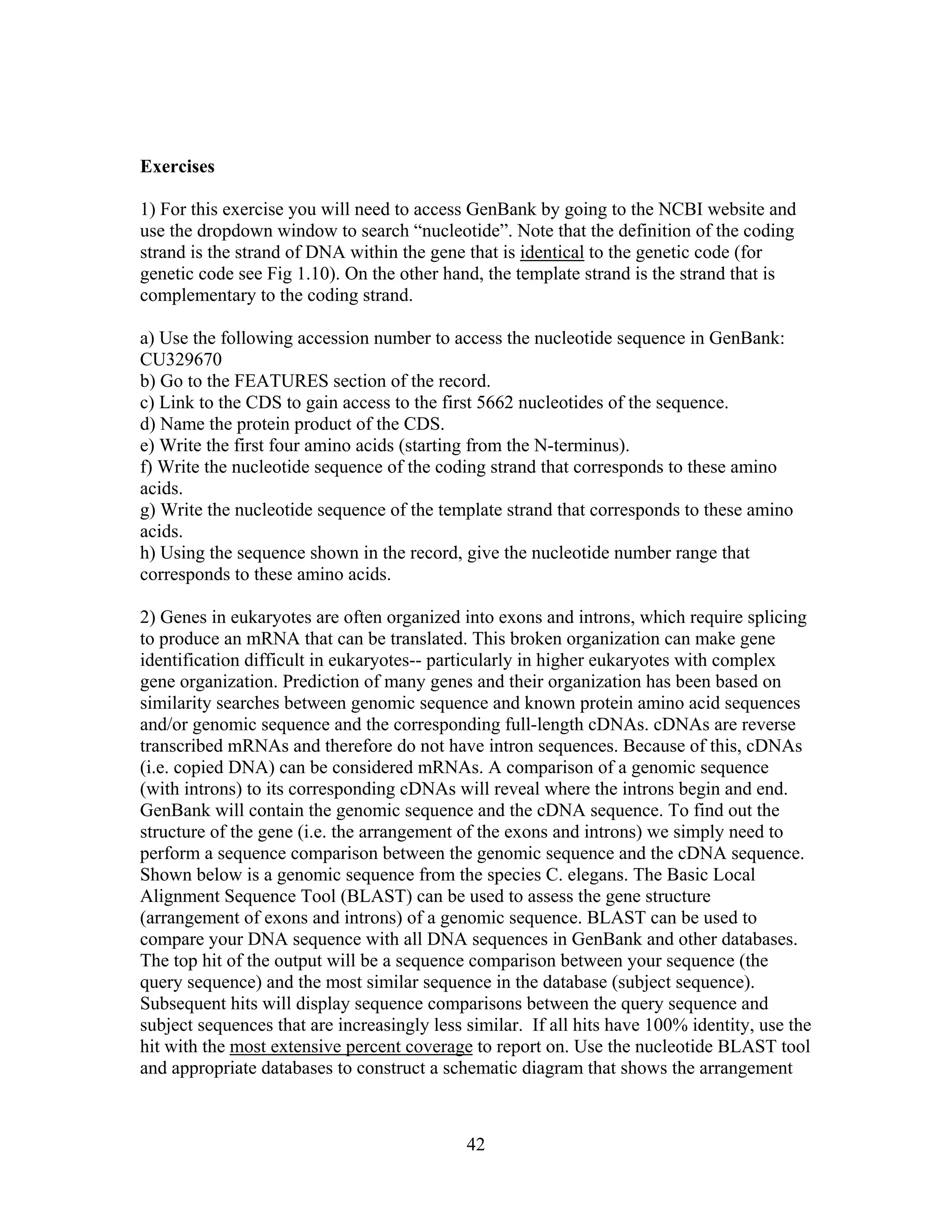 Exercises
1) For this exercise you will need to access GenBank by going to the NCBI website and
use the dropdown window to search “nucleotide”. Note that the definition of the coding
strand is the strand of DNA within the gene that is identical to the genetic code (for
genetic code see Fig 1.10). On the other hand, the template strand is the strand that is
complementary to the coding strand.
a) Use the following accession number to access the nucleotide sequence in GenBank:
CU329670
b) Go to the FEATURES section of the record.
c) Link to the CDS to gain access to the first 5662 nucleotides of the sequence.
d) Name the protein product of the CDS.
e) Write the first four amino acids (starting from the N-terminus).
f) Write the nucleotide sequence of the coding strand that corresponds to these amino
acids.
g) Write the nucleotide sequence of the template strand that corresponds to these amino
acids.
h) Using the sequence shown in the record, give the nucleotide number range that
corresponds to these amino acids.
2) Genes in eukaryotes are often organized into exons and introns, which require splicing
to produce an mRNA that can be translated. This broken organization can make gene
identification difficult in eukaryotes-- particularly in higher eukaryotes with complex
gene organization. Prediction of many genes and their organization has been based on
similarity searches between genomic sequence and known protein amino acid sequences
and/or genomic sequence and the corresponding full-length cDNAs. cDNAs are reverse
transcribed mRNAs and therefore do not have intron sequences. Because of this, cDNAs
(i.e. copied DNA) can be considered mRNAs. A comparison of a genomic sequence
(with introns) to its corresponding cDNAs will reveal where the introns begin and end.
GenBank will contain the genomic sequence and the cDNA sequence. To find out the
structure of the gene (i.e. the arrangement of the exons and introns) we simply need to
perform a sequence comparison between the genomic sequence and the cDNA sequence.
Shown below is a genomic sequence from the species C. elegans. The Basic Local
Alignment Sequence Tool (BLAST) can be used to assess the gene structure
(arrangement of exons and introns) of a genomic sequence. BLAST can be used to
compare your DNA sequence with all DNA sequences in GenBank and other databases.
The top hit of the output will be a sequence comparison between your sequence (the
query sequence) and the most similar sequence in the database (subject sequence).
Subsequent hits will display sequence comparisons between the query sequence and
subject sequences that are increasingly less similar. If all hits have 100% identity, use the
hit with the most extensive percent coverage to report on. Use the nucleotide BLAST tool
and appropriate databases to construct a schematic diagram that shows the arrangement
42
 