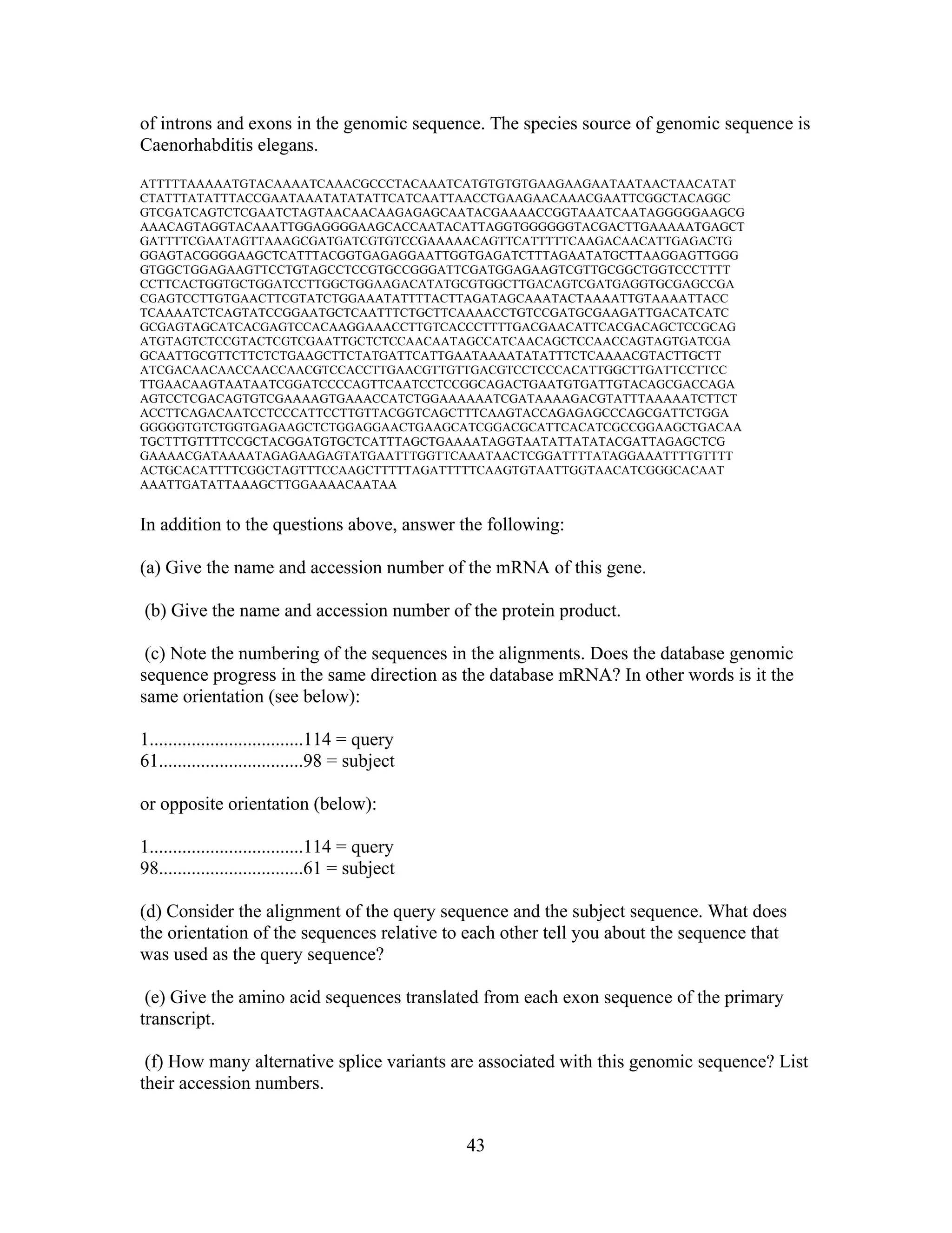 of introns and exons in the genomic sequence. The species source of genomic sequence is
Caenorhabditis elegans.
ATTTTTAAAAATGTACAAAATCAAACGCCCTACAAATCATGTGTGTGAAGAAGAATAATAACTAACATAT
CTATTTATATTTACCGAATAAATATATATTCATCAATTAACCTGAAGAACAAACGAATTCGGCTACAGGC
GTCGATCAGTCTCGAATCTAGTAACAACAAGAGAGCAATACGAAAACCGGTAAATCAATAGGGGGAAGCG
AAACAGTAGGTACAAATTGGAGGGGAAGCACCAATACATTAGGTGGGGGGTACGACTTGAAAAATGAGCT
GATTTTCGAATAGTTAAAGCGATGATCGTGTCCGAAAAACAGTTCATTTTTCAAGACAACATTGAGACTG
GGAGTACGGGGAAGCTCATTTACGGTGAGAGGAATTGGTGAGATCTTTAGAATATGCTTAAGGAGTTGGG
GTGGCTGGAGAAGTTCCTGTAGCCTCCGTGCCGGGATTCGATGGAGAAGTCGTTGCGGCTGGTCCCTTTT
CCTTCACTGGTGCTGGATCCTTGGCTGGAAGACATATGCGTGGCTTGACAGTCGATGAGGTGCGAGCCGA
CGAGTCCTTGTGAACTTCGTATCTGGAAATATTTTACTTAGATAGCAAATACTAAAATTGTAAAATTACC
TCAAAATCTCAGTATCCGGAATGCTCAATTTCTGCTTCAAAACCTGTCCGATGCGAAGATTGACATCATC
GCGAGTAGCATCACGAGTCCACAAGGAAACCTTGTCACCCTTTTGACGAACATTCACGACAGCTCCGCAG
ATGTAGTCTCCGTACTCGTCGAATTGCTCTCCAACAATAGCCATCAACAGCTCCAACCAGTAGTGATCGA
GCAATTGCGTTCTTCTCTGAAGCTTCTATGATTCATTGAATAAAATATATTTCTCAAAACGTACTTGCTT
ATCGACAACAACCAACCAACGTCCACCTTGAACGTTGTTGACGTCCTCCCACATTGGCTTGATTCCTTCC
TTGAACAAGTAATAATCGGATCCCCAGTTCAATCCTCCGGCAGACTGAATGTGATTGTACAGCGACCAGA
AGTCCTCGACAGTGTCGAAAAGTGAAACCATCTGGAAAAAATCGATAAAAGACGTATTTAAAAATCTTCT
ACCTTCAGACAATCCTCCCATTCCTTGTTACGGTCAGCTTTCAAGTACCAGAGAGCCCAGCGATTCTGGA
GGGGGTGTCTGGTGAGAAGCTCTGGAGGAACTGAAGCATCGGACGCATTCACATCGCCGGAAGCTGACAA
TGCTTTGTTTTCCGCTACGGATGTGCTCATTTAGCTGAAAATAGGTAATATTATATACGATTAGAGCTCG
GAAAACGATAAAATAGAGAAGAGTATGAATTTGGTTCAAATAACTCGGATTTTATAGGAAATTTTGTTTT
ACTGCACATTTTCGGCTAGTTTCCAAGCTTTTTAGATTTTTCAAGTGTAATTGGTAACATCGGGCACAAT
AAATTGATATTAAAGCTTGGAAAACAATAA
In addition to the questions above, answer the following:
(a) Give the name and accession number of the mRNA of this gene.
(b) Give the name and accession number of the protein product.
(c) Note the numbering of the sequences in the alignments. Does the database genomic
sequence progress in the same direction as the database mRNA? In other words is it the
same orientation (see below):
1.................................114 = query
61...............................98 = subject
or opposite orientation (below):
1.................................114 = query
98...............................61 = subject
(d) Consider the alignment of the query sequence and the subject sequence. What does
the orientation of the sequences relative to each other tell you about the sequence that
was used as the query sequence?
(e) Give the amino acid sequences translated from each exon sequence of the primary
transcript.
(f) How many alternative splice variants are associated with this genomic sequence? List
their accession numbers.
43
 