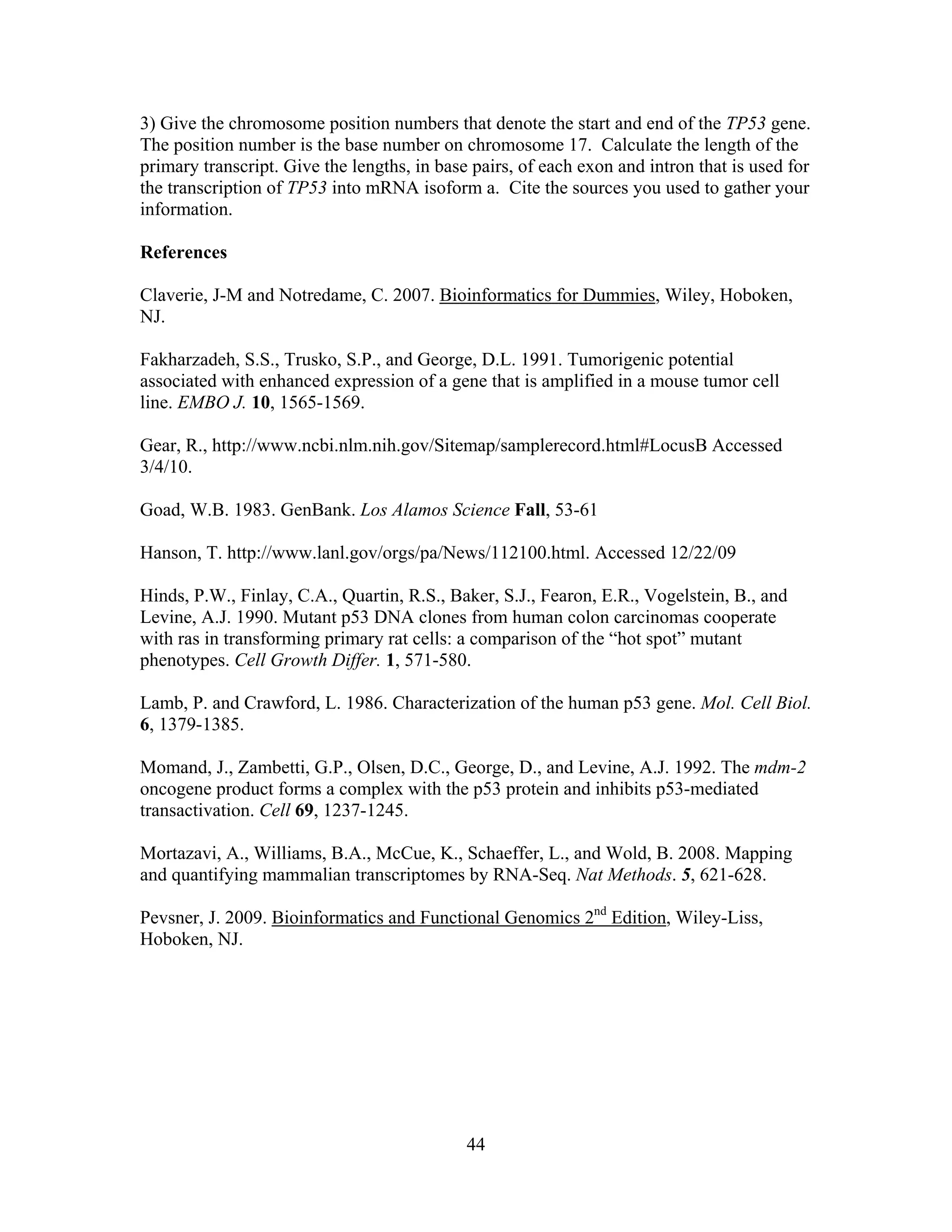 44
3) Give the chromosome position numbers that denote the start and end of the TP53 gene.
The position number is the base number on chromosome 17. Calculate the length of the
primary transcript. Give the lengths, in base pairs, of each exon and intron that is used for
the transcription of TP53 into mRNA isoform a. Cite the sources you used to gather your
information.
References
Claverie, J-M and Notredame, C. 2007. Bioinformatics for Dummies, Wiley, Hoboken,
NJ.
Fakharzadeh, S.S., Trusko, S.P., and George, D.L. 1991. Tumorigenic potential
associated with enhanced expression of a gene that is amplified in a mouse tumor cell
line. EMBO J. 10, 1565-1569.
Gear, R., http://www.ncbi.nlm.nih.gov/Sitemap/samplerecord.html#LocusB Accessed
3/4/10.
Goad, W.B. 1983. GenBank. Los Alamos Science Fall, 53-61
Hanson, T. http://www.lanl.gov/orgs/pa/News/112100.html. Accessed 12/22/09
Hinds, P.W., Finlay, C.A., Quartin, R.S., Baker, S.J., Fearon, E.R., Vogelstein, B., and
Levine, A.J. 1990. Mutant p53 DNA clones from human colon carcinomas cooperate
with ras in transforming primary rat cells: a comparison of the “hot spot” mutant
phenotypes. Cell Growth Differ. 1, 571-580.
Lamb, P. and Crawford, L. 1986. Characterization of the human p53 gene. Mol. Cell Biol.
6, 1379-1385.
Momand, J., Zambetti, G.P., Olsen, D.C., George, D., and Levine, A.J. 1992. The mdm-2
oncogene product forms a complex with the p53 protein and inhibits p53-mediated
transactivation. Cell 69, 1237-1245.
Mortazavi, A., Williams, B.A., McCue, K., Schaeffer, L., and Wold, B. 2008. Mapping
and quantifying mammalian transcriptomes by RNA-Seq. Nat Methods. 5, 621-628.
Pevsner, J. 2009. Bioinformatics and Functional Genomics 2nd
Edition, Wiley-Liss,
Hoboken, NJ.
 