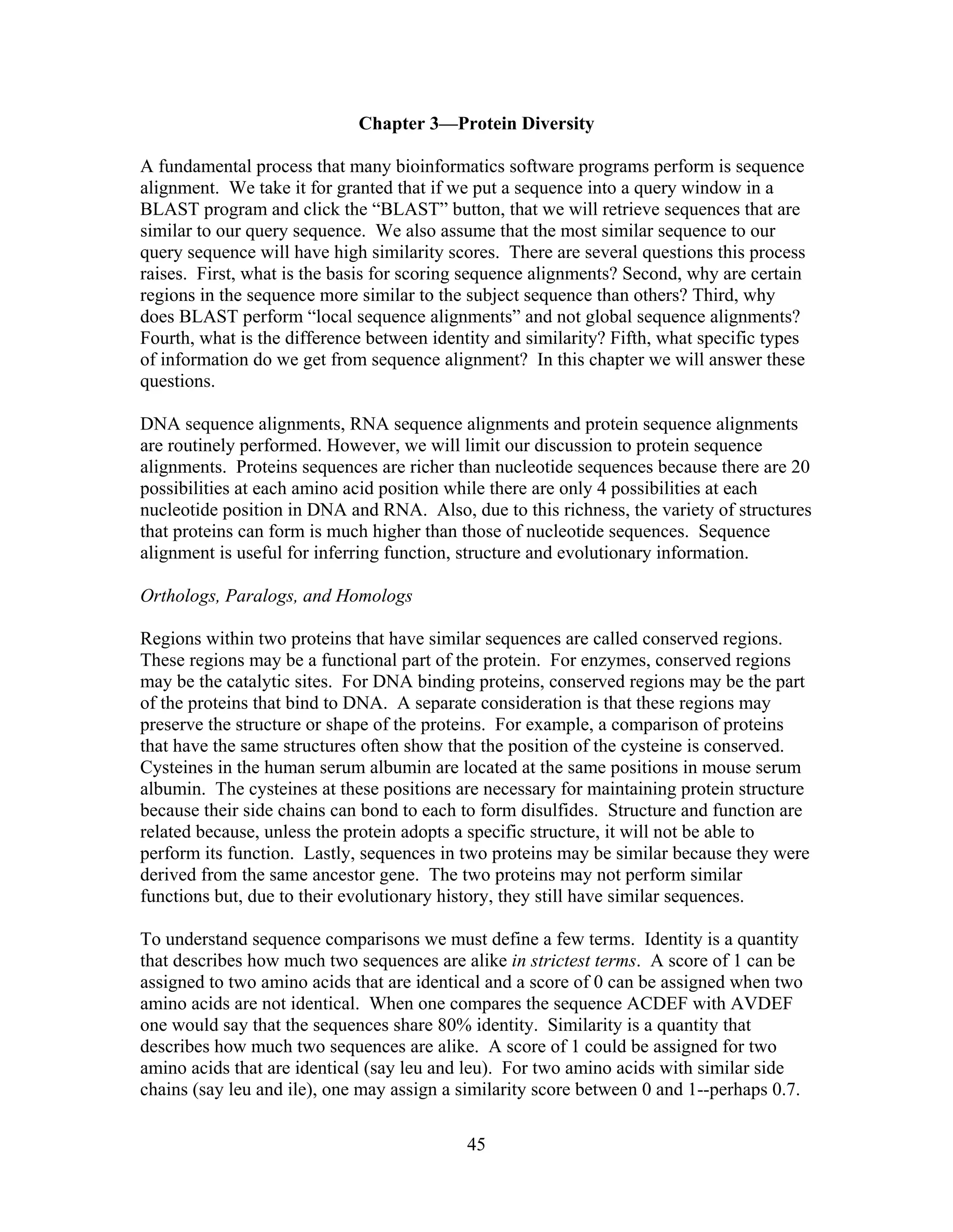 Chapter 3—Protein Diversity
A fundamental process that many bioinformatics software programs perform is sequence
alignment. We take it for granted that if we put a sequence into a query window in a
BLAST program and click the “BLAST” button, that we will retrieve sequences that are
similar to our query sequence. We also assume that the most similar sequence to our
query sequence will have high similarity scores. There are several questions this process
raises. First, what is the basis for scoring sequence alignments? Second, why are certain
regions in the sequence more similar to the subject sequence than others? Third, why
does BLAST perform “local sequence alignments” and not global sequence alignments?
Fourth, what is the difference between identity and similarity? Fifth, what specific types
of information do we get from sequence alignment? In this chapter we will answer these
questions.
DNA sequence alignments, RNA sequence alignments and protein sequence alignments
are routinely performed. However, we will limit our discussion to protein sequence
alignments. Proteins sequences are richer than nucleotide sequences because there are 20
possibilities at each amino acid position while there are only 4 possibilities at each
nucleotide position in DNA and RNA. Also, due to this richness, the variety of structures
that proteins can form is much higher than those of nucleotide sequences. Sequence
alignment is useful for inferring function, structure and evolutionary information.
Orthologs, Paralogs, and Homologs
Regions within two proteins that have similar sequences are called conserved regions.
These regions may be a functional part of the protein. For enzymes, conserved regions
may be the catalytic sites. For DNA binding proteins, conserved regions may be the part
of the proteins that bind to DNA. A separate consideration is that these regions may
preserve the structure or shape of the proteins. For example, a comparison of proteins
that have the same structures often show that the position of the cysteine is conserved.
Cysteines in the human serum albumin are located at the same positions in mouse serum
albumin. The cysteines at these positions are necessary for maintaining protein structure
because their side chains can bond to each to form disulfides. Structure and function are
related because, unless the protein adopts a specific structure, it will not be able to
perform its function. Lastly, sequences in two proteins may be similar because they were
derived from the same ancestor gene. The two proteins may not perform similar
functions but, due to their evolutionary history, they still have similar sequences.
To understand sequence comparisons we must define a few terms. Identity is a quantity
that describes how much two sequences are alike in strictest terms. A score of 1 can be
assigned to two amino acids that are identical and a score of 0 can be assigned when two
amino acids are not identical. When one compares the sequence ACDEF with AVDEF
one would say that the sequences share 80% identity. Similarity is a quantity that
describes how much two sequences are alike. A score of 1 could be assigned for two
amino acids that are identical (say leu and leu). For two amino acids with similar side
chains (say leu and ile), one may assign a similarity score between 0 and 1--perhaps 0.7.
45
 
