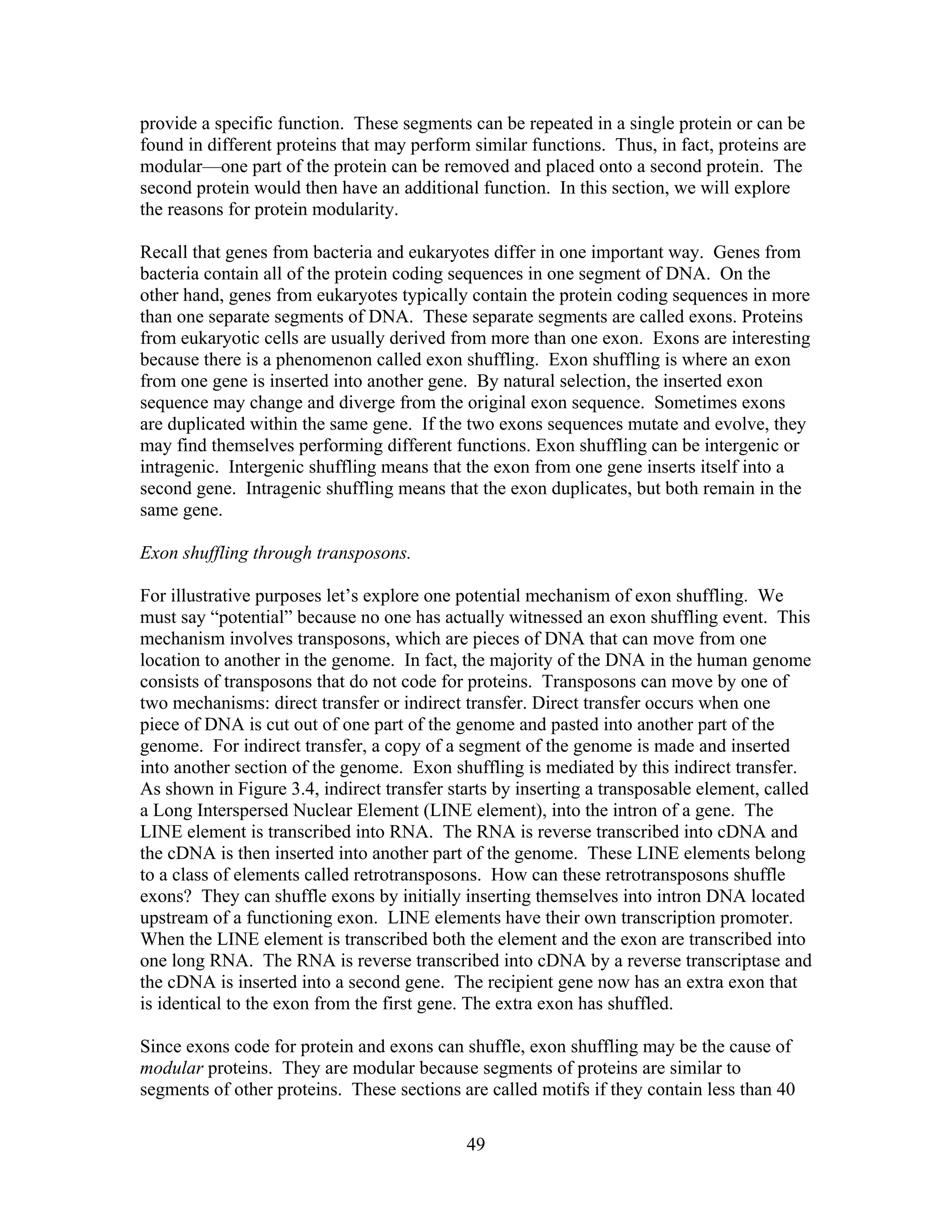 provide a specific function. These segments can be repeated in a single protein or can be
found in different proteins that may perform similar functions. Thus, in fact, proteins are
modular—one part of the protein can be removed and placed onto a second protein. The
second protein would then have an additional function. In this section, we will explore
the reasons for protein modularity.
Recall that genes from bacteria and eukaryotes differ in one important way. Genes from
bacteria contain all of the protein coding sequences in one segment of DNA. On the
other hand, genes from eukaryotes typically contain the protein coding sequences in more
than one separate segments of DNA. These separate segments are called exons. Proteins
from eukaryotic cells are usually derived from more than one exon. Exons are interesting
because there is a phenomenon called exon shuffling. Exon shuffling is where an exon
from one gene is inserted into another gene. By natural selection, the inserted exon
sequence may change and diverge from the original exon sequence. Sometimes exons
are duplicated within the same gene. If the two exons sequences mutate and evolve, they
may find themselves performing different functions. Exon shuffling can be intergenic or
intragenic. Intergenic shuffling means that the exon from one gene inserts itself into a
second gene. Intragenic shuffling means that the exon duplicates, but both remain in the
same gene.
Exon shuffling through transposons.
For illustrative purposes let’s explore one potential mechanism of exon shuffling. We
must say “potential” because no one has actually witnessed an exon shuffling event. This
mechanism involves transposons, which are pieces of DNA that can move from one
location to another in the genome. In fact, the majority of the DNA in the human genome
consists of transposons that do not code for proteins. Transposons can move by one of
two mechanisms: direct transfer or indirect transfer. Direct transfer occurs when one
piece of DNA is cut out of one part of the genome and pasted into another part of the
genome. For indirect transfer, a copy of a segment of the genome is made and inserted
into another section of the genome. Exon shuffling is mediated by this indirect transfer.
As shown in Figure 3.4, indirect transfer starts by inserting a transposable element, called
a Long Interspersed Nuclear Element (LINE element), into the intron of a gene. The
LINE element is transcribed into RNA. The RNA is reverse transcribed into cDNA and
the cDNA is then inserted into another part of the genome. These LINE elements belong
to a class of elements called retrotransposons. How can these retrotransposons shuffle
exons? They can shuffle exons by initially inserting themselves into intron DNA located
upstream of a functioning exon. LINE elements have their own transcription promoter.
When the LINE element is transcribed both the element and the exon are transcribed into
one long RNA. The RNA is reverse transcribed into cDNA by a reverse transcriptase and
the cDNA is inserted into a second gene. The recipient gene now has an extra exon that
is identical to the exon from the first gene. The extra exon has shuffled.
Since exons code for protein and exons can shuffle, exon shuffling may be the cause of
modular proteins. They are modular because segments of proteins are similar to
segments of other proteins. These sections are called motifs if they contain less than 40
49
 