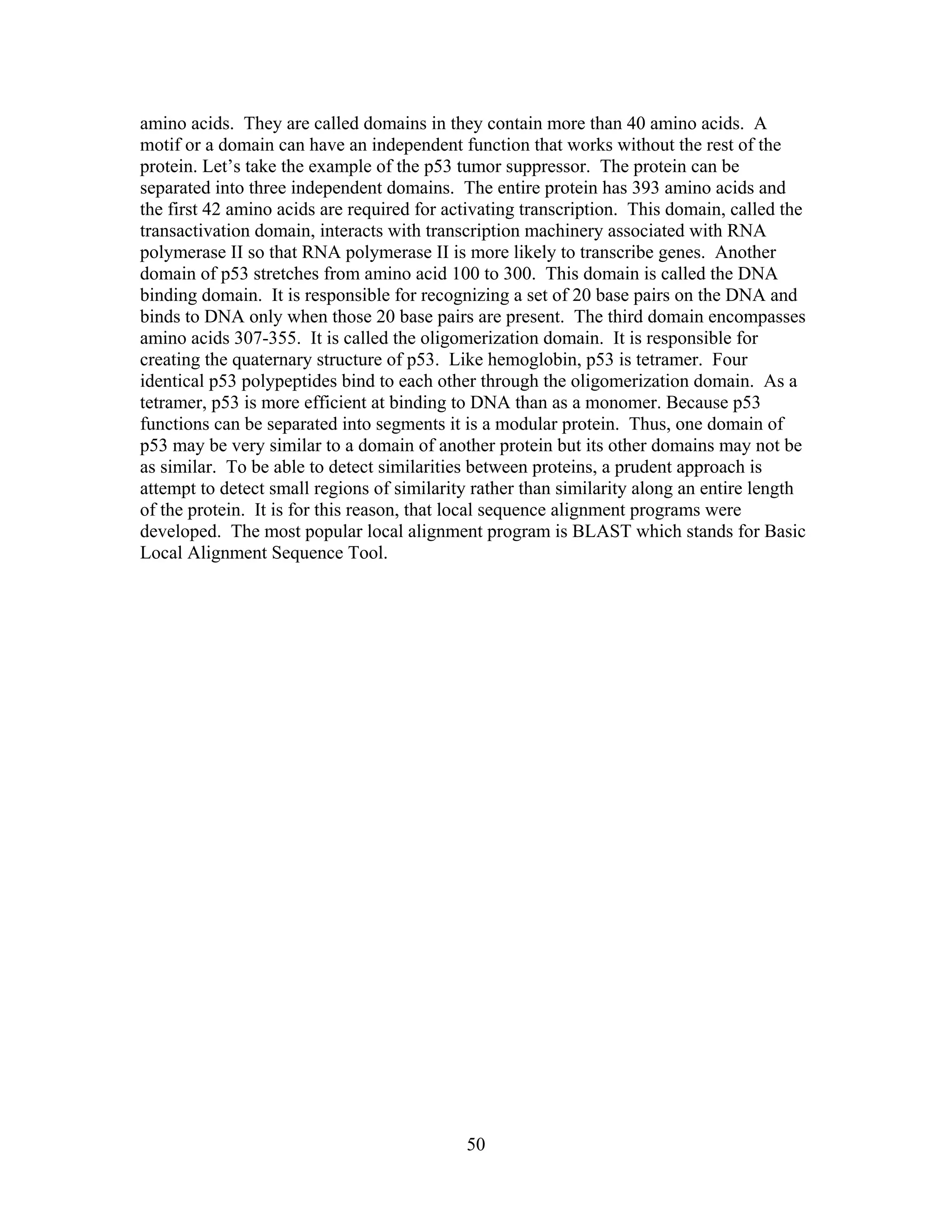 amino acids. They are called domains in they contain more than 40 amino acids. A
motif or a domain can have an independent function that works without the rest of the
protein. Let’s take the example of the p53 tumor suppressor. The protein can be
separated into three independent domains. The entire protein has 393 amino acids and
the first 42 amino acids are required for activating transcription. This domain, called the
transactivation domain, interacts with transcription machinery associated with RNA
polymerase II so that RNA polymerase II is more likely to transcribe genes. Another
domain of p53 stretches from amino acid 100 to 300. This domain is called the DNA
binding domain. It is responsible for recognizing a set of 20 base pairs on the DNA and
binds to DNA only when those 20 base pairs are present. The third domain encompasses
amino acids 307-355. It is called the oligomerization domain. It is responsible for
creating the quaternary structure of p53. Like hemoglobin, p53 is tetramer. Four
identical p53 polypeptides bind to each other through the oligomerization domain. As a
tetramer, p53 is more efficient at binding to DNA than as a monomer. Because p53
functions can be separated into segments it is a modular protein. Thus, one domain of
p53 may be very similar to a domain of another protein but its other domains may not be
as similar. To be able to detect similarities between proteins, a prudent approach is
attempt to detect small regions of similarity rather than similarity along an entire length
of the protein. It is for this reason, that local sequence alignment programs were
developed. The most popular local alignment program is BLAST which stands for Basic
Local Alignment Sequence Tool.
50
 
