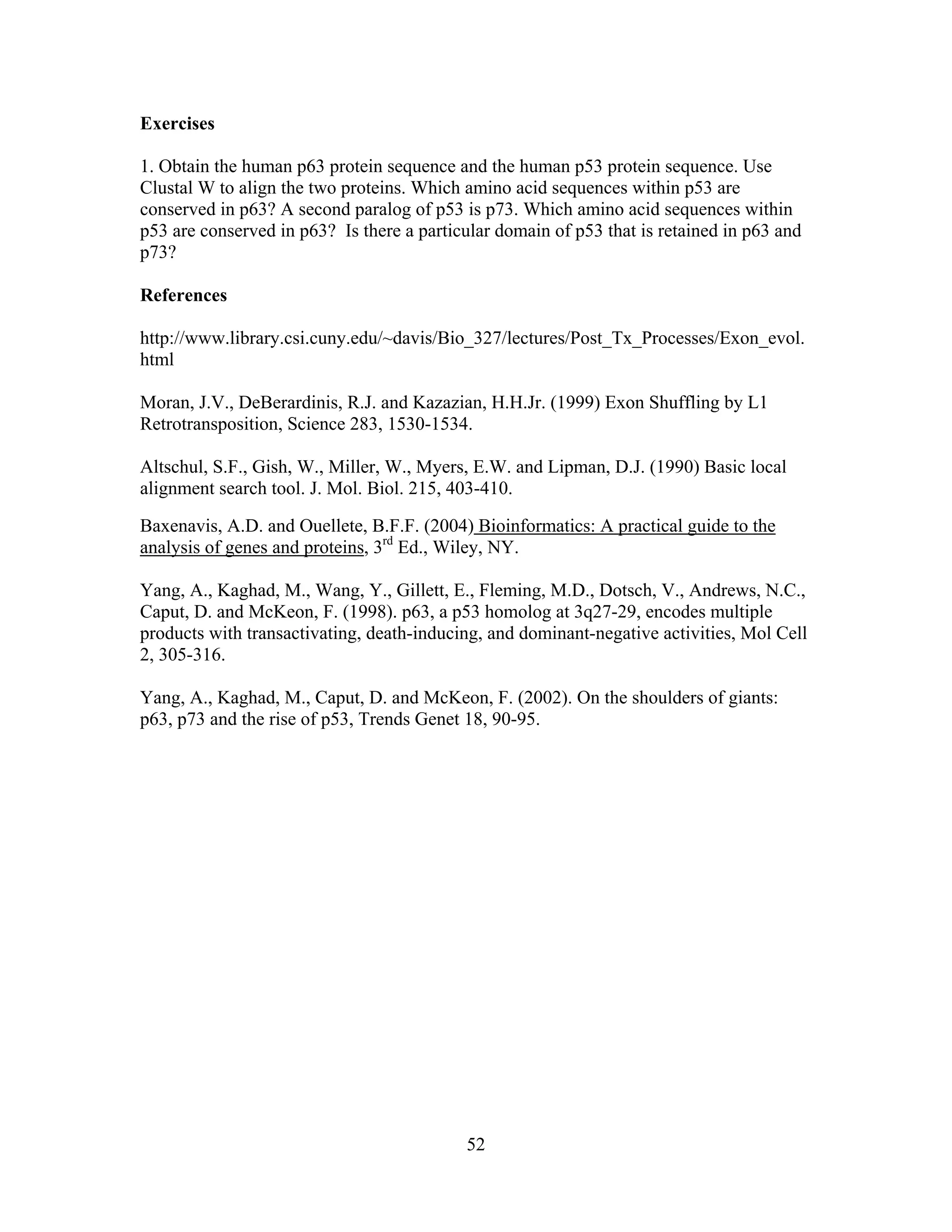 52
Exercises
1. Obtain the human p63 protein sequence and the human p53 protein sequence. Use
Clustal W to align the two proteins. Which amino acid sequences within p53 are
conserved in p63? A second paralog of p53 is p73. Which amino acid sequences within
p53 are conserved in p63? Is there a particular domain of p53 that is retained in p63 and
p73?
References
http://www.library.csi.cuny.edu/~davis/Bio_327/lectures/Post_Tx_Processes/Exon_evol.
html
Moran, J.V., DeBerardinis, R.J. and Kazazian, H.H.Jr. (1999) Exon Shuffling by L1
Retrotransposition, Science 283, 1530-1534.
Altschul, S.F., Gish, W., Miller, W., Myers, E.W. and Lipman, D.J. (1990) Basic local
alignment search tool. J. Mol. Biol. 215, 403-410.
Baxenavis, A.D. and Ouellete, B.F.F. (2004) Bioinformatics: A practical guide to the
analysis of genes and proteins, 3rd
Ed., Wiley, NY.
Yang, A., Kaghad, M., Wang, Y., Gillett, E., Fleming, M.D., Dotsch, V., Andrews, N.C.,
Caput, D. and McKeon, F. (1998). p63, a p53 homolog at 3q27-29, encodes multiple
products with transactivating, death-inducing, and dominant-negative activities, Mol Cell
2, 305-316.
Yang, A., Kaghad, M., Caput, D. and McKeon, F. (2002). On the shoulders of giants:
p63, p73 and the rise of p53, Trends Genet 18, 90-95.
 