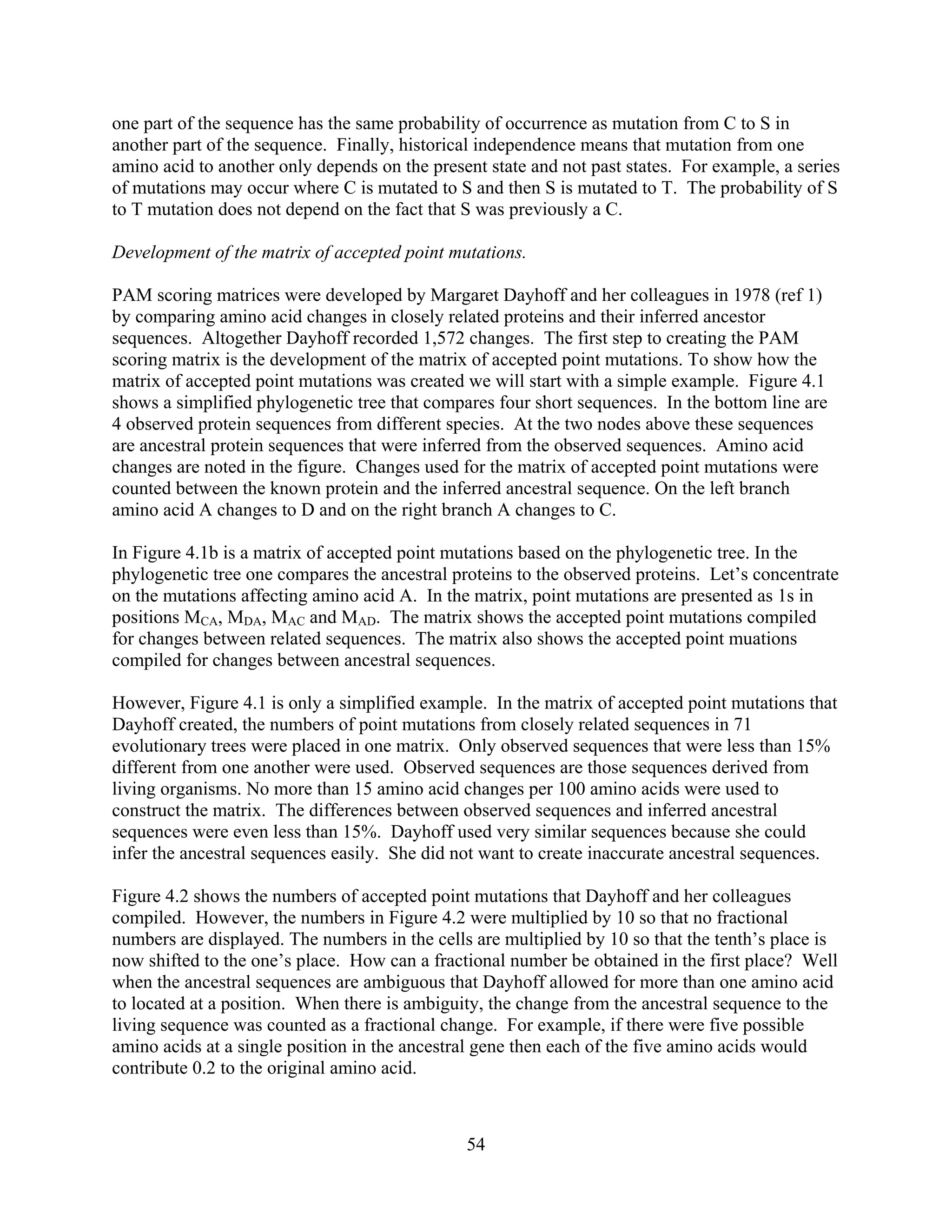 one part of the sequence has the same probability of occurrence as mutation from C to S in
another part of the sequence. Finally, historical independence means that mutation from one
amino acid to another only depends on the present state and not past states. For example, a series
of mutations may occur where C is mutated to S and then S is mutated to T. The probability of S
to T mutation does not depend on the fact that S was previously a C.
Development of the matrix of accepted point mutations.
PAM scoring matrices were developed by Margaret Dayhoff and her colleagues in 1978 (ref 1)
by comparing amino acid changes in closely related proteins and their inferred ancestor
sequences. Altogether Dayhoff recorded 1,572 changes. The first step to creating the PAM
scoring matrix is the development of the matrix of accepted point mutations. To show how the
matrix of accepted point mutations was created we will start with a simple example. Figure 4.1
shows a simplified phylogenetic tree that compares four short sequences. In the bottom line are
4 observed protein sequences from different species. At the two nodes above these sequences
are ancestral protein sequences that were inferred from the observed sequences. Amino acid
changes are noted in the figure. Changes used for the matrix of accepted point mutations were
counted between the known protein and the inferred ancestral sequence. On the left branch
amino acid A changes to D and on the right branch A changes to C.
In Figure 4.1b is a matrix of accepted point mutations based on the phylogenetic tree. In the
phylogenetic tree one compares the ancestral proteins to the observed proteins. Let’s concentrate
on the mutations affecting amino acid A. In the matrix, point mutations are presented as 1s in
positions MCA, MDA, MAC and MAD. The matrix shows the accepted point mutations compiled
for changes between related sequences. The matrix also shows the accepted point muations
compiled for changes between ancestral sequences.
However, Figure 4.1 is only a simplified example. In the matrix of accepted point mutations that
Dayhoff created, the numbers of point mutations from closely related sequences in 71
evolutionary trees were placed in one matrix. Only observed sequences that were less than 15%
different from one another were used. Observed sequences are those sequences derived from
living organisms. No more than 15 amino acid changes per 100 amino acids were used to
construct the matrix. The differences between observed sequences and inferred ancestral
sequences were even less than 15%. Dayhoff used very similar sequences because she could
infer the ancestral sequences easily. She did not want to create inaccurate ancestral sequences.
Figure 4.2 shows the numbers of accepted point mutations that Dayhoff and her colleagues
compiled. However, the numbers in Figure 4.2 were multiplied by 10 so that no fractional
numbers are displayed. The numbers in the cells are multiplied by 10 so that the tenth’s place is
now shifted to the one’s place. How can a fractional number be obtained in the first place? Well
when the ancestral sequences are ambiguous that Dayhoff allowed for more than one amino acid
to located at a position. When there is ambiguity, the change from the ancestral sequence to the
living sequence was counted as a fractional change. For example, if there were five possible
amino acids at a single position in the ancestral gene then each of the five amino acids would
contribute 0.2 to the original amino acid.
54
 