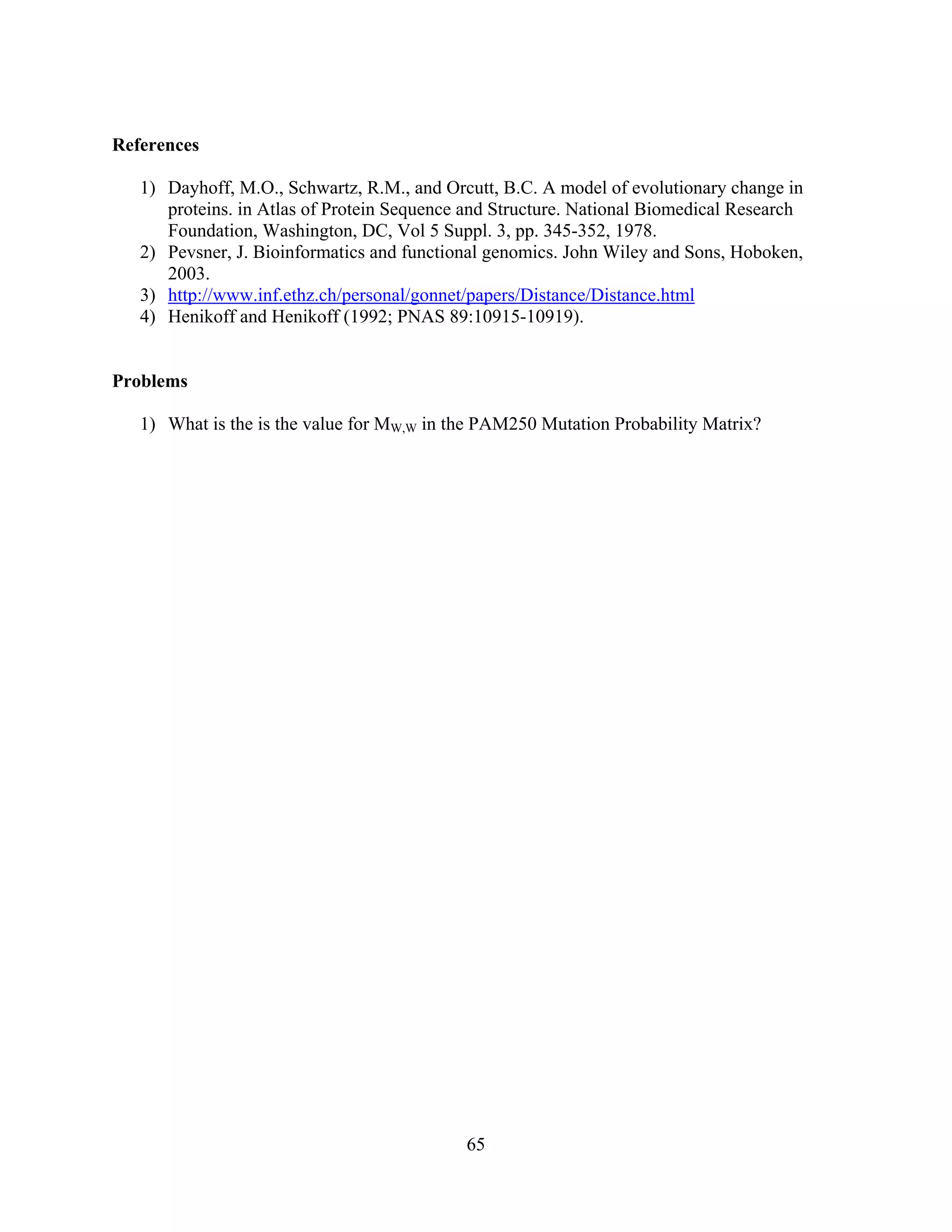 65
References
1) Dayhoff, M.O., Schwartz, R.M., and Orcutt, B.C. A model of evolutionary change in
proteins. in Atlas of Protein Sequence and Structure. National Biomedical Research
Foundation, Washington, DC, Vol 5 Suppl. 3, pp. 345-352, 1978.
2) Pevsner, J. Bioinformatics and functional genomics. John Wiley and Sons, Hoboken,
2003.
3) http://www.inf.ethz.ch/personal/gonnet/papers/Distance/Distance.html
4) Henikoff and Henikoff (1992; PNAS 89:10915-10919).
Problems
1) What is the is the value for MW,W in the PAM250 Mutation Probability Matrix?
 