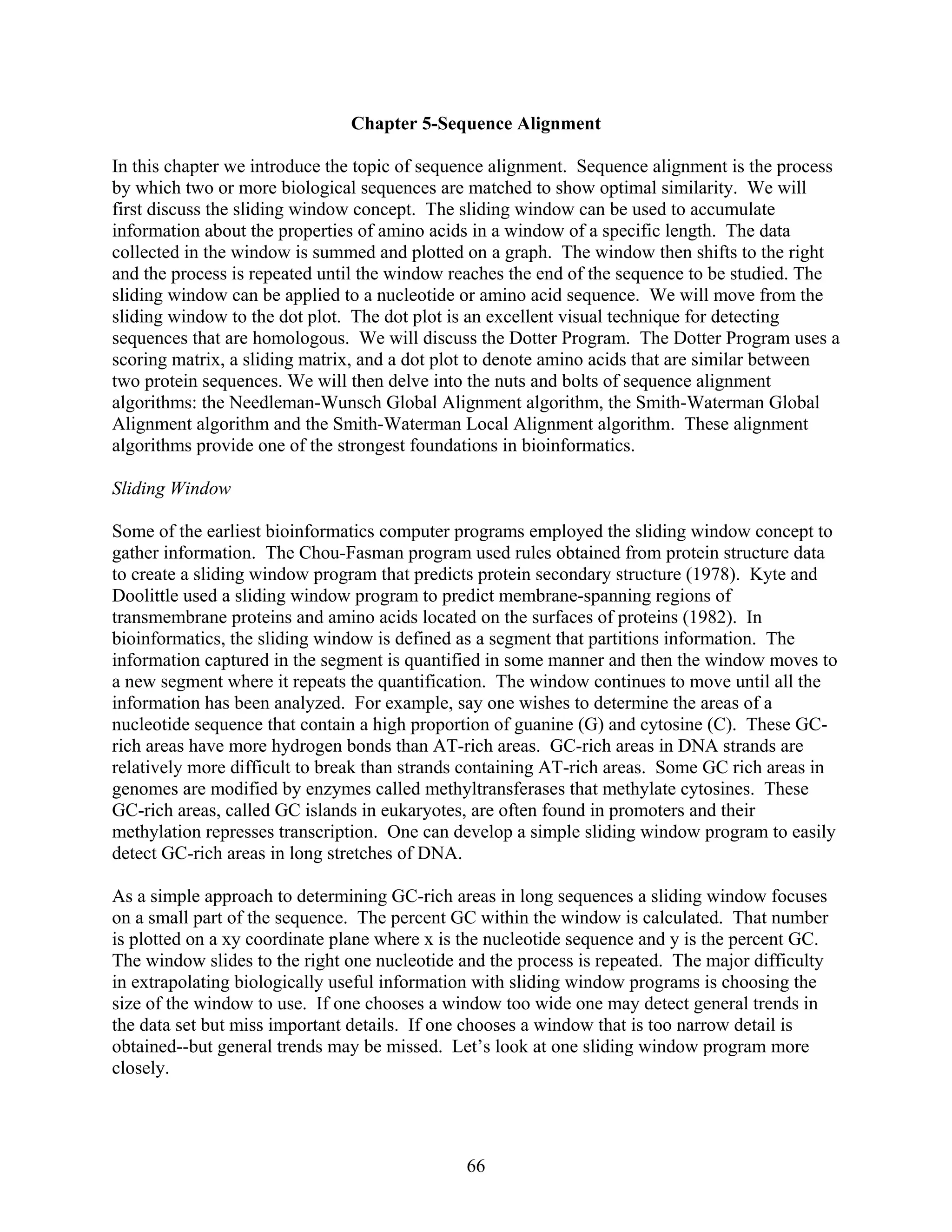 Chapter 5-Sequence Alignment
In this chapter we introduce the topic of sequence alignment. Sequence alignment is the process
by which two or more biological sequences are matched to show optimal similarity. We will
first discuss the sliding window concept. The sliding window can be used to accumulate
information about the properties of amino acids in a window of a specific length. The data
collected in the window is summed and plotted on a graph. The window then shifts to the right
and the process is repeated until the window reaches the end of the sequence to be studied. The
sliding window can be applied to a nucleotide or amino acid sequence. We will move from the
sliding window to the dot plot. The dot plot is an excellent visual technique for detecting
sequences that are homologous. We will discuss the Dotter Program. The Dotter Program uses a
scoring matrix, a sliding matrix, and a dot plot to denote amino acids that are similar between
two protein sequences. We will then delve into the nuts and bolts of sequence alignment
algorithms: the Needleman-Wunsch Global Alignment algorithm, the Smith-Waterman Global
Alignment algorithm and the Smith-Waterman Local Alignment algorithm. These alignment
algorithms provide one of the strongest foundations in bioinformatics.
Sliding Window
Some of the earliest bioinformatics computer programs employed the sliding window concept to
gather information. The Chou-Fasman program used rules obtained from protein structure data
to create a sliding window program that predicts protein secondary structure (1978). Kyte and
Doolittle used a sliding window program to predict membrane-spanning regions of
transmembrane proteins and amino acids located on the surfaces of proteins (1982). In
bioinformatics, the sliding window is defined as a segment that partitions information. The
information captured in the segment is quantified in some manner and then the window moves to
a new segment where it repeats the quantification. The window continues to move until all the
information has been analyzed. For example, say one wishes to determine the areas of a
nucleotide sequence that contain a high proportion of guanine (G) and cytosine (C). These GC-
rich areas have more hydrogen bonds than AT-rich areas. GC-rich areas in DNA strands are
relatively more difficult to break than strands containing AT-rich areas. Some GC rich areas in
genomes are modified by enzymes called methyltransferases that methylate cytosines. These
GC-rich areas, called GC islands in eukaryotes, are often found in promoters and their
methylation represses transcription. One can develop a simple sliding window program to easily
detect GC-rich areas in long stretches of DNA.
As a simple approach to determining GC-rich areas in long sequences a sliding window focuses
on a small part of the sequence. The percent GC within the window is calculated. That number
is plotted on a xy coordinate plane where x is the nucleotide sequence and y is the percent GC.
The window slides to the right one nucleotide and the process is repeated. The major difficulty
in extrapolating biologically useful information with sliding window programs is choosing the
size of the window to use. If one chooses a window too wide one may detect general trends in
the data set but miss important details. If one chooses a window that is too narrow detail is
obtained--but general trends may be missed. Let’s look at one sliding window program more
closely.
66
 