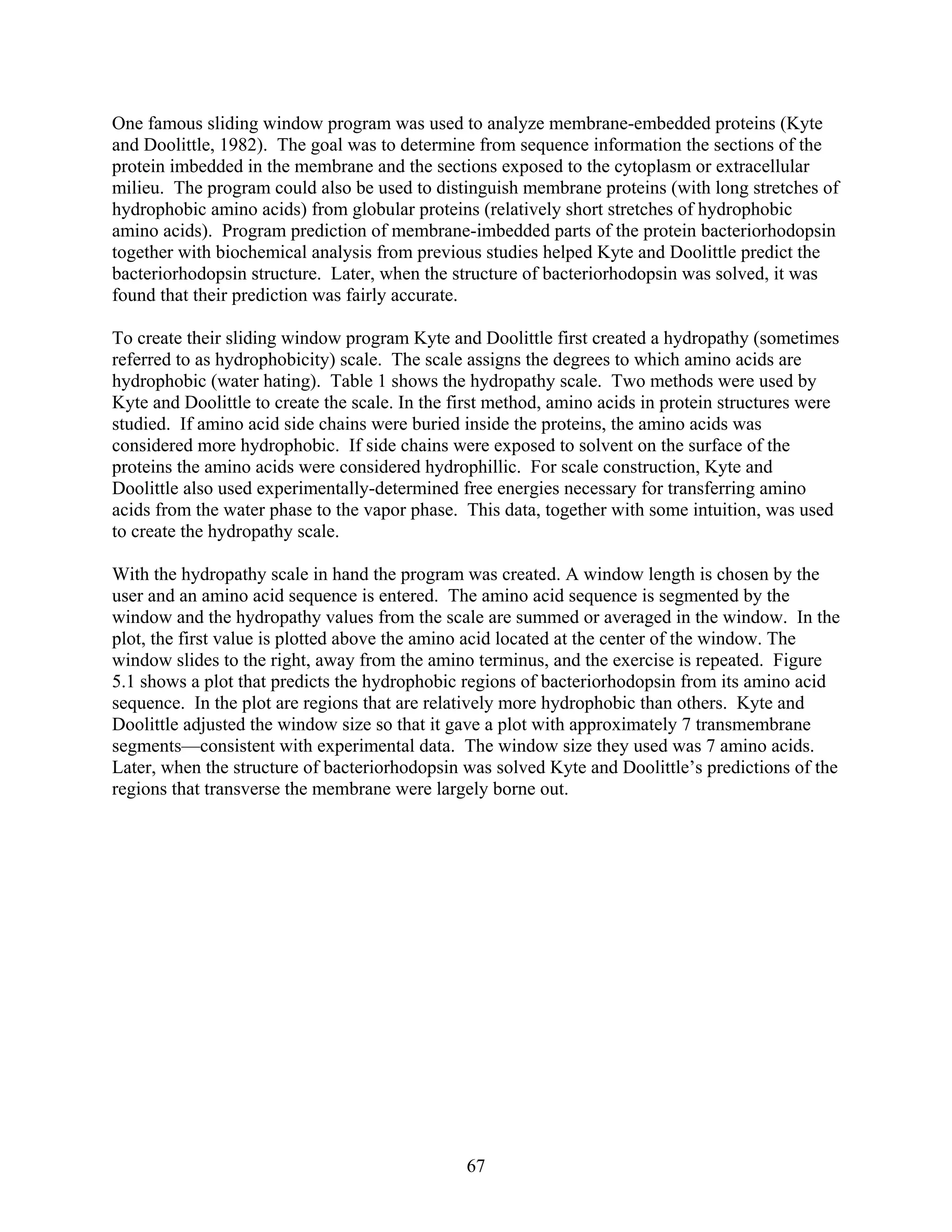 One famous sliding window program was used to analyze membrane-embedded proteins (Kyte
and Doolittle, 1982). The goal was to determine from sequence information the sections of the
protein imbedded in the membrane and the sections exposed to the cytoplasm or extracellular
milieu. The program could also be used to distinguish membrane proteins (with long stretches of
hydrophobic amino acids) from globular proteins (relatively short stretches of hydrophobic
amino acids). Program prediction of membrane-imbedded parts of the protein bacteriorhodopsin
together with biochemical analysis from previous studies helped Kyte and Doolittle predict the
bacteriorhodopsin structure. Later, when the structure of bacteriorhodopsin was solved, it was
found that their prediction was fairly accurate.
To create their sliding window program Kyte and Doolittle first created a hydropathy (sometimes
referred to as hydrophobicity) scale. The scale assigns the degrees to which amino acids are
hydrophobic (water hating). Table 1 shows the hydropathy scale. Two methods were used by
Kyte and Doolittle to create the scale. In the first method, amino acids in protein structures were
studied. If amino acid side chains were buried inside the proteins, the amino acids was
considered more hydrophobic. If side chains were exposed to solvent on the surface of the
proteins the amino acids were considered hydrophillic. For scale construction, Kyte and
Doolittle also used experimentally-determined free energies necessary for transferring amino
acids from the water phase to the vapor phase. This data, together with some intuition, was used
to create the hydropathy scale.
With the hydropathy scale in hand the program was created. A window length is chosen by the
user and an amino acid sequence is entered. The amino acid sequence is segmented by the
window and the hydropathy values from the scale are summed or averaged in the window. In the
plot, the first value is plotted above the amino acid located at the center of the window. The
window slides to the right, away from the amino terminus, and the exercise is repeated. Figure
5.1 shows a plot that predicts the hydrophobic regions of bacteriorhodopsin from its amino acid
sequence. In the plot are regions that are relatively more hydrophobic than others. Kyte and
Doolittle adjusted the window size so that it gave a plot with approximately 7 transmembrane
segments—consistent with experimental data. The window size they used was 7 amino acids.
Later, when the structure of bacteriorhodopsin was solved Kyte and Doolittle’s predictions of the
regions that transverse the membrane were largely borne out.
67
 