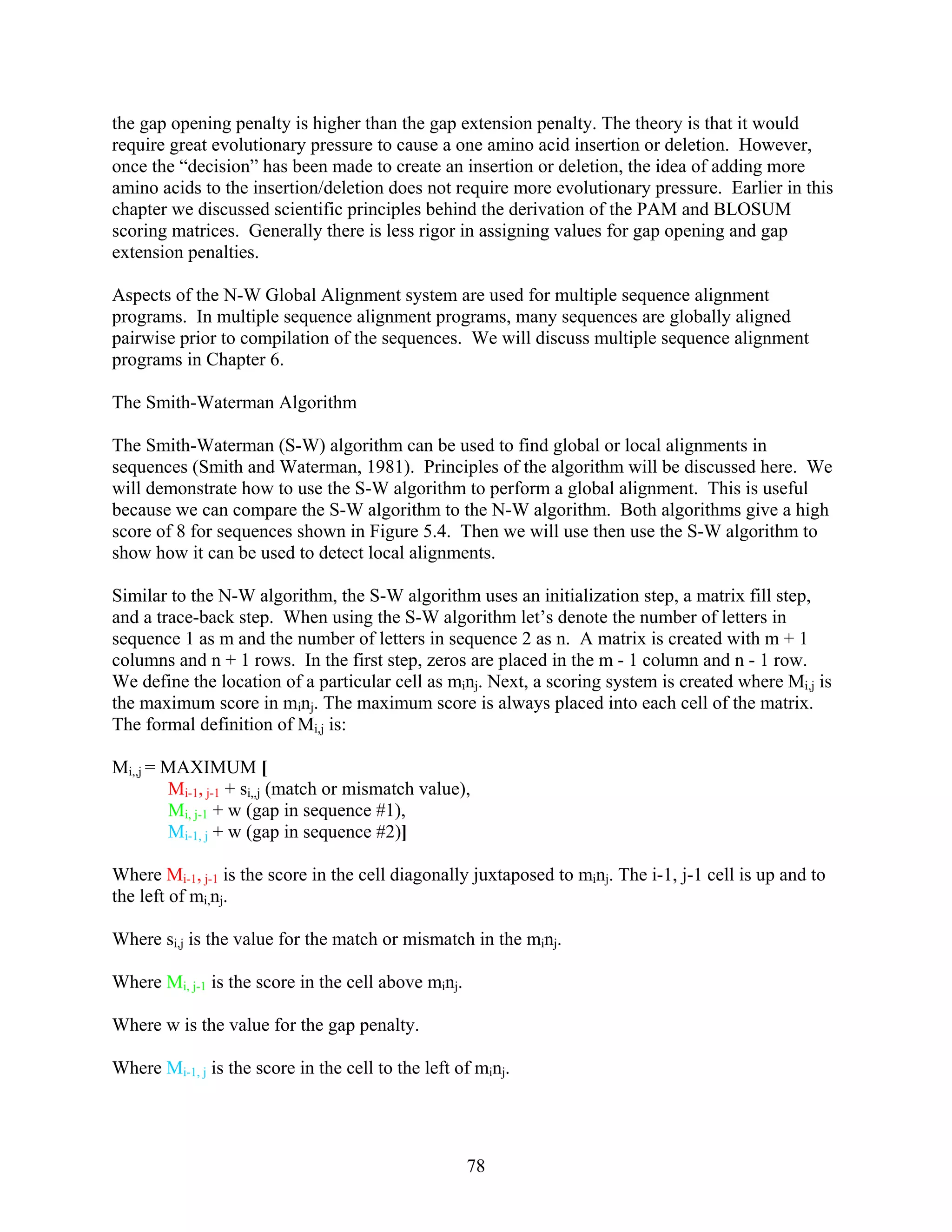 the gap opening penalty is higher than the gap extension penalty. The theory is that it would
require great evolutionary pressure to cause a one amino acid insertion or deletion. However,
once the “decision” has been made to create an insertion or deletion, the idea of adding more
amino acids to the insertion/deletion does not require more evolutionary pressure. Earlier in this
chapter we discussed scientific principles behind the derivation of the PAM and BLOSUM
scoring matrices. Generally there is less rigor in assigning values for gap opening and gap
extension penalties.
Aspects of the N-W Global Alignment system are used for multiple sequence alignment
programs. In multiple sequence alignment programs, many sequences are globally aligned
pairwise prior to compilation of the sequences. We will discuss multiple sequence alignment
programs in Chapter 6.
The Smith-Waterman Algorithm
The Smith-Waterman (S-W) algorithm can be used to find global or local alignments in
sequences (Smith and Waterman, 1981). Principles of the algorithm will be discussed here. We
will demonstrate how to use the S-W algorithm to perform a global alignment. This is useful
because we can compare the S-W algorithm to the N-W algorithm. Both algorithms give a high
score of 8 for sequences shown in Figure 5.4. Then we will use then use the S-W algorithm to
show how it can be used to detect local alignments.
Similar to the N-W algorithm, the S-W algorithm uses an initialization step, a matrix fill step,
and a trace-back step. When using the S-W algorithm let’s denote the number of letters in
sequence 1 as m and the number of letters in sequence 2 as n. A matrix is created with m + 1
columns and n + 1 rows. In the first step, zeros are placed in the m - 1 column and n - 1 row.
We define the location of a particular cell as minj. Next, a scoring system is created where Mi,j is
the maximum score in minj. The maximum score is always placed into each cell of the matrix.
The formal definition of Mi,j is:
Mi,,j = MAXIMUM [
Mi-1, j-1 + si,,j (match or mismatch value),
Mi, j-1 + w (gap in sequence #1),
Mi-1, j + w (gap in sequence #2)]
Where Mi-1, j-1 is the score in the cell diagonally juxtaposed to minj. The i-1, j-1 cell is up and to
the left of mi,nj.
Where si,j is the value for the match or mismatch in the minj.
Where Mi, j-1 is the score in the cell above minj.
Where w is the value for the gap penalty.
Where Mi-1, j is the score in the cell to the left of minj.
78
 