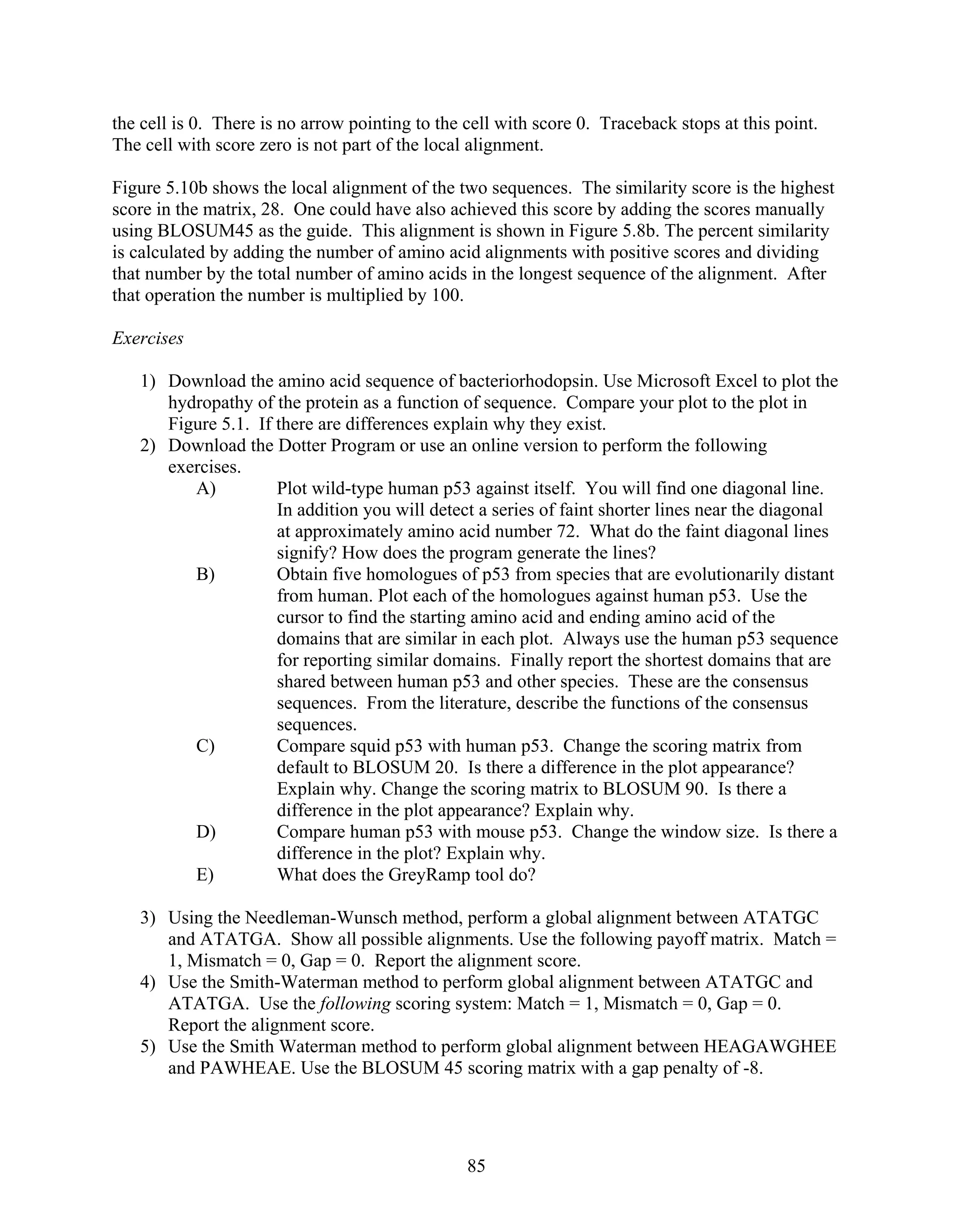 the cell is 0. There is no arrow pointing to the cell with score 0. Traceback stops at this point.
The cell with score zero is not part of the local alignment.
Figure 5.10b shows the local alignment of the two sequences. The similarity score is the highest
score in the matrix, 28. One could have also achieved this score by adding the scores manually
using BLOSUM45 as the guide. This alignment is shown in Figure 5.8b. The percent similarity
is calculated by adding the number of amino acid alignments with positive scores and dividing
that number by the total number of amino acids in the longest sequence of the alignment. After
that operation the number is multiplied by 100.
Exercises
1) Download the amino acid sequence of bacteriorhodopsin. Use Microsoft Excel to plot the
hydropathy of the protein as a function of sequence. Compare your plot to the plot in
Figure 5.1. If there are differences explain why they exist.
2) Download the Dotter Program or use an online version to perform the following
exercises.
A) Plot wild-type human p53 against itself. You will find one diagonal line.
In addition you will detect a series of faint shorter lines near the diagonal
at approximately amino acid number 72. What do the faint diagonal lines
signify? How does the program generate the lines?
B) Obtain five homologues of p53 from species that are evolutionarily distant
from human. Plot each of the homologues against human p53. Use the
cursor to find the starting amino acid and ending amino acid of the
domains that are similar in each plot. Always use the human p53 sequence
for reporting similar domains. Finally report the shortest domains that are
shared between human p53 and other species. These are the consensus
sequences. From the literature, describe the functions of the consensus
sequences.
C) Compare squid p53 with human p53. Change the scoring matrix from
default to BLOSUM 20. Is there a difference in the plot appearance?
Explain why. Change the scoring matrix to BLOSUM 90. Is there a
difference in the plot appearance? Explain why.
D) Compare human p53 with mouse p53. Change the window size. Is there a
difference in the plot? Explain why.
E) What does the GreyRamp tool do?
3) Using the Needleman-Wunsch method, perform a global alignment between ATATGC
and ATATGA. Show all possible alignments. Use the following payoff matrix. Match =
1, Mismatch = 0, Gap = 0. Report the alignment score.
4) Use the Smith-Waterman method to perform global alignment between ATATGC and
ATATGA. Use the following scoring system: Match = 1, Mismatch = 0, Gap = 0.
Report the alignment score.
5) Use the Smith Waterman method to perform global alignment between HEAGAWGHEE
and PAWHEAE. Use the BLOSUM 45 scoring matrix with a gap penalty of -8.
85
 