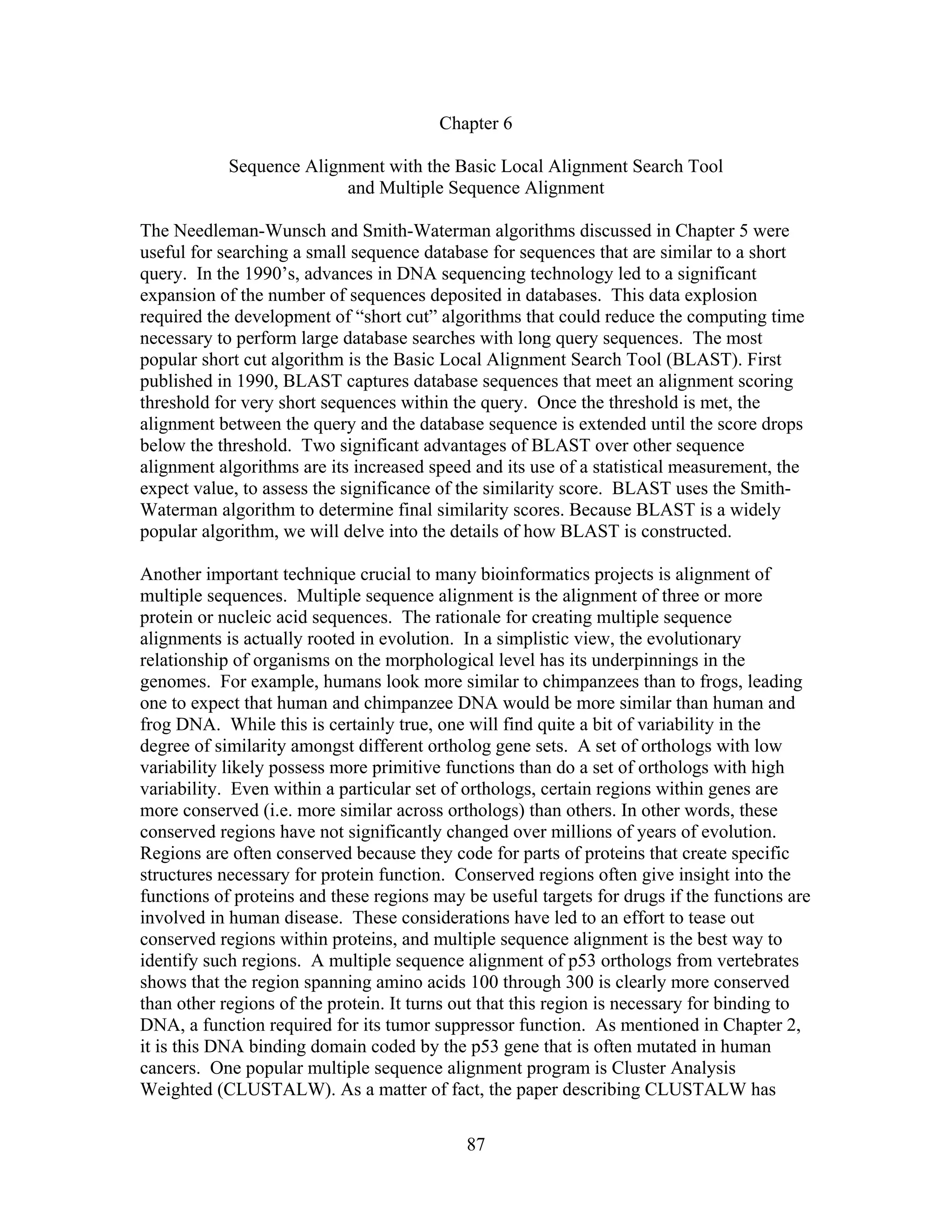 Chapter 6
Sequence Alignment with the Basic Local Alignment Search Tool
and Multiple Sequence Alignment
The Needleman-Wunsch and Smith-Waterman algorithms discussed in Chapter 5 were
useful for searching a small sequence database for sequences that are similar to a short
query. In the 1990’s, advances in DNA sequencing technology led to a significant
expansion of the number of sequences deposited in databases. This data explosion
required the development of “short cut” algorithms that could reduce the computing time
necessary to perform large database searches with long query sequences. The most
popular short cut algorithm is the Basic Local Alignment Search Tool (BLAST). First
published in 1990, BLAST captures database sequences that meet an alignment scoring
threshold for very short sequences within the query. Once the threshold is met, the
alignment between the query and the database sequence is extended until the score drops
below the threshold. Two significant advantages of BLAST over other sequence
alignment algorithms are its increased speed and its use of a statistical measurement, the
expect value, to assess the significance of the similarity score. BLAST uses the Smith-
Waterman algorithm to determine final similarity scores. Because BLAST is a widely
popular algorithm, we will delve into the details of how BLAST is constructed.
Another important technique crucial to many bioinformatics projects is alignment of
multiple sequences. Multiple sequence alignment is the alignment of three or more
protein or nucleic acid sequences. The rationale for creating multiple sequence
alignments is actually rooted in evolution. In a simplistic view, the evolutionary
relationship of organisms on the morphological level has its underpinnings in the
genomes. For example, humans look more similar to chimpanzees than to frogs, leading
one to expect that human and chimpanzee DNA would be more similar than human and
frog DNA. While this is certainly true, one will find quite a bit of variability in the
degree of similarity amongst different ortholog gene sets. A set of orthologs with low
variability likely possess more primitive functions than do a set of orthologs with high
variability. Even within a particular set of orthologs, certain regions within genes are
more conserved (i.e. more similar across orthologs) than others. In other words, these
conserved regions have not significantly changed over millions of years of evolution.
Regions are often conserved because they code for parts of proteins that create specific
structures necessary for protein function. Conserved regions often give insight into the
functions of proteins and these regions may be useful targets for drugs if the functions are
involved in human disease. These considerations have led to an effort to tease out
conserved regions within proteins, and multiple sequence alignment is the best way to
identify such regions. A multiple sequence alignment of p53 orthologs from vertebrates
shows that the region spanning amino acids 100 through 300 is clearly more conserved
than other regions of the protein. It turns out that this region is necessary for binding to
DNA, a function required for its tumor suppressor function. As mentioned in Chapter 2,
it is this DNA binding domain coded by the p53 gene that is often mutated in human
cancers. One popular multiple sequence alignment program is Cluster Analysis
Weighted (CLUSTALW). As a matter of fact, the paper describing CLUSTALW has
87
 