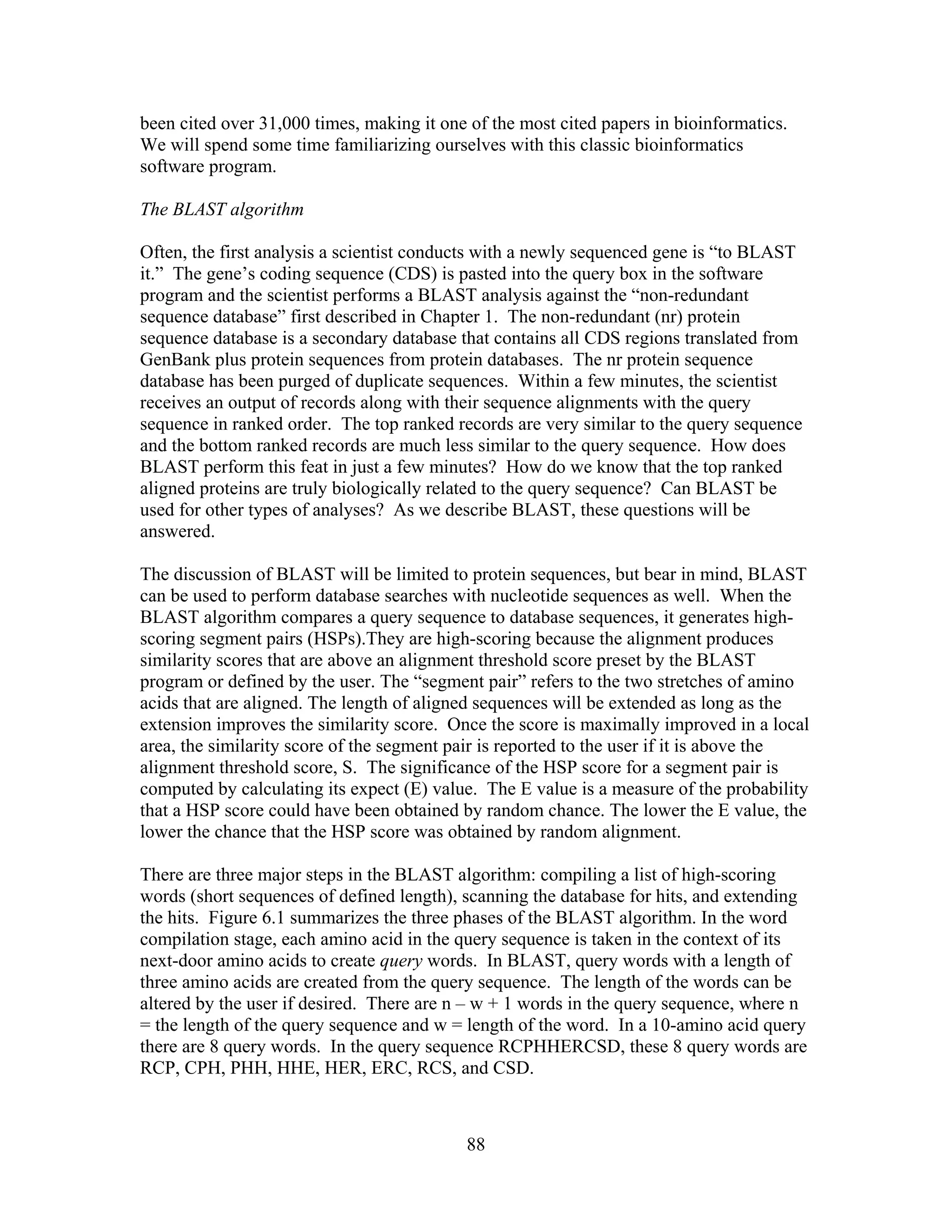 been cited over 31,000 times, making it one of the most cited papers in bioinformatics.
We will spend some time familiarizing ourselves with this classic bioinformatics
software program.
The BLAST algorithm
Often, the first analysis a scientist conducts with a newly sequenced gene is “to BLAST
it.” The gene’s coding sequence (CDS) is pasted into the query box in the software
program and the scientist performs a BLAST analysis against the “non-redundant
sequence database” first described in Chapter 1. The non-redundant (nr) protein
sequence database is a secondary database that contains all CDS regions translated from
GenBank plus protein sequences from protein databases. The nr protein sequence
database has been purged of duplicate sequences. Within a few minutes, the scientist
receives an output of records along with their sequence alignments with the query
sequence in ranked order. The top ranked records are very similar to the query sequence
and the bottom ranked records are much less similar to the query sequence. How does
BLAST perform this feat in just a few minutes? How do we know that the top ranked
aligned proteins are truly biologically related to the query sequence? Can BLAST be
used for other types of analyses? As we describe BLAST, these questions will be
answered.
The discussion of BLAST will be limited to protein sequences, but bear in mind, BLAST
can be used to perform database searches with nucleotide sequences as well. When the
BLAST algorithm compares a query sequence to database sequences, it generates high-
scoring segment pairs (HSPs).They are high-scoring because the alignment produces
similarity scores that are above an alignment threshold score preset by the BLAST
program or defined by the user. The “segment pair” refers to the two stretches of amino
acids that are aligned. The length of aligned sequences will be extended as long as the
extension improves the similarity score. Once the score is maximally improved in a local
area, the similarity score of the segment pair is reported to the user if it is above the
alignment threshold score, S. The significance of the HSP score for a segment pair is
computed by calculating its expect (E) value. The E value is a measure of the probability
that a HSP score could have been obtained by random chance. The lower the E value, the
lower the chance that the HSP score was obtained by random alignment.
There are three major steps in the BLAST algorithm: compiling a list of high-scoring
words (short sequences of defined length), scanning the database for hits, and extending
the hits. Figure 6.1 summarizes the three phases of the BLAST algorithm. In the word
compilation stage, each amino acid in the query sequence is taken in the context of its
next-door amino acids to create query words. In BLAST, query words with a length of
three amino acids are created from the query sequence. The length of the words can be
altered by the user if desired. There are n – w + 1 words in the query sequence, where n
= the length of the query sequence and w = length of the word. In a 10-amino acid query
there are 8 query words. In the query sequence RCPHHERCSD, these 8 query words are
RCP, CPH, PHH, HHE, HER, ERC, RCS, and CSD.
88
 