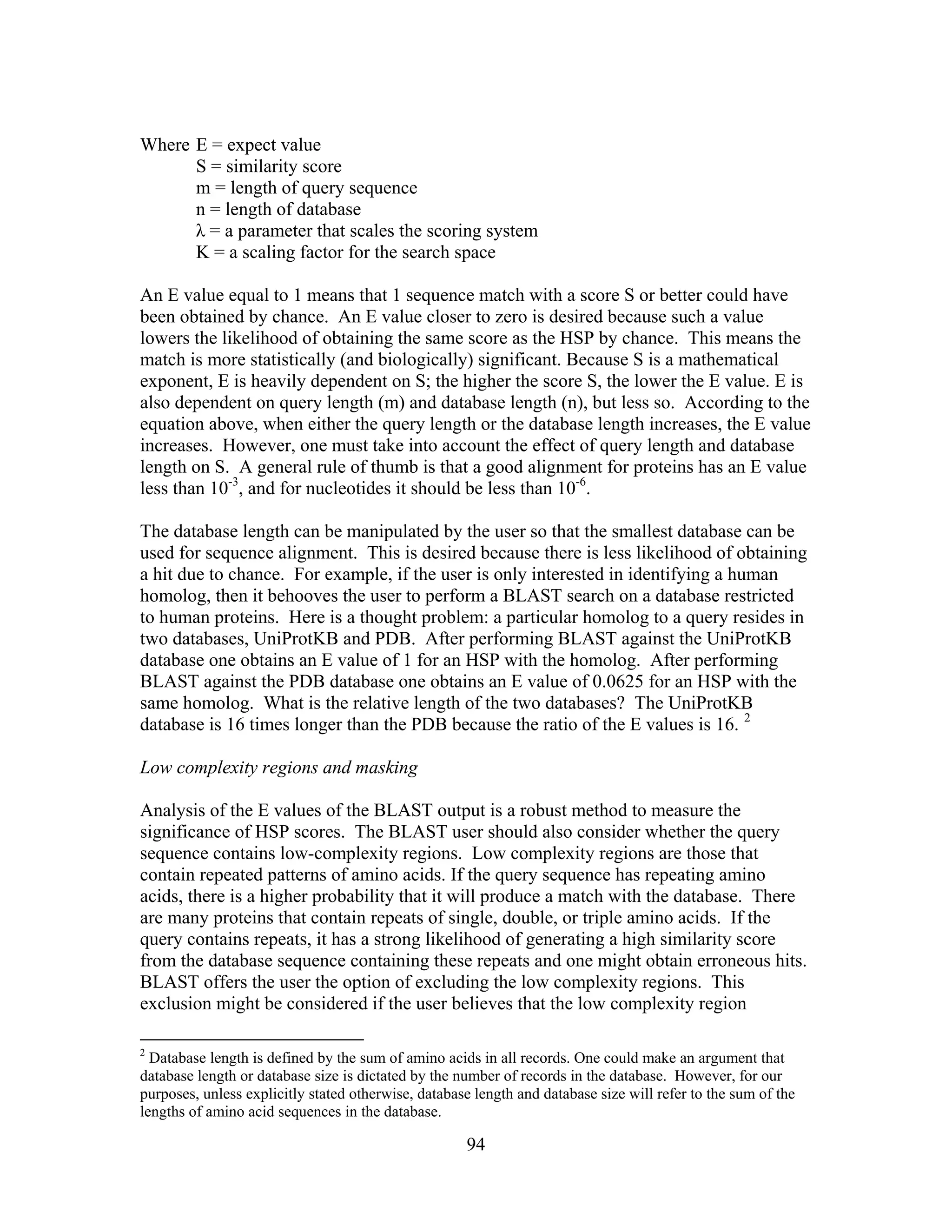 Where E = expect value
S = similarity score
m = length of query sequence
n = length of database
λ = a parameter that scales the scoring system
K = a scaling factor for the search space
An E value equal to 1 means that 1 sequence match with a score S or better could have
been obtained by chance. An E value closer to zero is desired because such a value
lowers the likelihood of obtaining the same score as the HSP by chance. This means the
match is more statistically (and biologically) significant. Because S is a mathematical
exponent, E is heavily dependent on S; the higher the score S, the lower the E value. E is
also dependent on query length (m) and database length (n), but less so. According to the
equation above, when either the query length or the database length increases, the E value
increases. However, one must take into account the effect of query length and database
length on S. A general rule of thumb is that a good alignment for proteins has an E value
less than 10-3
, and for nucleotides it should be less than 10-6
.
The database length can be manipulated by the user so that the smallest database can be
used for sequence alignment. This is desired because there is less likelihood of obtaining
a hit due to chance. For example, if the user is only interested in identifying a human
homolog, then it behooves the user to perform a BLAST search on a database restricted
to human proteins. Here is a thought problem: a particular homolog to a query resides in
two databases, UniProtKB and PDB. After performing BLAST against the UniProtKB
database one obtains an E value of 1 for an HSP with the homolog. After performing
BLAST against the PDB database one obtains an E value of 0.0625 for an HSP with the
same homolog. What is the relative length of the two databases? The UniProtKB
database is 16 times longer than the PDB because the ratio of the E values is 16. 2
Low complexity regions and masking
Analysis of the E values of the BLAST output is a robust method to measure the
significance of HSP scores. The BLAST user should also consider whether the query
sequence contains low-complexity regions. Low complexity regions are those that
contain repeated patterns of amino acids. If the query sequence has repeating amino
acids, there is a higher probability that it will produce a match with the database. There
are many proteins that contain repeats of single, double, or triple amino acids. If the
query contains repeats, it has a strong likelihood of generating a high similarity score
from the database sequence containing these repeats and one might obtain erroneous hits.
BLAST offers the user the option of excluding the low complexity regions. This
exclusion might be considered if the user believes that the low complexity region
2
Database length is defined by the sum of amino acids in all records. One could make an argument that
database length or database size is dictated by the number of records in the database. However, for our
purposes, unless explicitly stated otherwise, database length and database size will refer to the sum of the
lengths of amino acid sequences in the database.
94
 