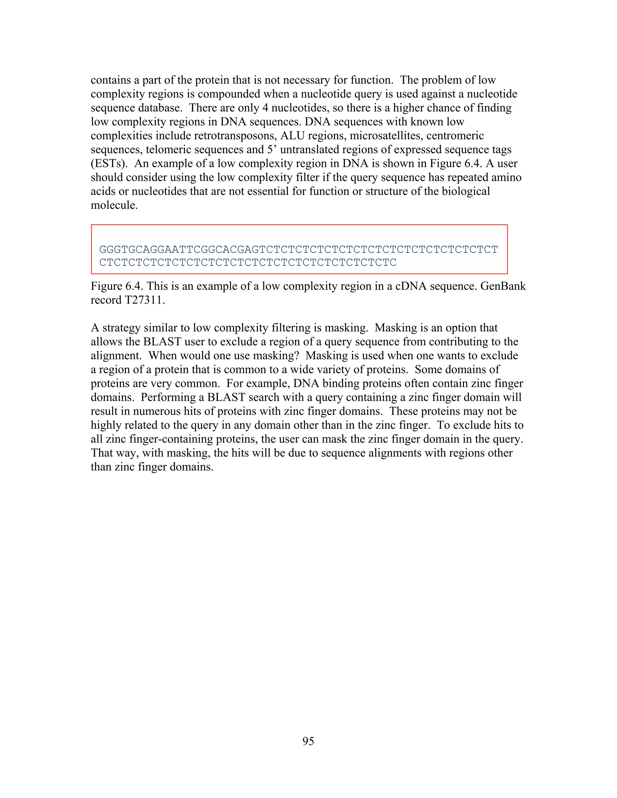 contains a part of the protein that is not necessary for function. The problem of low
complexity regions is compounded when a nucleotide query is used against a nucleotide
sequence database. There are only 4 nucleotides, so there is a higher chance of finding
low complexity regions in DNA sequences. DNA sequences with known low
complexities include retrotransposons, ALU regions, microsatellites, centromeric
sequences, telomeric sequences and 5’ untranslated regions of expressed sequence tags
(ESTs). An example of a low complexity region in DNA is shown in Figure 6.4. A user
should consider using the low complexity filter if the query sequence has repeated amino
acids or nucleotides that are not essential for function or structure of the biological
molecule.
GGGTGCAGGAATTCGGCACGAGTCTCTCTCTCTCTCTCTCTCTCTCTCTCTCTCT
CTCTCTCTCTCTCTCTCTCTCTCTCTCTCTCTCTCTCTCTC
Figure 6.4. This is an example of a low complexity region in a cDNA sequence. GenBank
record T27311.
A strategy similar to low complexity filtering is masking. Masking is an option that
allows the BLAST user to exclude a region of a query sequence from contributing to the
alignment. When would one use masking? Masking is used when one wants to exclude
a region of a protein that is common to a wide variety of proteins. Some domains of
proteins are very common. For example, DNA binding proteins often contain zinc finger
domains. Performing a BLAST search with a query containing a zinc finger domain will
result in numerous hits of proteins with zinc finger domains. These proteins may not be
highly related to the query in any domain other than in the zinc finger. To exclude hits to
all zinc finger-containing proteins, the user can mask the zinc finger domain in the query.
That way, with masking, the hits will be due to sequence alignments with regions other
than zinc finger domains.
95
 