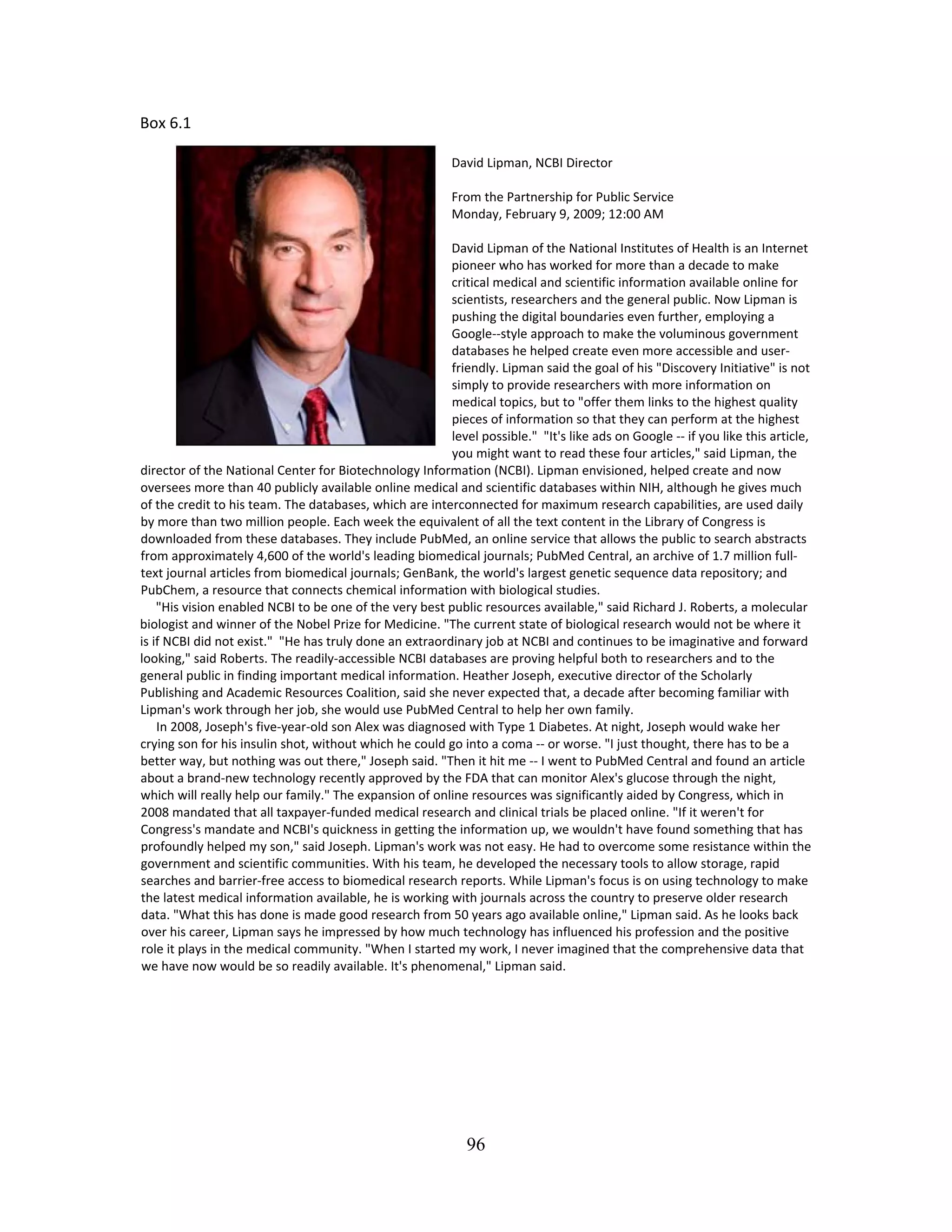 Box 6.1 
 
David Lipman, NCBI Director 
 
From the Partnership for Public Service  
Monday, February 9, 2009; 12:00 AM  
 
David Lipman of the National Institutes of Health is an Internet 
pioneer who has worked for more than a decade to make 
critical medical and scientific information available online for 
scientists, researchers and the general public. Now Lipman is 
pushing the digital boundaries even further, employing a 
Google‐‐style approach to make the voluminous government 
databases he helped create even more accessible and user‐
friendly. Lipman said the goal of his "Discovery Initiative" is not 
simply to provide researchers with more information on 
medical topics, but to "offer them links to the highest quality 
pieces of information so that they can perform at the highest 
level possible."  "It's like ads on Google ‐‐ if you like this article, 
you might want to read these four articles," said Lipman, the 
director of the National Center for Biotechnology Information (NCBI). Lipman envisioned, helped create and now 
oversees more than 40 publicly available online medical and scientific databases within NIH, although he gives much 
of the credit to his team. The databases, which are interconnected for maximum research capabilities, are used daily 
by more than two million people. Each week the equivalent of all the text content in the Library of Congress is 
downloaded from these databases. They include PubMed, an online service that allows the public to search abstracts 
from approximately 4,600 of the world's leading biomedical journals; PubMed Central, an archive of 1.7 million full‐
text journal articles from biomedical journals; GenBank, the world's largest genetic sequence data repository; and 
PubChem, a resource that connects chemical information with biological studies.  
     "His vision enabled NCBI to be one of the very best public resources available," said Richard J. Roberts, a molecular 
biologist and winner of the Nobel Prize for Medicine. "The current state of biological research would not be where it 
is if NCBI did not exist."  "He has truly done an extraordinary job at NCBI and continues to be imaginative and forward 
looking," said Roberts. The readily‐accessible NCBI databases are proving helpful both to researchers and to the 
general public in finding important medical information. Heather Joseph, executive director of the Scholarly 
Publishing and Academic Resources Coalition, said she never expected that, a decade after becoming familiar with 
Lipman's work through her job, she would use PubMed Central to help her own family.  
     In 2008, Joseph's five‐year‐old son Alex was diagnosed with Type 1 Diabetes. At night, Joseph would wake her 
crying son for his insulin shot, without which he could go into a coma ‐‐ or worse. "I just thought, there has to be a 
better way, but nothing was out there," Joseph said. "Then it hit me ‐‐ I went to PubMed Central and found an article 
about a brand‐new technology recently approved by the FDA that can monitor Alex's glucose through the night, 
which will really help our family." The expansion of online resources was significantly aided by Congress, which in 
2008 mandated that all taxpayer‐funded medical research and clinical trials be placed online. "If it weren't for 
Congress's mandate and NCBI's quickness in getting the information up, we wouldn't have found something that has 
profoundly helped my son," said Joseph. Lipman's work was not easy. He had to overcome some resistance within the 
government and scientific communities. With his team, he developed the necessary tools to allow storage, rapid 
searches and barrier‐free access to biomedical research reports. While Lipman's focus is on using technology to make 
the latest medical information available, he is working with journals across the country to preserve older research 
data. "What this has done is made good research from 50 years ago available online," Lipman said. As he looks back 
over his career, Lipman says he impressed by how much technology has influenced his profession and the positive 
role it plays in the medical community. "When I started my work, I never imagined that the comprehensive data that 
we have now would be so readily available. It's phenomenal," Lipman said.  
 
 
 
 
 
 
 
96
 