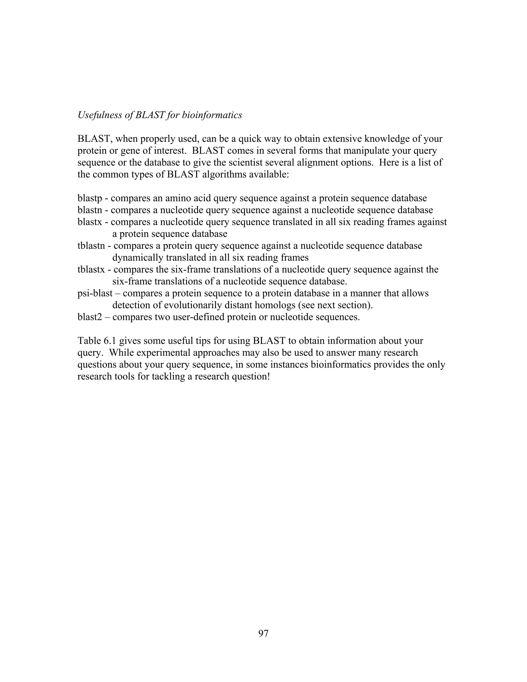  
 
 
Usefulness of BLAST for bioinformatics
BLAST, when properly used, can be a quick way to obtain extensive knowledge of your
protein or gene of interest. BLAST comes in several forms that manipulate your query
sequence or the database to give the scientist several alignment options. Here is a list of
the common types of BLAST algorithms available:
blastp - compares an amino acid query sequence against a protein sequence database
blastn - compares a nucleotide query sequence against a nucleotide sequence database
blastx - compares a nucleotide query sequence translated in all six reading frames against
a protein sequence database
tblastn - compares a protein query sequence against a nucleotide sequence database
dynamically translated in all six reading frames
tblastx - compares the six-frame translations of a nucleotide query sequence against the
six-frame translations of a nucleotide sequence database.
psi-blast – compares a protein sequence to a protein database in a manner that allows
detection of evolutionarily distant homologs (see next section).
blast2 – compares two user-defined protein or nucleotide sequences.
Table 6.1 gives some useful tips for using BLAST to obtain information about your
query. While experimental approaches may also be used to answer many research
questions about your query sequence, in some instances bioinformatics provides the only
research tools for tackling a research question!
97
 