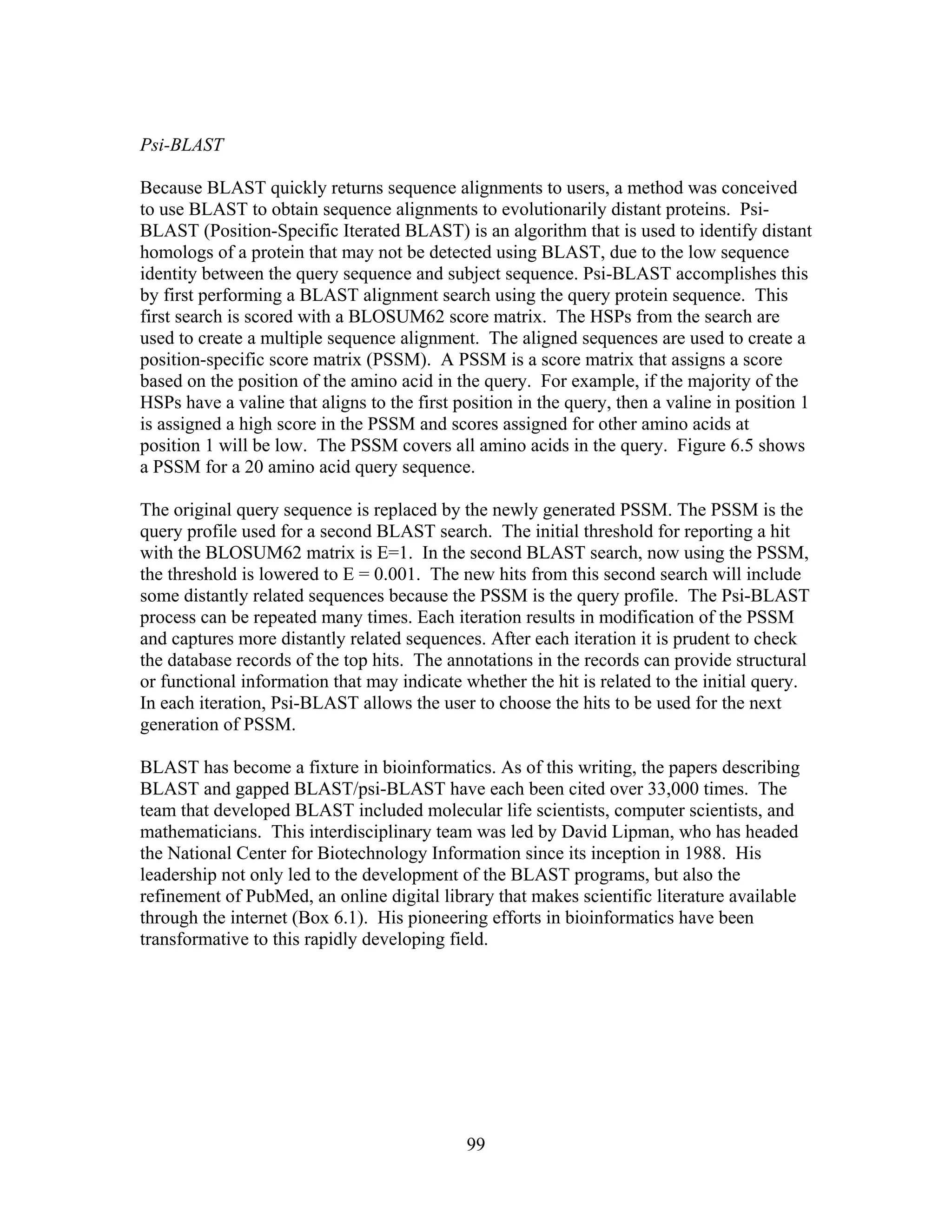 Psi-BLAST
Because BLAST quickly returns sequence alignments to users, a method was conceived
to use BLAST to obtain sequence alignments to evolutionarily distant proteins. Psi-
BLAST (Position-Specific Iterated BLAST) is an algorithm that is used to identify distant
homologs of a protein that may not be detected using BLAST, due to the low sequence
identity between the query sequence and subject sequence. Psi-BLAST accomplishes this
by first performing a BLAST alignment search using the query protein sequence. This
first search is scored with a BLOSUM62 score matrix. The HSPs from the search are
used to create a multiple sequence alignment. The aligned sequences are used to create a
position-specific score matrix (PSSM). A PSSM is a score matrix that assigns a score
based on the position of the amino acid in the query. For example, if the majority of the
HSPs have a valine that aligns to the first position in the query, then a valine in position 1
is assigned a high score in the PSSM and scores assigned for other amino acids at
position 1 will be low. The PSSM covers all amino acids in the query. Figure 6.5 shows
a PSSM for a 20 amino acid query sequence.
The original query sequence is replaced by the newly generated PSSM. The PSSM is the
query profile used for a second BLAST search. The initial threshold for reporting a hit
with the BLOSUM62 matrix is E=1. In the second BLAST search, now using the PSSM,
the threshold is lowered to E = 0.001. The new hits from this second search will include
some distantly related sequences because the PSSM is the query profile. The Psi-BLAST
process can be repeated many times. Each iteration results in modification of the PSSM
and captures more distantly related sequences. After each iteration it is prudent to check
the database records of the top hits. The annotations in the records can provide structural
or functional information that may indicate whether the hit is related to the initial query.
In each iteration, Psi-BLAST allows the user to choose the hits to be used for the next
generation of PSSM.
BLAST has become a fixture in bioinformatics. As of this writing, the papers describing
BLAST and gapped BLAST/psi-BLAST have each been cited over 33,000 times. The
team that developed BLAST included molecular life scientists, computer scientists, and
mathematicians. This interdisciplinary team was led by David Lipman, who has headed
the National Center for Biotechnology Information since its inception in 1988. His
leadership not only led to the development of the BLAST programs, but also the
refinement of PubMed, an online digital library that makes scientific literature available
through the internet (Box 6.1). His pioneering efforts in bioinformatics have been
transformative to this rapidly developing field.
99
 