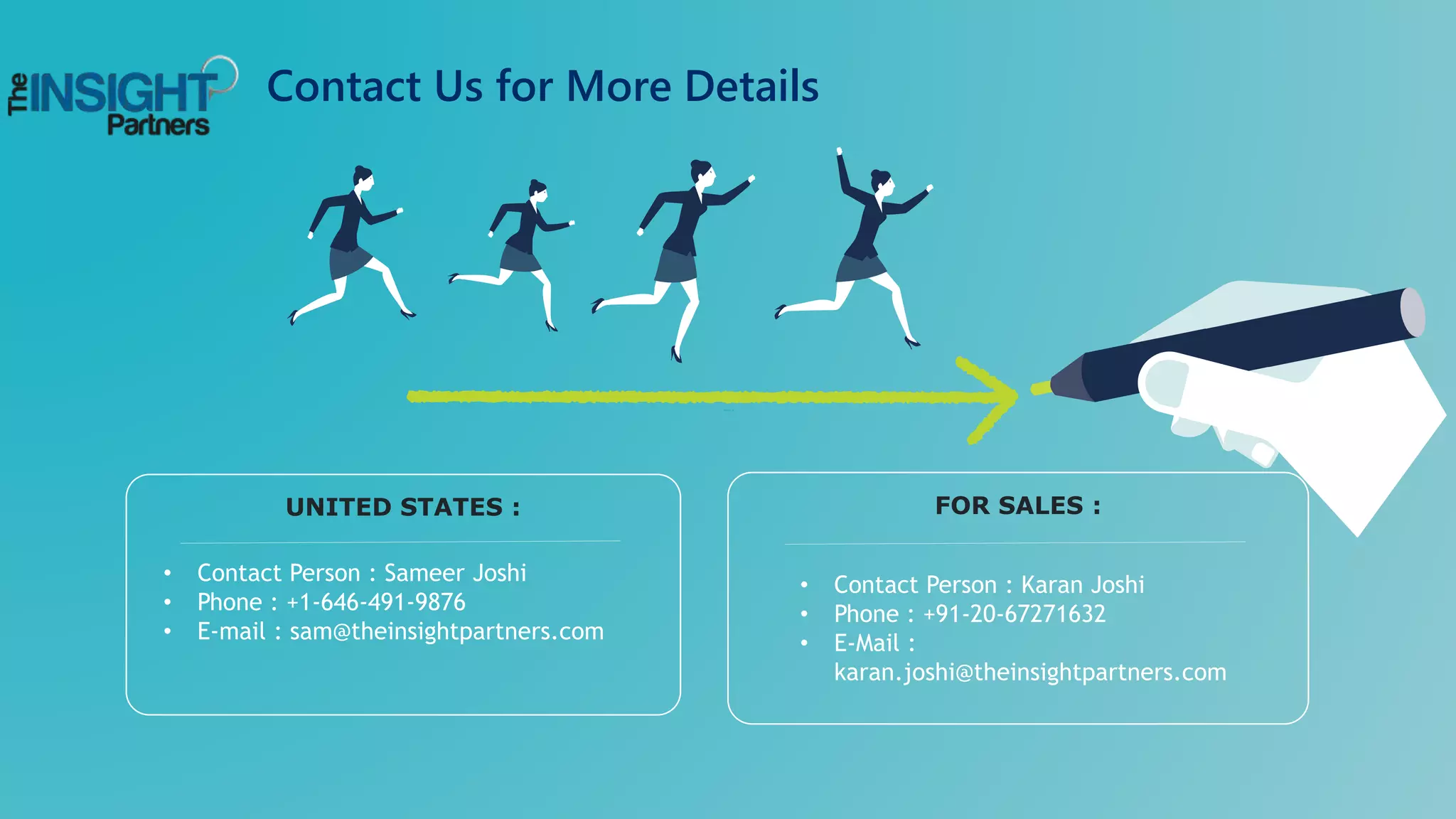 Contact Us for More Details
• Contact Person : Sameer Joshi
• Phone : +1-646-491-9876
• E-mail : sam@theinsightpartners.com
UNITED STATES :
• Contact Person : Karan Joshi
• Phone : +91-20-67271632
• E-Mail :
karan.joshi@theinsightpartners.com
FOR SALES :
 