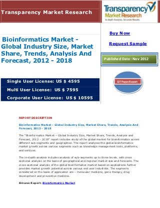 Transparency Market Research


                                                                         Buy Now
Bioinformatics Market -
                                                                         Request Sample
Global Industry Size, Market
Share, Trends, Analysis And
                                                                     Published Date: Nov 2012
Forecast, 2012 - 2018


 Single User License: US $ 4595                                                127 Pages Report

 Multi User License: US $ 7595

 Corporate User License: US $ 10595



     REPORT DESCRIPTION

     Bioinformatics Market - Global Industry Size, Market Share, Trends, Analysis And
     Forecast, 2012 - 2018

     The “Bioinformatics Market – Global Industry Size, Market Share, Trends, Analysis and
     Forecast, 2012 – 2018” report includes study of the global market for bioinformatics across
     different sub segments and geographies. The report analyzes the global bioinformatics
     market growth across various segments such as knowledge management tools, platforms,
     and services.

     The in-depth analysis includes analysis of sub-segments up to three levels, with cross
     sectional analysis on the basis of geographical and regional market size and forecasts. The
     cross-sectional analysis of the global bioinformatics market based on applications further
     provides market growth potential across various end user industries. The segments
     considered on the basis of application are – molecular medicine, gene therapy, drug
     development and preventive medicine.

     Browse Report: Bioinformatics Market
 
