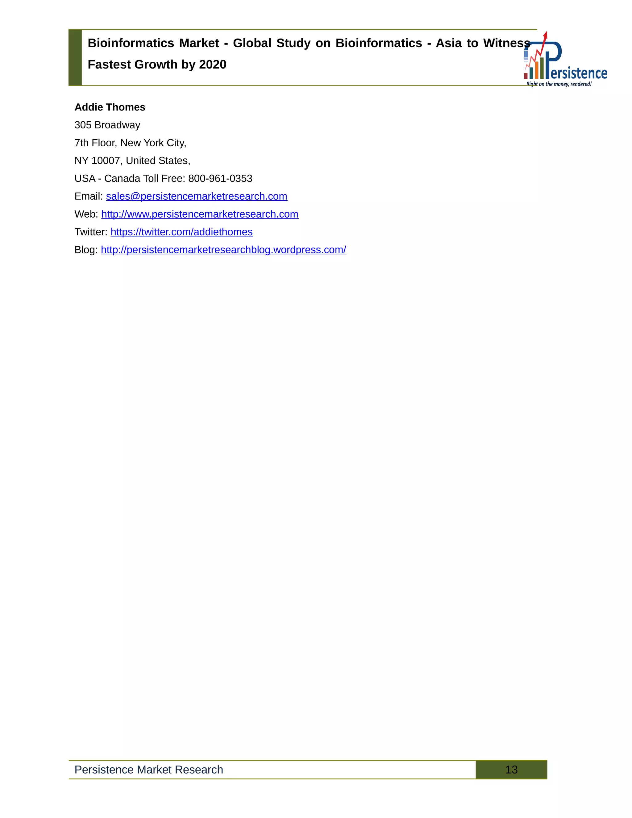 Bioinformatics Market - Global Study on Bioinformatics - Asia to Witness
Fastest Growth by 2020
Addie Thomes
305 Broadway
7th Floor, New York City,
NY 10007, United States,
USA - Canada Toll Free: 800-961-0353
Email: sales@persistencemarketresearch.com
Web: http://www.persistencemarketresearch.com
Twitter: https://twitter.com/addiethomes
Blog: http://persistencemarketresearchblog.wordpress.com/
Persistence Market Research 13
 