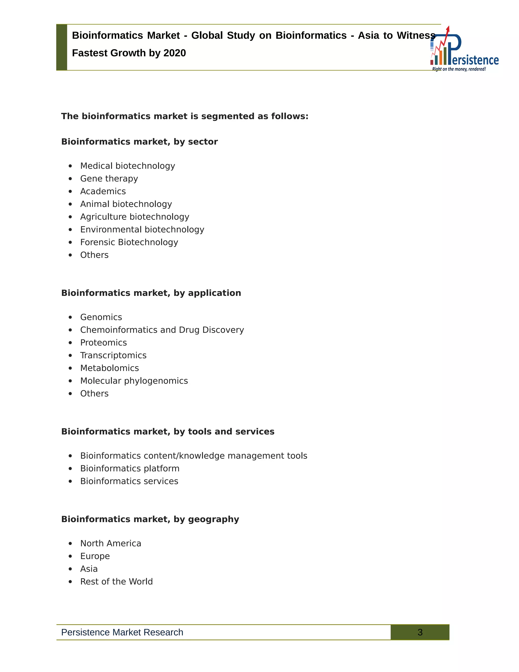 Bioinformatics Market - Global Study on Bioinformatics - Asia to Witness
Fastest Growth by 2020
The bioinformatics market is segmented as follows:
Bioinformatics market, by sector
 Medical biotechnology
 Gene therapy
 Academics
 Animal biotechnology
 Agriculture biotechnology
 Environmental biotechnology
 Forensic Biotechnology
 Others
Bioinformatics market, by application
 Genomics
 Chemoinformatics and Drug Discovery
 Proteomics
 Transcriptomics
 Metabolomics
 Molecular phylogenomics
 Others
Bioinformatics market, by tools and services
 Bioinformatics content/knowledge management tools
 Bioinformatics platform
 Bioinformatics services
Bioinformatics market, by geography
 North America
 Europe
 Asia
 Rest of the World
Persistence Market Research 3
 
