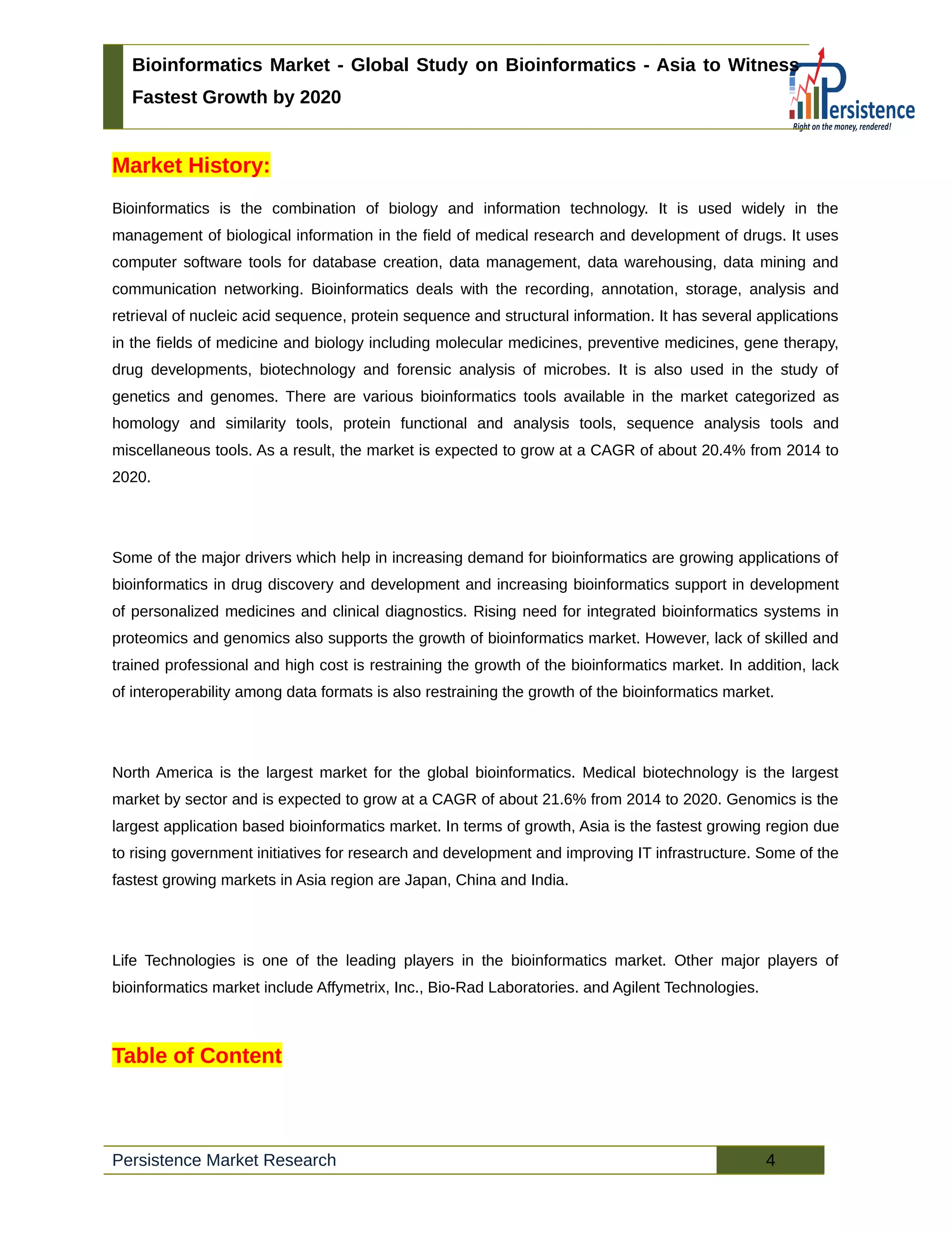 Bioinformatics Market - Global Study on Bioinformatics - Asia to Witness
Fastest Growth by 2020
Market History:
Bioinformatics is the combination of biology and information technology. It is used widely in the
management of biological information in the field of medical research and development of drugs. It uses
computer software tools for database creation, data management, data warehousing, data mining and
communication networking. Bioinformatics deals with the recording, annotation, storage, analysis and
retrieval of nucleic acid sequence, protein sequence and structural information. It has several applications
in the fields of medicine and biology including molecular medicines, preventive medicines, gene therapy,
drug developments, biotechnology and forensic analysis of microbes. It is also used in the study of
genetics and genomes. There are various bioinformatics tools available in the market categorized as
homology and similarity tools, protein functional and analysis tools, sequence analysis tools and
miscellaneous tools. As a result, the market is expected to grow at a CAGR of about 20.4% from 2014 to
2020.
Some of the major drivers which help in increasing demand for bioinformatics are growing applications of
bioinformatics in drug discovery and development and increasing bioinformatics support in development
of personalized medicines and clinical diagnostics. Rising need for integrated bioinformatics systems in
proteomics and genomics also supports the growth of bioinformatics market. However, lack of skilled and
trained professional and high cost is restraining the growth of the bioinformatics market. In addition, lack
of interoperability among data formats is also restraining the growth of the bioinformatics market.
North America is the largest market for the global bioinformatics. Medical biotechnology is the largest
market by sector and is expected to grow at a CAGR of about 21.6% from 2014 to 2020. Genomics is the
largest application based bioinformatics market. In terms of growth, Asia is the fastest growing region due
to rising government initiatives for research and development and improving IT infrastructure. Some of the
fastest growing markets in Asia region are Japan, China and India.
Life Technologies is one of the leading players in the bioinformatics market. Other major players of
bioinformatics market include Affymetrix, Inc., Bio-Rad Laboratories. and Agilent Technologies.
Table of Content
Persistence Market Research 4
 