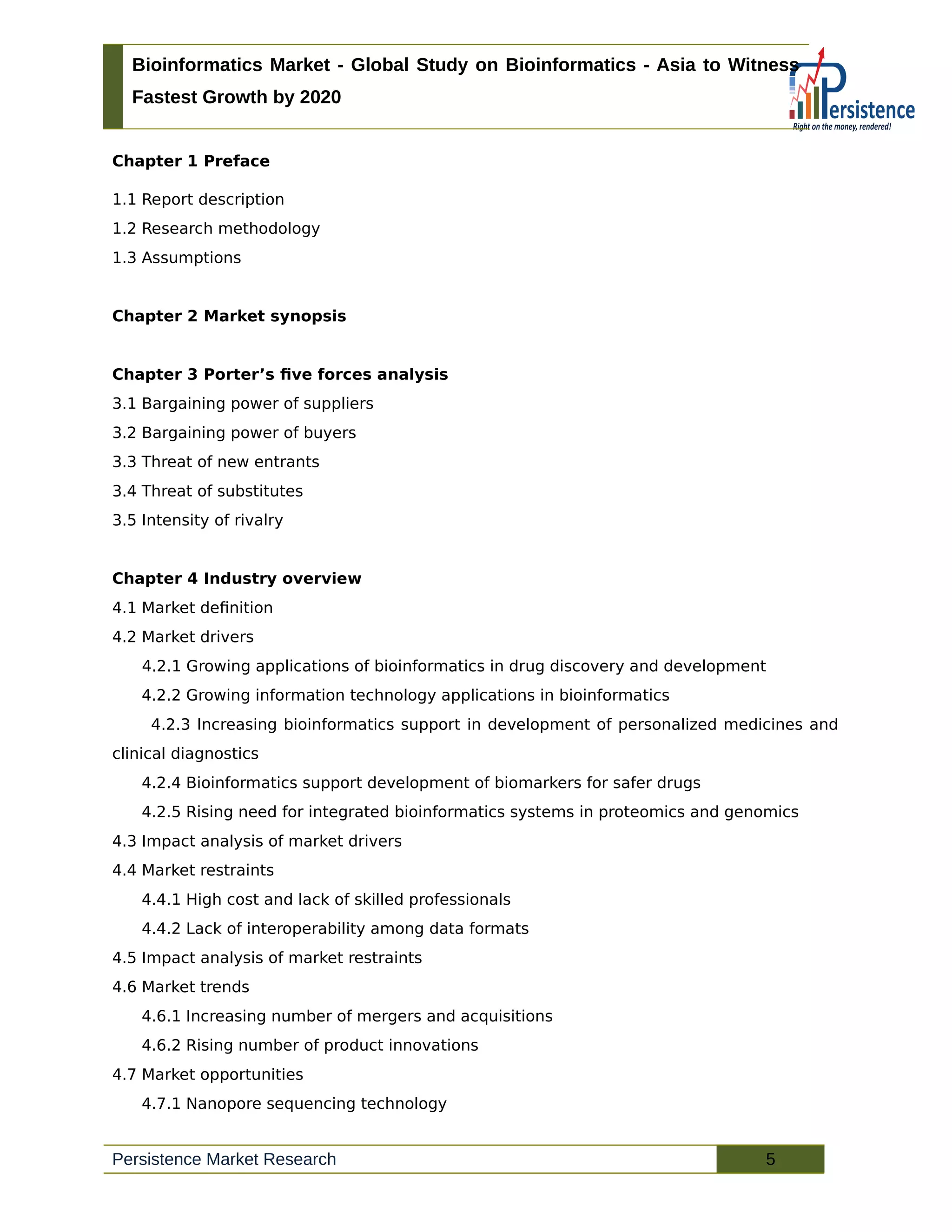 Bioinformatics Market - Global Study on Bioinformatics - Asia to Witness
Fastest Growth by 2020
Chapter 1 Preface
1.1 Report description
1.2 Research methodology
1.3 Assumptions
Chapter 2 Market synopsis
Chapter 3 Porter’s five forces analysis
3.1 Bargaining power of suppliers
3.2 Bargaining power of buyers
3.3 Threat of new entrants
3.4 Threat of substitutes
3.5 Intensity of rivalry
Chapter 4 Industry overview
4.1 Market definition
4.2 Market drivers
4.2.1 Growing applications of bioinformatics in drug discovery and development
4.2.2 Growing information technology applications in bioinformatics
4.2.3 Increasing bioinformatics support in development of personalized medicines and
clinical diagnostics
4.2.4 Bioinformatics support development of biomarkers for safer drugs
4.2.5 Rising need for integrated bioinformatics systems in proteomics and genomics
4.3 Impact analysis of market drivers
4.4 Market restraints
4.4.1 High cost and lack of skilled professionals
4.4.2 Lack of interoperability among data formats
4.5 Impact analysis of market restraints
4.6 Market trends
4.6.1 Increasing number of mergers and acquisitions
4.6.2 Rising number of product innovations
4.7 Market opportunities
4.7.1 Nanopore sequencing technology
Persistence Market Research 5
 