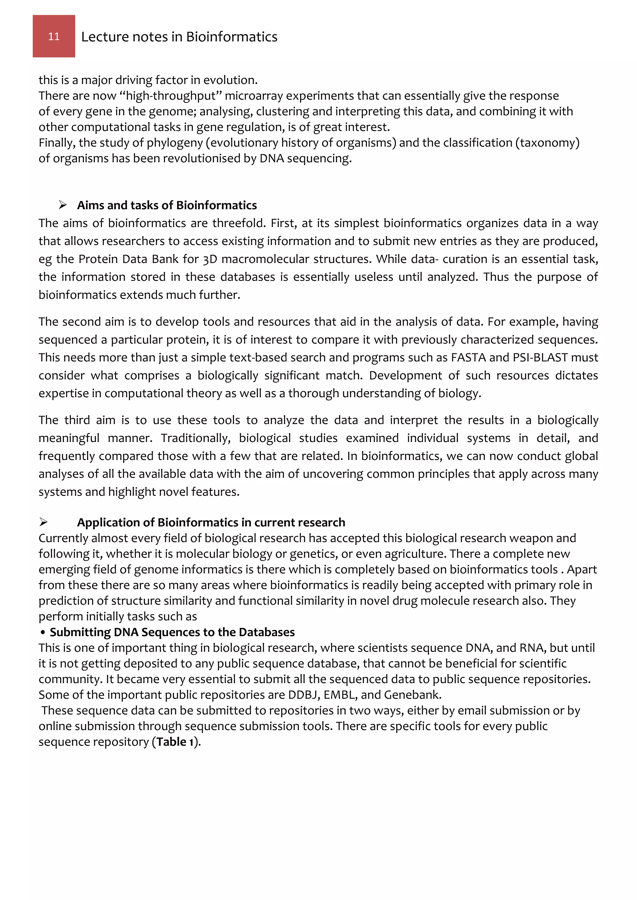 11 Lecture notes in Bioinformatics
this is a major driving factor in evolution.
There are now “high-throughput” microarray experiments that can essentially give the response
of every gene in the genome; analysing, clustering and interpreting this data, and combining it with
other computational tasks in gene regulation, is of great interest.
Finally, the study of phylogeny (evolutionary history of organisms) and the classification (taxonomy)
of organisms has been revolutionised by DNA sequencing.
 Aims and tasks of Bioinformatics
The aims of bioinformatics are threefold. First, at its simplest bioinformatics organizes data in a way
that allows researchers to access existing information and to submit new entries as they are produced,
eg the Protein Data Bank for 3D macromolecular structures. While data- curation is an essential task,
the information stored in these databases is essentially useless until analyzed. Thus the purpose of
bioinformatics extends much further.
The second aim is to develop tools and resources that aid in the analysis of data. For example, having
sequenced a particular protein, it is of interest to compare it with previously characterized sequences.
This needs more than just a simple text-based search and programs such as FASTA and PSI-BLAST must
consider what comprises a biologically significant match. Development of such resources dictates
expertise in computational theory as well as a thorough understanding of biology.
The third aim is to use these tools to analyze the data and interpret the results in a biologically
meaningful manner. Traditionally, biological studies examined individual systems in detail, and
frequently compared those with a few that are related. In bioinformatics, we can now conduct global
analyses of all the available data with the aim of uncovering common principles that apply across many
systems and highlight novel features.
 Application of Bioinformatics in current research
Currently almost every field of biological research has accepted this biological research weapon and
following it, whether it is molecular biology or genetics, or even agriculture. There a complete new
emerging field of genome informatics is there which is completely based on bioinformatics tools . Apart
from these there are so many areas where bioinformatics is readily being accepted with primary role in
prediction of structure similarity and functional similarity in novel drug molecule research also. They
perform initially tasks such as
• Submitting DNA Sequences to the Databases
This is one of important thing in biological research, where scientists sequence DNA, and RNA, but until
it is not getting deposited to any public sequence database, that cannot be beneficial for scientific
community. It became very essential to submit all the sequenced data to public sequence repositories.
Some of the important public repositories are DDBJ, EMBL, and Genebank.
These sequence data can be submitted to repositories in two ways, either by email submission or by
online submission through sequence submission tools. There are specific tools for every public
sequence repository (Table 1).
 