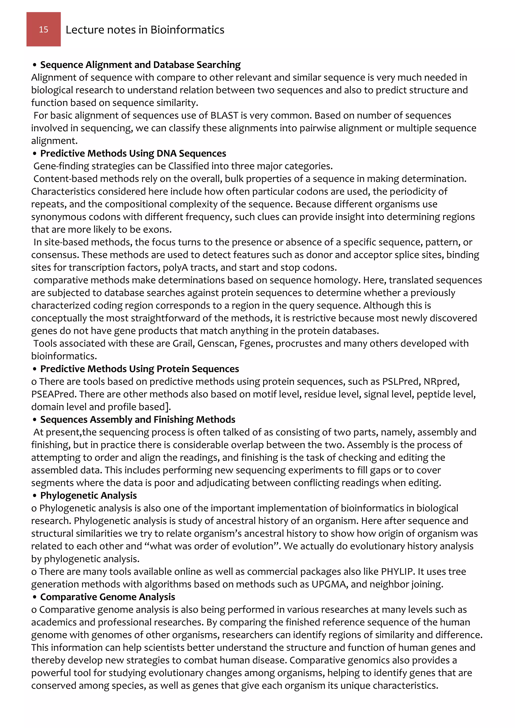 15 Lecture notes in Bioinformatics
• Sequence Alignment and Database Searching
Alignment of sequence with compare to other relevant and similar sequence is very much needed in
biological research to understand relation between two sequences and also to predict structure and
function based on sequence similarity.
For basic alignment of sequences use of BLAST is very common. Based on number of sequences
involved in sequencing, we can classify these alignments into pairwise alignment or multiple sequence
alignment.
• Predictive Methods Using DNA Sequences
Gene-finding strategies can be Classified into three major categories.
Content-based methods rely on the overall, bulk properties of a sequence in making determination.
Characteristics considered here include how often particular codons are used, the periodicity of
repeats, and the compositional complexity of the sequence. Because different organisms use
synonymous codons with different frequency, such clues can provide insight into determining regions
that are more likely to be exons.
In site-based methods, the focus turns to the presence or absence of a specific sequence, pattern, or
consensus. These methods are used to detect features such as donor and acceptor splice sites, binding
sites for transcription factors, polyA tracts, and start and stop codons.
comparative methods make determinations based on sequence homology. Here, translated sequences
are subjected to database searches against protein sequences to determine whether a previously
characterized coding region corresponds to a region in the query sequence. Although this is
conceptually the most straightforward of the methods, it is restrictive because most newly discovered
genes do not have gene products that match anything in the protein databases.
Tools associated with these are Grail, Genscan, Fgenes, procrustes and many others developed with
bioinformatics.
• Predictive Methods Using Protein Sequences
o There are tools based on predictive methods using protein sequences, such as PSLPred, NRpred,
PSEAPred. There are other methods also based on motif level, residue level, signal level, peptide level,
domain level and profile based].
• Sequences Assembly and Finishing Methods
At present,the sequencing process is often talked of as consisting of two parts, namely, assembly and
finishing, but in practice there is considerable overlap between the two. Assembly is the process of
attempting to order and align the readings, and finishing is the task of checking and editing the
assembled data. This includes performing new sequencing experiments to fill gaps or to cover
segments where the data is poor and adjudicating between conflicting readings when editing.
• Phylogenetic Analysis
o Phylogenetic analysis is also one of the important implementation of bioinformatics in biological
research. Phylogenetic analysis is study of ancestral history of an organism. Here after sequence and
structural similarities we try to relate organism’s ancestral history to show how origin of organism was
related to each other and “what was order of evolution”. We actually do evolutionary history analysis
by phylogenetic analysis.
o There are many tools available online as well as commercial packages also like PHYLIP. It uses tree
generation methods with algorithms based on methods such as UPGMA, and neighbor joining.
• Comparative Genome Analysis
o Comparative genome analysis is also being performed in various researches at many levels such as
academics and professional researches. By comparing the finished reference sequence of the human
genome with genomes of other organisms, researchers can identify regions of similarity and difference.
This information can help scientists better understand the structure and function of human genes and
thereby develop new strategies to combat human disease. Comparative genomics also provides a
powerful tool for studying evolutionary changes among organisms, helping to identify genes that are
conserved among species, as well as genes that give each organism its unique characteristics.
 
