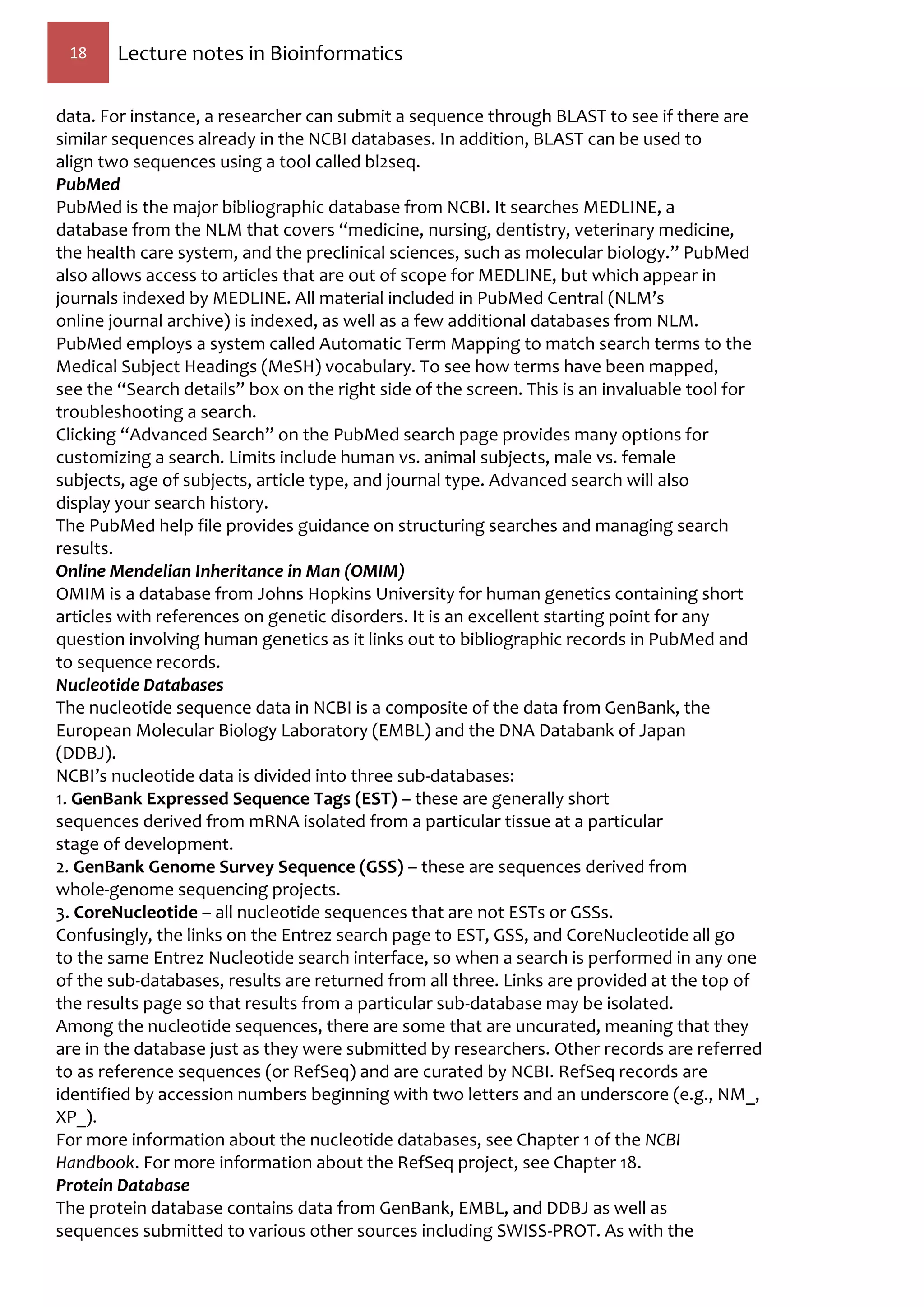 18 Lecture notes in Bioinformatics
data. For instance, a researcher can submit a sequence through BLAST to see if there are
similar sequences already in the NCBI databases. In addition, BLAST can be used to
align two sequences using a tool called bl2seq.
PubMed
PubMed is the major bibliographic database from NCBI. It searches MEDLINE, a
database from the NLM that covers “medicine, nursing, dentistry, veterinary medicine,
the health care system, and the preclinical sciences, such as molecular biology.” PubMed
also allows access to articles that are out of scope for MEDLINE, but which appear in
journals indexed by MEDLINE. All material included in PubMed Central (NLM’s
online journal archive) is indexed, as well as a few additional databases from NLM.
PubMed employs a system called Automatic Term Mapping to match search terms to the
Medical Subject Headings (MeSH) vocabulary. To see how terms have been mapped,
see the “Search details” box on the right side of the screen. This is an invaluable tool for
troubleshooting a search.
Clicking “Advanced Search” on the PubMed search page provides many options for
customizing a search. Limits include human vs. animal subjects, male vs. female
subjects, age of subjects, article type, and journal type. Advanced search will also
display your search history.
The PubMed help file provides guidance on structuring searches and managing search
results.
Online Mendelian Inheritance in Man (OMIM)
OMIM is a database from Johns Hopkins University for human genetics containing short
articles with references on genetic disorders. It is an excellent starting point for any
question involving human genetics as it links out to bibliographic records in PubMed and
to sequence records.
Nucleotide Databases
The nucleotide sequence data in NCBI is a composite of the data from GenBank, the
European Molecular Biology Laboratory (EMBL) and the DNA Databank of Japan
(DDBJ).
NCBI’s nucleotide data is divided into three sub-databases:
1. GenBank Expressed Sequence Tags (EST) – these are generally short
sequences derived from mRNA isolated from a particular tissue at a particular
stage of development.
2. GenBank Genome Survey Sequence (GSS) – these are sequences derived from
whole-genome sequencing projects.
3. CoreNucleotide – all nucleotide sequences that are not ESTs or GSSs.
Confusingly, the links on the Entrez search page to EST, GSS, and CoreNucleotide all go
to the same Entrez Nucleotide search interface, so when a search is performed in any one
of the sub-databases, results are returned from all three. Links are provided at the top of
the results page so that results from a particular sub-database may be isolated.
Among the nucleotide sequences, there are some that are uncurated, meaning that they
are in the database just as they were submitted by researchers. Other records are referred
to as reference sequences (or RefSeq) and are curated by NCBI. RefSeq records are
identified by accession numbers beginning with two letters and an underscore (e.g., NM_,
XP_).
For more information about the nucleotide databases, see Chapter 1 of the NCBI
Handbook. For more information about the RefSeq project, see Chapter 18.
Protein Database
The protein database contains data from GenBank, EMBL, and DDBJ as well as
sequences submitted to various other sources including SWISS-PROT. As with the
 