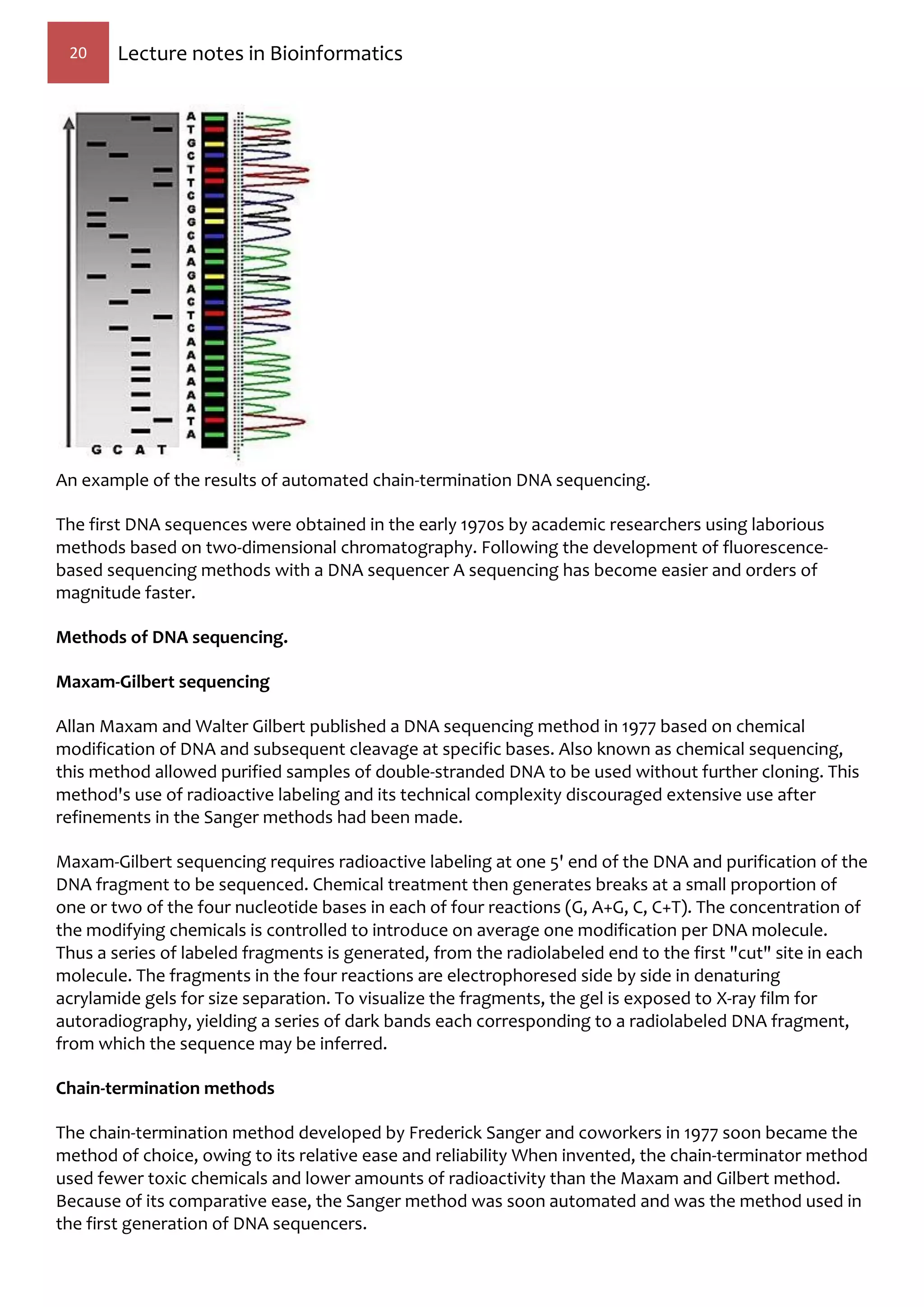 20 Lecture notes in Bioinformatics
An example of the results of automated chain-termination DNA sequencing.
The first DNA sequences were obtained in the early 1970s by academic researchers using laborious
methods based on two-dimensional chromatography. Following the development of fluorescence-
based sequencing methods with a DNA sequencer A sequencing has become easier and orders of
magnitude faster.
Methods of DNA sequencing.
Maxam-Gilbert sequencing
Allan Maxam and Walter Gilbert published a DNA sequencing method in 1977 based on chemical
modification of DNA and subsequent cleavage at specific bases. Also known as chemical sequencing,
this method allowed purified samples of double-stranded DNA to be used without further cloning. This
method's use of radioactive labeling and its technical complexity discouraged extensive use after
refinements in the Sanger methods had been made.
Maxam-Gilbert sequencing requires radioactive labeling at one 5' end of the DNA and purification of the
DNA fragment to be sequenced. Chemical treatment then generates breaks at a small proportion of
one or two of the four nucleotide bases in each of four reactions (G, A+G, C, C+T). The concentration of
the modifying chemicals is controlled to introduce on average one modification per DNA molecule.
Thus a series of labeled fragments is generated, from the radiolabeled end to the first "cut" site in each
molecule. The fragments in the four reactions are electrophoresed side by side in denaturing
acrylamide gels for size separation. To visualize the fragments, the gel is exposed to X-ray film for
autoradiography, yielding a series of dark bands each corresponding to a radiolabeled DNA fragment,
from which the sequence may be inferred.
Chain-termination methods
The chain-termination method developed by Frederick Sanger and coworkers in 1977 soon became the
method of choice, owing to its relative ease and reliability When invented, the chain-terminator method
used fewer toxic chemicals and lower amounts of radioactivity than the Maxam and Gilbert method.
Because of its comparative ease, the Sanger method was soon automated and was the method used in
the first generation of DNA sequencers.
 