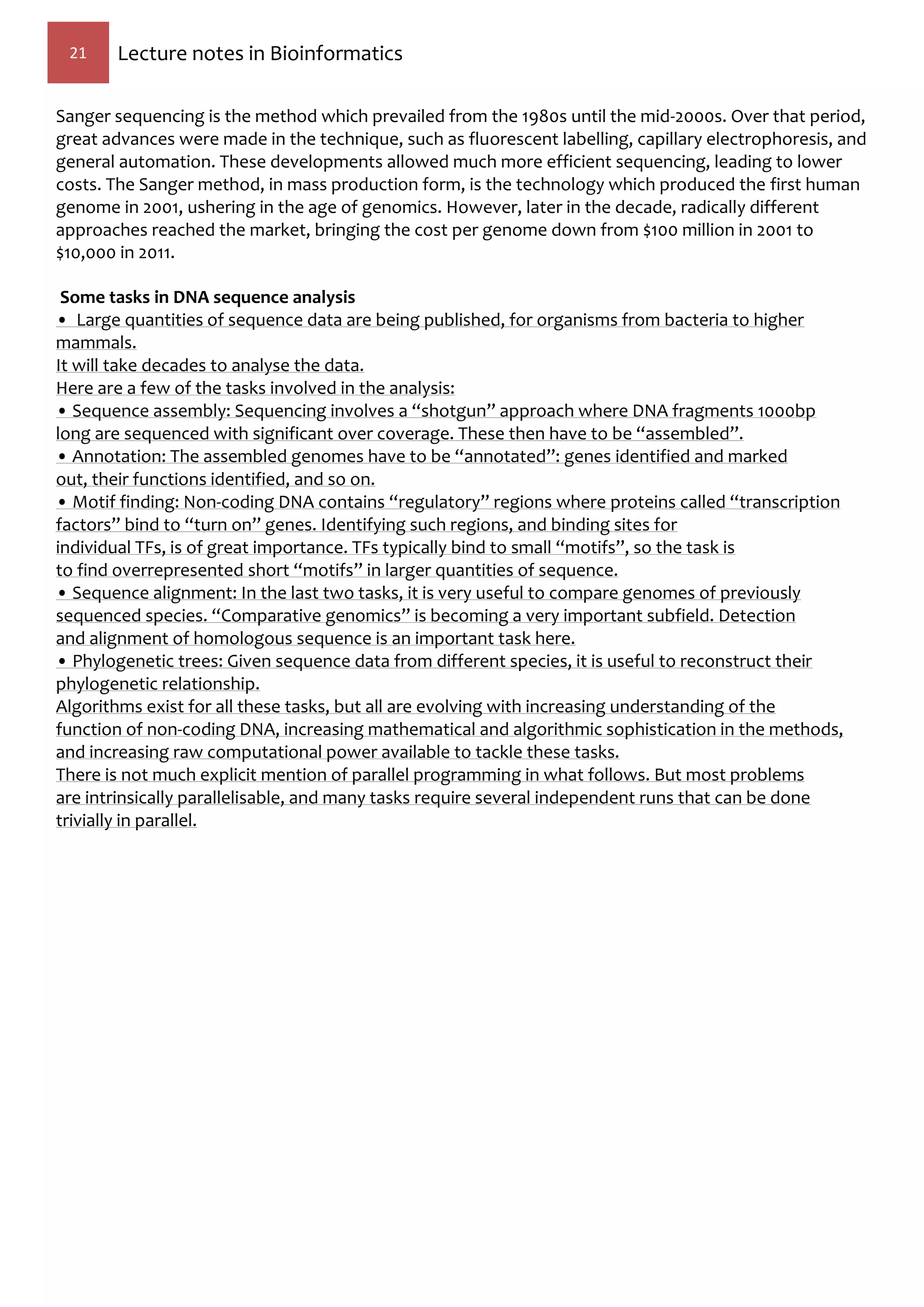 21 Lecture notes in Bioinformatics
Sanger sequencing is the method which prevailed from the 1980s until the mid-2000s. Over that period,
great advances were made in the technique, such as fluorescent labelling, capillary electrophoresis, and
general automation. These developments allowed much more efficient sequencing, leading to lower
costs. The Sanger method, in mass production form, is the technology which produced the first human
genome in 2001, ushering in the age of genomics. However, later in the decade, radically different
approaches reached the market, bringing the cost per genome down from $100 million in 2001 to
$10,000 in 2011.
Some tasks in DNA sequence analysis
• Large quantities of sequence data are being published, for organisms from bacteria to higher
mammals.
It will take decades to analyse the data.
Here are a few of the tasks involved in the analysis:
• Sequence assembly: Sequencing involves a “shotgun” approach where DNA fragments 1000bp
long are sequenced with significant over coverage. These then have to be “assembled”.
• Annotation: The assembled genomes have to be “annotated”: genes identified and marked
out, their functions identified, and so on.
• Motif finding: Non-coding DNA contains “regulatory” regions where proteins called “transcription
factors” bind to “turn on” genes. Identifying such regions, and binding sites for
individual TFs, is of great importance. TFs typically bind to small “motifs”, so the task is
to find overrepresented short “motifs” in larger quantities of sequence.
• Sequence alignment: In the last two tasks, it is very useful to compare genomes of previously
sequenced species. “Comparative genomics” is becoming a very important subfield. Detection
and alignment of homologous sequence is an important task here.
• Phylogenetic trees: Given sequence data from different species, it is useful to reconstruct their
phylogenetic relationship.
Algorithms exist for all these tasks, but all are evolving with increasing understanding of the
function of non-coding DNA, increasing mathematical and algorithmic sophistication in the methods,
and increasing raw computational power available to tackle these tasks.
There is not much explicit mention of parallel programming in what follows. But most problems
are intrinsically parallelisable, and many tasks require several independent runs that can be done
trivially in parallel.
 