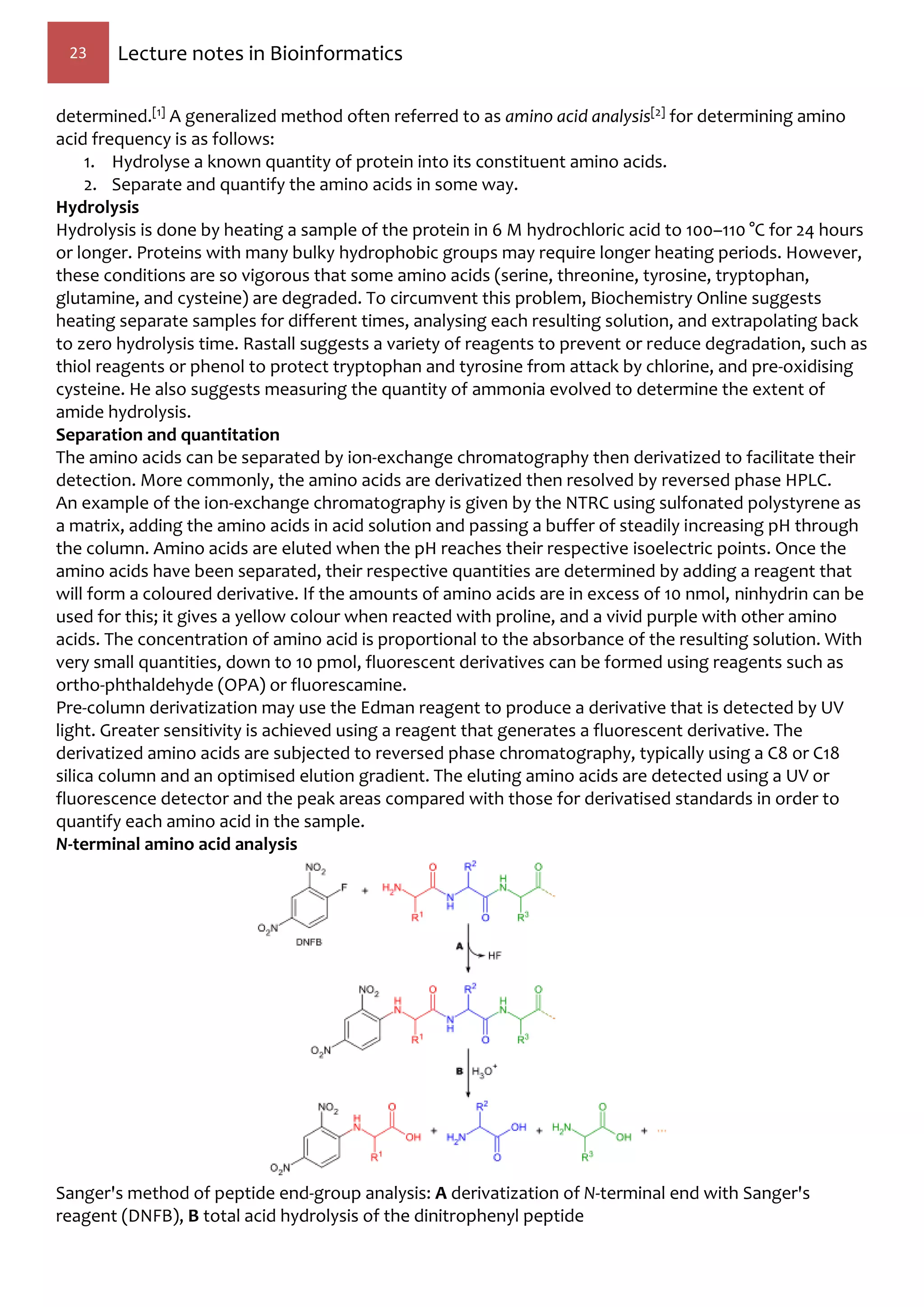 23 Lecture notes in Bioinformatics
determined.[1] A generalized method often referred to as amino acid analysis[2] for determining amino
acid frequency is as follows:
1. Hydrolyse a known quantity of protein into its constituent amino acids.
2. Separate and quantify the amino acids in some way.
Hydrolysis
Hydrolysis is done by heating a sample of the protein in 6 M hydrochloric acid to 100–110 °C for 24 hours
or longer. Proteins with many bulky hydrophobic groups may require longer heating periods. However,
these conditions are so vigorous that some amino acids (serine, threonine, tyrosine, tryptophan,
glutamine, and cysteine) are degraded. To circumvent this problem, Biochemistry Online suggests
heating separate samples for different times, analysing each resulting solution, and extrapolating back
to zero hydrolysis time. Rastall suggests a variety of reagents to prevent or reduce degradation, such as
thiol reagents or phenol to protect tryptophan and tyrosine from attack by chlorine, and pre-oxidising
cysteine. He also suggests measuring the quantity of ammonia evolved to determine the extent of
amide hydrolysis.
Separation and quantitation
The amino acids can be separated by ion-exchange chromatography then derivatized to facilitate their
detection. More commonly, the amino acids are derivatized then resolved by reversed phase HPLC.
An example of the ion-exchange chromatography is given by the NTRC using sulfonated polystyrene as
a matrix, adding the amino acids in acid solution and passing a buffer of steadily increasing pH through
the column. Amino acids are eluted when the pH reaches their respective isoelectric points. Once the
amino acids have been separated, their respective quantities are determined by adding a reagent that
will form a coloured derivative. If the amounts of amino acids are in excess of 10 nmol, ninhydrin can be
used for this; it gives a yellow colour when reacted with proline, and a vivid purple with other amino
acids. The concentration of amino acid is proportional to the absorbance of the resulting solution. With
very small quantities, down to 10 pmol, fluorescent derivatives can be formed using reagents such as
ortho-phthaldehyde (OPA) or fluorescamine.
Pre-column derivatization may use the Edman reagent to produce a derivative that is detected by UV
light. Greater sensitivity is achieved using a reagent that generates a fluorescent derivative. The
derivatized amino acids are subjected to reversed phase chromatography, typically using a C8 or C18
silica column and an optimised elution gradient. The eluting amino acids are detected using a UV or
fluorescence detector and the peak areas compared with those for derivatised standards in order to
quantify each amino acid in the sample.
N-terminal amino acid analysis
Sanger's method of peptide end-group analysis: A derivatization of N-terminal end with Sanger's
reagent (DNFB), B total acid hydrolysis of the dinitrophenyl peptide
 