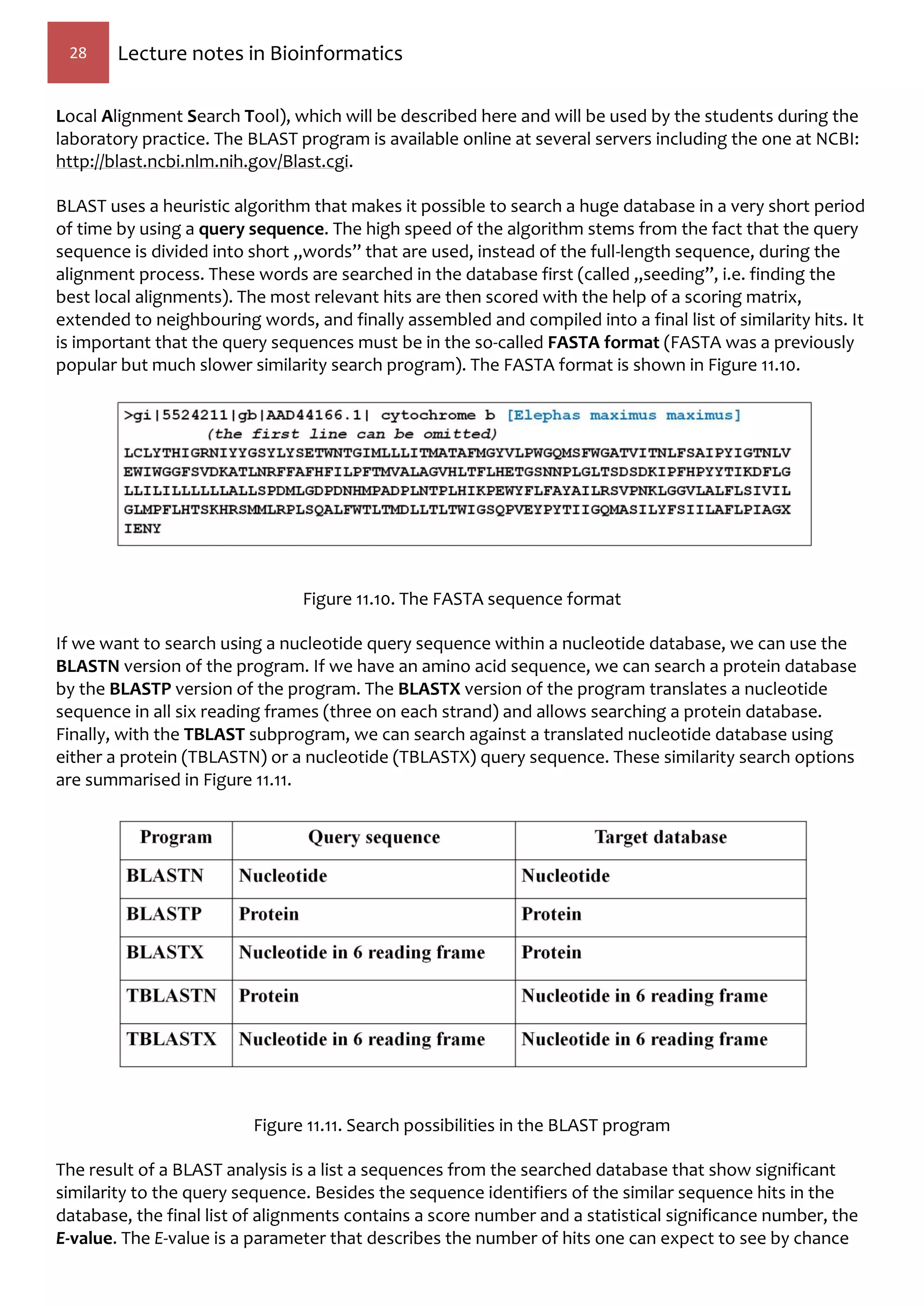 28 Lecture notes in Bioinformatics
Local Alignment Search Tool), which will be described here and will be used by the students during the
laboratory practice. The BLAST program is available online at several servers including the one at NCBI:
http://blast.ncbi.nlm.nih.gov/Blast.cgi.
BLAST uses a heuristic algorithm that makes it possible to search a huge database in a very short period
of time by using a query sequence. The high speed of the algorithm stems from the fact that the query
sequence is divided into short „words” that are used, instead of the full-length sequence, during the
alignment process. These words are searched in the database first (called „seeding”, i.e. finding the
best local alignments). The most relevant hits are then scored with the help of a scoring matrix,
extended to neighbouring words, and finally assembled and compiled into a final list of similarity hits. It
is important that the query sequences must be in the so-called FASTA format (FASTA was a previously
popular but much slower similarity search program). The FASTA format is shown in Figure 11.10.
Figure 11.10. The FASTA sequence format
If we want to search using a nucleotide query sequence within a nucleotide database, we can use the
BLASTN version of the program. If we have an amino acid sequence, we can search a protein database
by the BLASTP version of the program. The BLASTX version of the program translates a nucleotide
sequence in all six reading frames (three on each strand) and allows searching a protein database.
Finally, with the TBLAST subprogram, we can search against a translated nucleotide database using
either a protein (TBLASTN) or a nucleotide (TBLASTX) query sequence. These similarity search options
are summarised in Figure 11.11.
Figure 11.11. Search possibilities in the BLAST program
The result of a BLAST analysis is a list a sequences from the searched database that show significant
similarity to the query sequence. Besides the sequence identifiers of the similar sequence hits in the
database, the final list of alignments contains a score number and a statistical significance number, the
E-value. The E-value is a parameter that describes the number of hits one can expect to see by chance
 