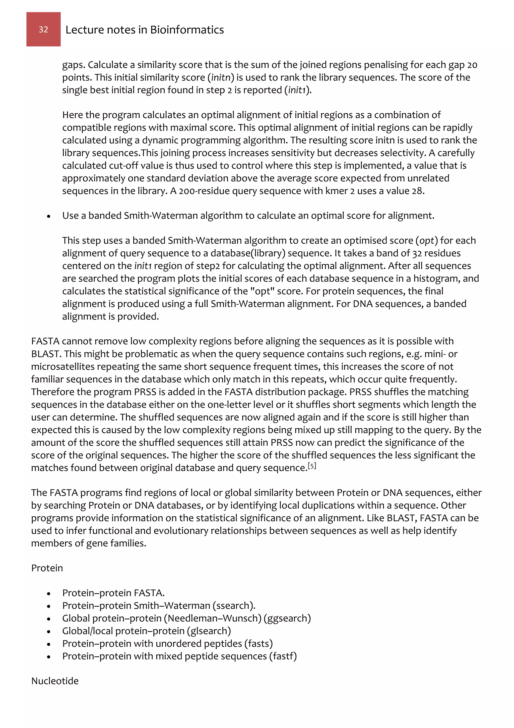 32 Lecture notes in Bioinformatics
gaps. Calculate a similarity score that is the sum of the joined regions penalising for each gap 20
points. This initial similarity score (initn) is used to rank the library sequences. The score of the
single best initial region found in step 2 is reported (init1).
Here the program calculates an optimal alignment of initial regions as a combination of
compatible regions with maximal score. This optimal alignment of initial regions can be rapidly
calculated using a dynamic programming algorithm. The resulting score initn is used to rank the
library sequences.This joining process increases sensitivity but decreases selectivity. A carefully
calculated cut-off value is thus used to control where this step is implemented, a value that is
approximately one standard deviation above the average score expected from unrelated
sequences in the library. A 200-residue query sequence with kmer 2 uses a value 28.
 Use a banded Smith-Waterman algorithm to calculate an optimal score for alignment.
This step uses a banded Smith-Waterman algorithm to create an optimised score (opt) for each
alignment of query sequence to a database(library) sequence. It takes a band of 32 residues
centered on the init1 region of step2 for calculating the optimal alignment. After all sequences
are searched the program plots the initial scores of each database sequence in a histogram, and
calculates the statistical significance of the "opt" score. For protein sequences, the final
alignment is produced using a full Smith-Waterman alignment. For DNA sequences, a banded
alignment is provided.
FASTA cannot remove low complexity regions before aligning the sequences as it is possible with
BLAST. This might be problematic as when the query sequence contains such regions, e.g. mini- or
microsatellites repeating the same short sequence frequent times, this increases the score of not
familiar sequences in the database which only match in this repeats, which occur quite frequently.
Therefore the program PRSS is added in the FASTA distribution package. PRSS shuffles the matching
sequences in the database either on the one-letter level or it shuffles short segments which length the
user can determine. The shuffled sequences are now aligned again and if the score is still higher than
expected this is caused by the low complexity regions being mixed up still mapping to the query. By the
amount of the score the shuffled sequences still attain PRSS now can predict the significance of the
score of the original sequences. The higher the score of the shuffled sequences the less significant the
matches found between original database and query sequence.[5]
The FASTA programs find regions of local or global similarity between Protein or DNA sequences, either
by searching Protein or DNA databases, or by identifying local duplications within a sequence. Other
programs provide information on the statistical significance of an alignment. Like BLAST, FASTA can be
used to infer functional and evolutionary relationships between sequences as well as help identify
members of gene families.
Protein
 Protein–protein FASTA.
 Protein–protein Smith–Waterman (ssearch).
 Global protein–protein (Needleman–Wunsch) (ggsearch)
 Global/local protein–protein (glsearch)
 Protein–protein with unordered peptides (fasts)
 Protein–protein with mixed peptide sequences (fastf)
Nucleotide
 
