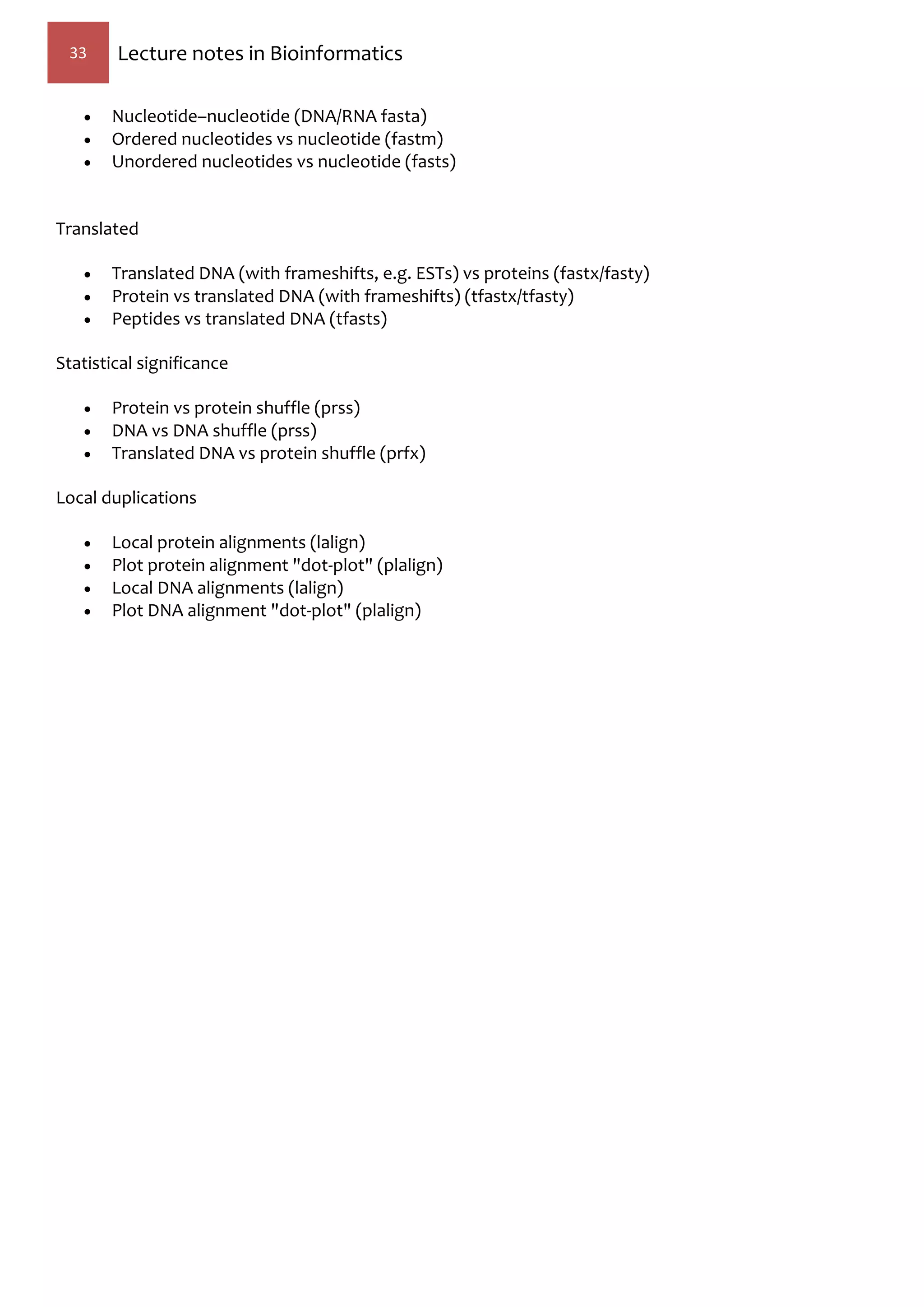 33 Lecture notes in Bioinformatics
 Nucleotide–nucleotide (DNA/RNA fasta)
 Ordered nucleotides vs nucleotide (fastm)
 Unordered nucleotides vs nucleotide (fasts)
Translated
 Translated DNA (with frameshifts, e.g. ESTs) vs proteins (fastx/fasty)
 Protein vs translated DNA (with frameshifts) (tfastx/tfasty)
 Peptides vs translated DNA (tfasts)
Statistical significance
 Protein vs protein shuffle (prss)
 DNA vs DNA shuffle (prss)
 Translated DNA vs protein shuffle (prfx)
Local duplications
 Local protein alignments (lalign)
 Plot protein alignment "dot-plot" (plalign)
 Local DNA alignments (lalign)
 Plot DNA alignment "dot-plot" (plalign)
 