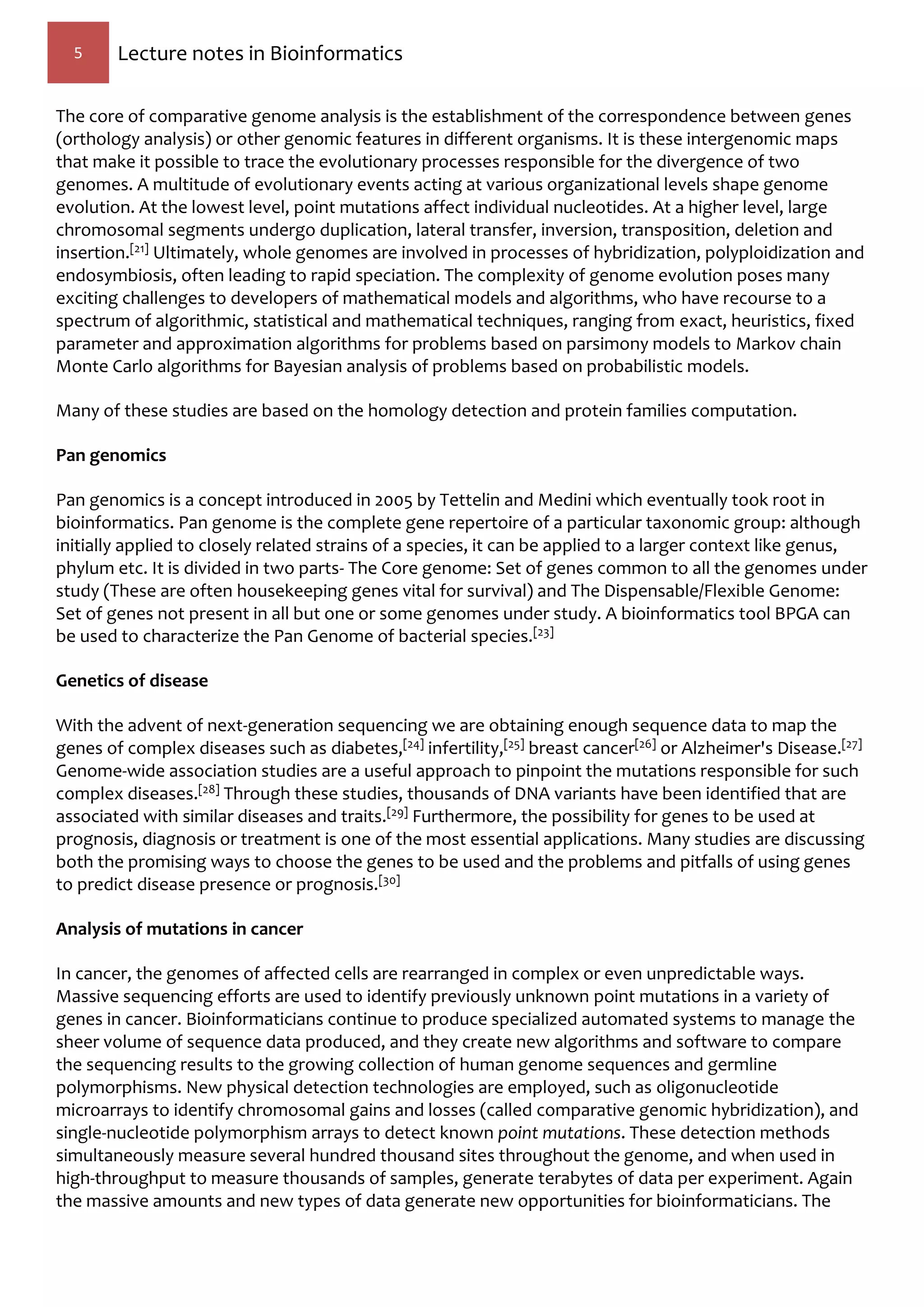 5 Lecture notes in Bioinformatics
The core of comparative genome analysis is the establishment of the correspondence between genes
(orthology analysis) or other genomic features in different organisms. It is these intergenomic maps
that make it possible to trace the evolutionary processes responsible for the divergence of two
genomes. A multitude of evolutionary events acting at various organizational levels shape genome
evolution. At the lowest level, point mutations affect individual nucleotides. At a higher level, large
chromosomal segments undergo duplication, lateral transfer, inversion, transposition, deletion and
insertion.[21] Ultimately, whole genomes are involved in processes of hybridization, polyploidization and
endosymbiosis, often leading to rapid speciation. The complexity of genome evolution poses many
exciting challenges to developers of mathematical models and algorithms, who have recourse to a
spectrum of algorithmic, statistical and mathematical techniques, ranging from exact, heuristics, fixed
parameter and approximation algorithms for problems based on parsimony models to Markov chain
Monte Carlo algorithms for Bayesian analysis of problems based on probabilistic models.
Many of these studies are based on the homology detection and protein families computation.
Pan genomics
Pan genomics is a concept introduced in 2005 by Tettelin and Medini which eventually took root in
bioinformatics. Pan genome is the complete gene repertoire of a particular taxonomic group: although
initially applied to closely related strains of a species, it can be applied to a larger context like genus,
phylum etc. It is divided in two parts- The Core genome: Set of genes common to all the genomes under
study (These are often housekeeping genes vital for survival) and The Dispensable/Flexible Genome:
Set of genes not present in all but one or some genomes under study. A bioinformatics tool BPGA can
be used to characterize the Pan Genome of bacterial species.[23]
Genetics of disease
With the advent of next-generation sequencing we are obtaining enough sequence data to map the
genes of complex diseases such as diabetes,[24] infertility,[25] breast cancer[26] or Alzheimer's Disease.[27]
Genome-wide association studies are a useful approach to pinpoint the mutations responsible for such
complex diseases.[28] Through these studies, thousands of DNA variants have been identified that are
associated with similar diseases and traits.[29] Furthermore, the possibility for genes to be used at
prognosis, diagnosis or treatment is one of the most essential applications. Many studies are discussing
both the promising ways to choose the genes to be used and the problems and pitfalls of using genes
to predict disease presence or prognosis.[30]
Analysis of mutations in cancer
In cancer, the genomes of affected cells are rearranged in complex or even unpredictable ways.
Massive sequencing efforts are used to identify previously unknown point mutations in a variety of
genes in cancer. Bioinformaticians continue to produce specialized automated systems to manage the
sheer volume of sequence data produced, and they create new algorithms and software to compare
the sequencing results to the growing collection of human genome sequences and germline
polymorphisms. New physical detection technologies are employed, such as oligonucleotide
microarrays to identify chromosomal gains and losses (called comparative genomic hybridization), and
single-nucleotide polymorphism arrays to detect known point mutations. These detection methods
simultaneously measure several hundred thousand sites throughout the genome, and when used in
high-throughput to measure thousands of samples, generate terabytes of data per experiment. Again
the massive amounts and new types of data generate new opportunities for bioinformaticians. The
 