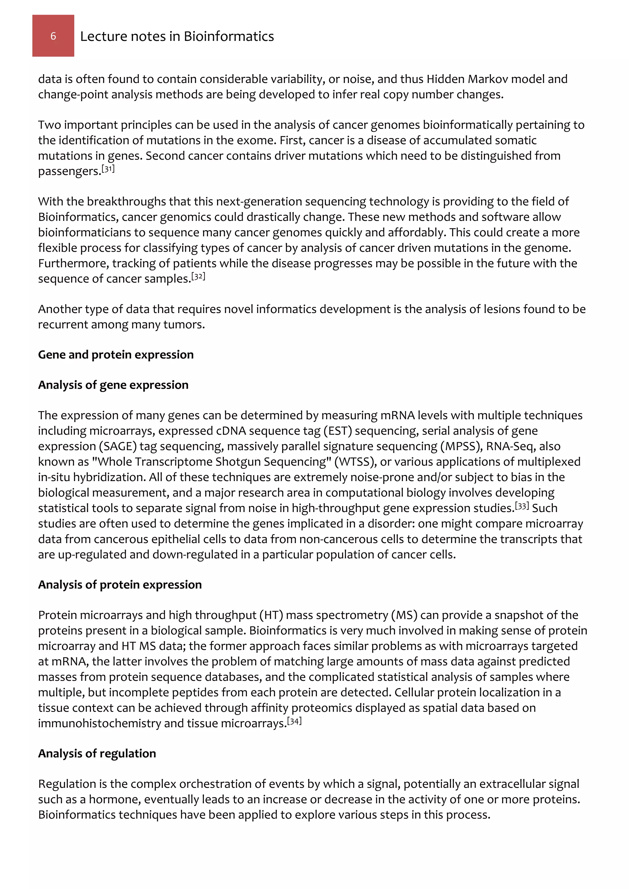 6 Lecture notes in Bioinformatics
data is often found to contain considerable variability, or noise, and thus Hidden Markov model and
change-point analysis methods are being developed to infer real copy number changes.
Two important principles can be used in the analysis of cancer genomes bioinformatically pertaining to
the identification of mutations in the exome. First, cancer is a disease of accumulated somatic
mutations in genes. Second cancer contains driver mutations which need to be distinguished from
passengers.[31]
With the breakthroughs that this next-generation sequencing technology is providing to the field of
Bioinformatics, cancer genomics could drastically change. These new methods and software allow
bioinformaticians to sequence many cancer genomes quickly and affordably. This could create a more
flexible process for classifying types of cancer by analysis of cancer driven mutations in the genome.
Furthermore, tracking of patients while the disease progresses may be possible in the future with the
sequence of cancer samples.[32]
Another type of data that requires novel informatics development is the analysis of lesions found to be
recurrent among many tumors.
Gene and protein expression
Analysis of gene expression
The expression of many genes can be determined by measuring mRNA levels with multiple techniques
including microarrays, expressed cDNA sequence tag (EST) sequencing, serial analysis of gene
expression (SAGE) tag sequencing, massively parallel signature sequencing (MPSS), RNA-Seq, also
known as "Whole Transcriptome Shotgun Sequencing" (WTSS), or various applications of multiplexed
in-situ hybridization. All of these techniques are extremely noise-prone and/or subject to bias in the
biological measurement, and a major research area in computational biology involves developing
statistical tools to separate signal from noise in high-throughput gene expression studies.[33] Such
studies are often used to determine the genes implicated in a disorder: one might compare microarray
data from cancerous epithelial cells to data from non-cancerous cells to determine the transcripts that
are up-regulated and down-regulated in a particular population of cancer cells.
Analysis of protein expression
Protein microarrays and high throughput (HT) mass spectrometry (MS) can provide a snapshot of the
proteins present in a biological sample. Bioinformatics is very much involved in making sense of protein
microarray and HT MS data; the former approach faces similar problems as with microarrays targeted
at mRNA, the latter involves the problem of matching large amounts of mass data against predicted
masses from protein sequence databases, and the complicated statistical analysis of samples where
multiple, but incomplete peptides from each protein are detected. Cellular protein localization in a
tissue context can be achieved through affinity proteomics displayed as spatial data based on
immunohistochemistry and tissue microarrays.[34]
Analysis of regulation
Regulation is the complex orchestration of events by which a signal, potentially an extracellular signal
such as a hormone, eventually leads to an increase or decrease in the activity of one or more proteins.
Bioinformatics techniques have been applied to explore various steps in this process.
 