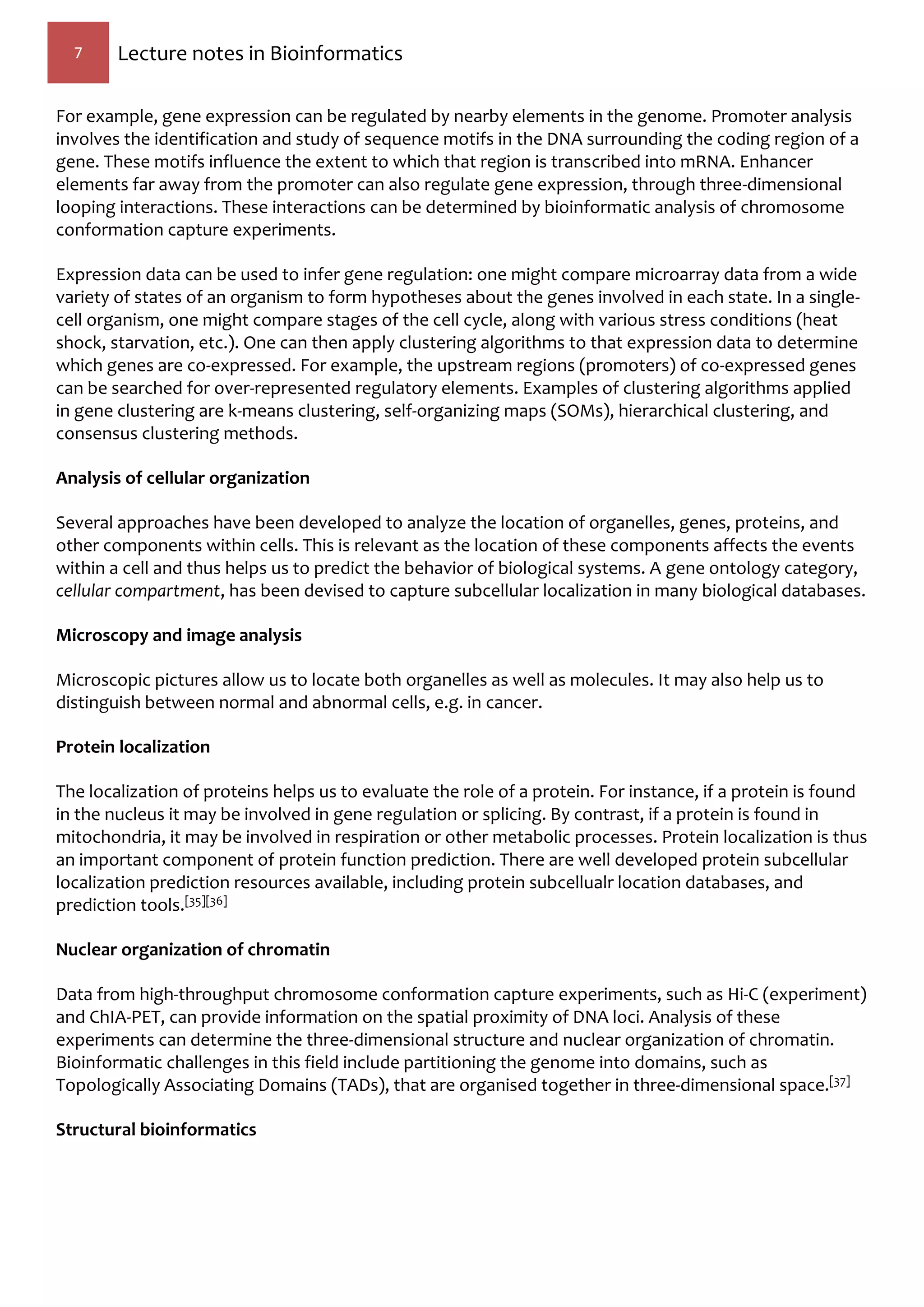 7 Lecture notes in Bioinformatics
For example, gene expression can be regulated by nearby elements in the genome. Promoter analysis
involves the identification and study of sequence motifs in the DNA surrounding the coding region of a
gene. These motifs influence the extent to which that region is transcribed into mRNA. Enhancer
elements far away from the promoter can also regulate gene expression, through three-dimensional
looping interactions. These interactions can be determined by bioinformatic analysis of chromosome
conformation capture experiments.
Expression data can be used to infer gene regulation: one might compare microarray data from a wide
variety of states of an organism to form hypotheses about the genes involved in each state. In a single-
cell organism, one might compare stages of the cell cycle, along with various stress conditions (heat
shock, starvation, etc.). One can then apply clustering algorithms to that expression data to determine
which genes are co-expressed. For example, the upstream regions (promoters) of co-expressed genes
can be searched for over-represented regulatory elements. Examples of clustering algorithms applied
in gene clustering are k-means clustering, self-organizing maps (SOMs), hierarchical clustering, and
consensus clustering methods.
Analysis of cellular organization
Several approaches have been developed to analyze the location of organelles, genes, proteins, and
other components within cells. This is relevant as the location of these components affects the events
within a cell and thus helps us to predict the behavior of biological systems. A gene ontology category,
cellular compartment, has been devised to capture subcellular localization in many biological databases.
Microscopy and image analysis
Microscopic pictures allow us to locate both organelles as well as molecules. It may also help us to
distinguish between normal and abnormal cells, e.g. in cancer.
Protein localization
The localization of proteins helps us to evaluate the role of a protein. For instance, if a protein is found
in the nucleus it may be involved in gene regulation or splicing. By contrast, if a protein is found in
mitochondria, it may be involved in respiration or other metabolic processes. Protein localization is thus
an important component of protein function prediction. There are well developed protein subcellular
localization prediction resources available, including protein subcellualr location databases, and
prediction tools.[35][36]
Nuclear organization of chromatin
Data from high-throughput chromosome conformation capture experiments, such as Hi-C (experiment)
and ChIA-PET, can provide information on the spatial proximity of DNA loci. Analysis of these
experiments can determine the three-dimensional structure and nuclear organization of chromatin.
Bioinformatic challenges in this field include partitioning the genome into domains, such as
Topologically Associating Domains (TADs), that are organised together in three-dimensional space.[37]
Structural bioinformatics
 