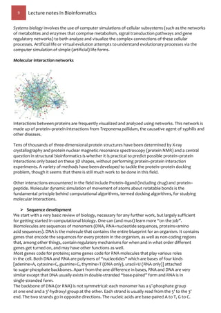 9 Lecture notes in Bioinformatics
Systems biology involves the use of computer simulations of cellular subsystems (such as the networks
of metabolites and enzymes that comprise metabolism, signal transduction pathways and gene
regulatory networks) to both analyze and visualize the complex connections of these cellular
processes. Artificial life or virtual evolution attempts to understand evolutionary processes via the
computer simulation of simple (artificial) life forms.
Molecular interaction networks
Interactions between proteins are frequently visualized and analyzed using networks. This network is
made up of protein–protein interactions from Treponema pallidum, the causative agent of syphilis and
other diseases.
Tens of thousands of three-dimensional protein structures have been determined by X-ray
crystallography and protein nuclear magnetic resonance spectroscopy (protein NMR) and a central
question in structural bioinformatics is whether it is practical to predict possible protein–protein
interactions only based on these 3D shapes, without performing protein–protein interaction
experiments. A variety of methods have been developed to tackle the protein–protein docking
problem, though it seems that there is still much work to be done in this field.
Other interactions encountered in the field include Protein–ligand (including drug) and protein–
peptide. Molecular dynamic simulation of movement of atoms about rotatable bonds is the
fundamental principle behind computational algorithms, termed docking algorithms, for studying
molecular interactions.
 Sequence development
We start with a very basic review of biology, necessary for any further work, but largely sufficient
for getting started in computational biology. One can (and must) learn more “on the job”.
Biomolecules are sequences of monomers (DNA, RNA=nucleotide sequences, proteins=amino
acid sequences). DNA is the molecule that contains the entire blueprint for an organism. It contains
genes that encode the sequences for every protein in the organism, as well as non-coding regions
that, among other things, contain regulatory mechanisms for when and in what order different
genes get turned on, and may have other functions as well.
Most genes code for proteins; some genes code for RNA molecules that play various roles
in the cell. Both DNA and RNA are polymers of “nucleotides” which are bases of four kinds
[adenine=A, cytosine=C, guanine=G, thymine=T (DNA only), uracil=U (RNA only)] attached
to sugar-phosphate backbones. Apart from the one difference in bases, RNA and DNA are very
similar except that DNA usually exists in double-stranded “base-paired” form and RNA is in
single-stranded form.
The backbone of DNA (or RNA) is not symmetrical: each monomer has a 5’-phosphate group
at one end and a 3’-hydroxyl group at the other. Each strand is usually read from the 5’ to the 3’
end. The two strands go in opposite directions. The nucleic acids are base-paired A to T, G to C.
 