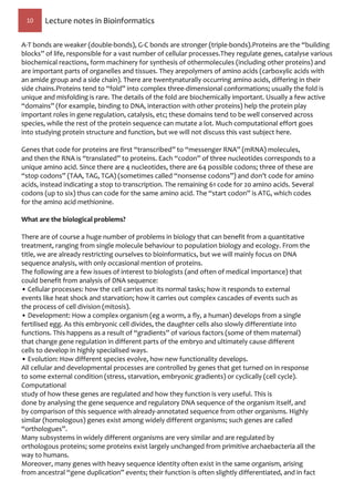 10 Lecture notes in Bioinformatics
A-T bonds are weaker (double-bonds), G-C bonds are stronger (triple-bonds).Proteins are the “building
blocks” of life, responsible for a vast number of cellular processes.They regulate genes, catalyse various
biochemical reactions, form machinery for synthesis of othermolecules (including other proteins) and
are important parts of organelles and tissues. They arepolymers of amino acids (carboxylic acids with
an amide group and a side chain). There are twentynaturally occurring amino acids, differing in their
side chains.Proteins tend to “fold” into complex three-dimensional conformations; usually the fold is
unique and misfolding is rare. The details of the fold are biochemically important. Usually a few active
“domains” (for example, binding to DNA, interaction with other proteins) help the protein play
important roles in gene regulation, catalysis, etc; these domains tend to be well conserved across
species, while the rest of the protein sequence can mutate a lot. Much computational effort goes
into studying protein structure and function, but we will not discuss this vast subject here.
Genes that code for proteins are first “transcribed” to “messenger RNA” (mRNA) molecules,
and then the RNA is “translated” to proteins. Each “codon” of three nucleotides corresponds to a
unique amino acid. Since there are 4 nucleotides, there are 64 possible codons; three of these are
“stop codons” (TAA, TAG, TGA) (sometimes called “nonsense codons”) and don’t code for amino
acids, instead indicating a stop to transcription. The remaining 61 code for 20 amino acids. Several
codons (up to six) thus can code for the same amino acid. The “start codon” is ATG, which codes
for the amino acid methionine.
What are the biological problems?
There are of course a huge number of problems in biology that can benefit from a quantitative
treatment, ranging from single molecule behaviour to population biology and ecology. From the
title, we are already restricting ourselves to bioinformatics, but we will mainly focus on DNA
sequence analysis, with only occasional mention of proteins.
The following are a few issues of interest to biologists (and often of medical importance) that
could benefit from analysis of DNA sequence:
• Cellular processes: how the cell carries out its normal tasks; how it responds to external
events like heat shock and starvation; how it carries out complex cascades of events such as
the process of cell division (mitosis).
• Development: How a complex organism (eg a worm, a fly, a human) develops from a single
fertilised egg. As this embryonic cell divides, the daughter cells also slowly differentiate into
functions. This happens as a result of “gradients” of various factors (some of them maternal)
that change gene regulation in different parts of the embryo and ultimately cause different
cells to develop in highly specialised ways.
• Evolution: How different species evolve, how new functionality develops.
All cellular and developmental processes are controlled by genes that get turned on in response
to some external condition (stress, starvation, embryonic gradients) or cyclically (cell cycle).
Computational
study of how these genes are regulated and how they function is very useful. This is
done by analysing the gene sequence and regulatory DNA sequence of the organism itself, and
by comparison of this sequence with already-annotated sequence from other organisms. Highly
similar (homologous) genes exist among widely different organisms; such genes are called
“orthologues”.
Many subsystems in widely different organisms are very similar and are regulated by
orthologous proteins; some proteins exist largely unchanged from primitive archaebacteria all the
way to humans.
Moreover, many genes with heavy sequence identity often exist in the same organism, arising
from ancestral “gene duplication” events; their function is often slightly differentiated, and in fact
 