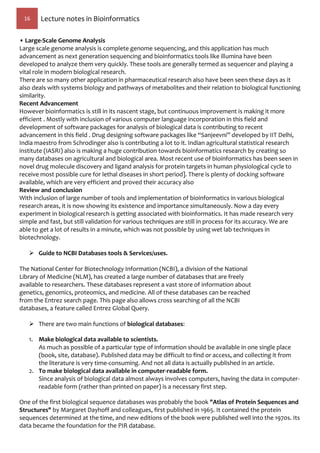 16 Lecture notes in Bioinformatics
• Large-Scale Genome Analysis
Large scale genome analysis is complete genome sequencing, and this application has much
advancement as next generation sequencing and bioinformatics tools like illumina have been
developed to analyze them very quickly. These tools are generally termed as sequencer and playing a
vital role in modern biological research.
There are so many other application in pharmaceutical research also have been seen these days as it
also deals with systems biology and pathways of metabolites and their relation to biological functioning
similarity.
Recent Advancement
However bioinformatics is still in its nascent stage, but continuous improvement is making it more
efficient . Mostly with inclusion of various computer language incorporation in this field and
development of software packages for analysis of biological data is contributing to recent
advancement in this field . Drug designing software packages like “Sanjeevni” developed by IIT Delhi,
India maestro from Schrodinger also is contributing a lot to it. Indian agricultural statistical research
institute (IASRI) also is making a huge contribution towards bioinformatics research by creating so
many databases on agricultural and biological area. Most recent use of bioinformatics has been seen in
novel drug molecule discovery and ligand analysis for protein targets in human physiological cycle to
receive most possible cure for lethal diseases in short period]. There is plenty of docking software
available, which are very efficient and proved their accuracy also
Review and conclusion
With inclusion of large number of tools and implementation of bioinformatics in various biological
research areas, it is now showing its existence and importance simultaneously. Now a day every
experiment in biological research is getting associated with bioinformatics. It has made research very
simple and fast, but still validation for various techniques are still in process for its accuracy. We are
able to get a lot of results in a minute, which was not possible by using wet lab techniques in
biotechnology.
 Guide to NCBI Databases tools & Services/uses.
The National Center for Biotechnology Information (NCBI), a division of the National
Library of Medicine (NLM), has created a large number of databases that are freely
available to researchers. These databases represent a vast store of information about
genetics, genomics, proteomics, and medicine. All of these databases can be reached
from the Entrez search page. This page also allows cross searching of all the NCBI
databases, a feature called Entrez Global Query.
 There are two main functions of biological databases:
1. Make biological data available to scientists.
As much as possible of a particular type of information should be available in one single place
(book, site, database). Published data may be difficult to find or access, and collecting it from
the literature is very time-consuming. And not all data is actually published in an article.
2. To make biological data available in computer-readable form.
Since analysis of biological data almost always involves computers, having the data in computer-
readable form (rather than printed on paper) is a necessary first step.
One of the first biological sequence databases was probably the book "Atlas of Protein Sequences and
Structures" by Margaret Dayhoff and colleagues, first published in 1965. It contained the protein
sequences determined at the time, and new editions of the book were published well into the 1970s. Its
data became the foundation for the PIR database.
 