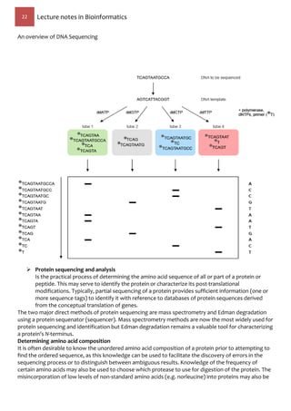 22 Lecture notes in Bioinformatics
An overview of DNA Sequencing
 Protein sequencing and analysis
Is the practical process of determining the amino acid sequence of all or part of a protein or
peptide. This may serve to identify the protein or characterize its post-translational
modifications. Typically, partial sequencing of a protein provides sufficient information (one or
more sequence tags) to identify it with reference to databases of protein sequences derived
from the conceptual translation of genes.
The two major direct methods of protein sequencing are mass spectrometry and Edman degradation
using a protein sequenator (sequencer). Mass spectrometry methods are now the most widely used for
protein sequencing and identification but Edman degradation remains a valuable tool for characterizing
a protein's N-terminus.
Determining amino acid composition
It is often desirable to know the unordered amino acid composition of a protein prior to attempting to
find the ordered sequence, as this knowledge can be used to facilitate the discovery of errors in the
sequencing process or to distinguish between ambiguous results. Knowledge of the frequency of
certain amino acids may also be used to choose which protease to use for digestion of the protein. The
misincorporation of low levels of non-standard amino acids (e.g. norleucine) into proteins may also be
 