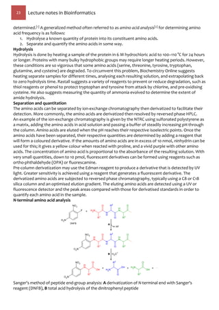 23 Lecture notes in Bioinformatics
determined.[1] A generalized method often referred to as amino acid analysis[2] for determining amino
acid frequency is as follows:
1. Hydrolyse a known quantity of protein into its constituent amino acids.
2. Separate and quantify the amino acids in some way.
Hydrolysis
Hydrolysis is done by heating a sample of the protein in 6 M hydrochloric acid to 100–110 °C for 24 hours
or longer. Proteins with many bulky hydrophobic groups may require longer heating periods. However,
these conditions are so vigorous that some amino acids (serine, threonine, tyrosine, tryptophan,
glutamine, and cysteine) are degraded. To circumvent this problem, Biochemistry Online suggests
heating separate samples for different times, analysing each resulting solution, and extrapolating back
to zero hydrolysis time. Rastall suggests a variety of reagents to prevent or reduce degradation, such as
thiol reagents or phenol to protect tryptophan and tyrosine from attack by chlorine, and pre-oxidising
cysteine. He also suggests measuring the quantity of ammonia evolved to determine the extent of
amide hydrolysis.
Separation and quantitation
The amino acids can be separated by ion-exchange chromatography then derivatized to facilitate their
detection. More commonly, the amino acids are derivatized then resolved by reversed phase HPLC.
An example of the ion-exchange chromatography is given by the NTRC using sulfonated polystyrene as
a matrix, adding the amino acids in acid solution and passing a buffer of steadily increasing pH through
the column. Amino acids are eluted when the pH reaches their respective isoelectric points. Once the
amino acids have been separated, their respective quantities are determined by adding a reagent that
will form a coloured derivative. If the amounts of amino acids are in excess of 10 nmol, ninhydrin can be
used for this; it gives a yellow colour when reacted with proline, and a vivid purple with other amino
acids. The concentration of amino acid is proportional to the absorbance of the resulting solution. With
very small quantities, down to 10 pmol, fluorescent derivatives can be formed using reagents such as
ortho-phthaldehyde (OPA) or fluorescamine.
Pre-column derivatization may use the Edman reagent to produce a derivative that is detected by UV
light. Greater sensitivity is achieved using a reagent that generates a fluorescent derivative. The
derivatized amino acids are subjected to reversed phase chromatography, typically using a C8 or C18
silica column and an optimised elution gradient. The eluting amino acids are detected using a UV or
fluorescence detector and the peak areas compared with those for derivatised standards in order to
quantify each amino acid in the sample.
N-terminal amino acid analysis
Sanger's method of peptide end-group analysis: A derivatization of N-terminal end with Sanger's
reagent (DNFB), B total acid hydrolysis of the dinitrophenyl peptide
 