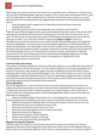 24 Lecture notes in Bioinformatics
Determining which amino acid forms the N-terminus of a peptide chain is useful for two reasons: to aid
the ordering of individual peptide fragments' sequences into a whole chain, and because the first round
of Edman degradation is often contaminated by impurities and therefore does not give an accurate
determination of the N-terminal amino acid. A generalised method for N-terminal amino acid analysis
follows:
1. React the peptide with a reagent that will selectively label the terminal amino acid.
2. Hydrolyse the protein.
3. Determine the amino acid by chromatography and comparison with standards.
There are many different reagents which can be used to label terminal amino acids. They all react with
amine groups and will therefore also bind to amine groups in the side chains of amino acids such as
lysine - for this reason it is necessary to be careful in interpreting chromatograms to ensure that the
right spot is chosen. Two of the more common reagents are Sanger's reagent (1-fluoro-2,4-
dinitrobenzene) and dansyl derivatives such as dansyl chloride. Phenylisothiocyanate, the reagent for
the Edman degradation, can also be used. The same questions apply here as in the determination of
amino acid composition, with the exception that no stain is needed, as the reagents produce coloured
derivatives and only qualitative analysis is required. So the amino acid does not have to be eluted from
the chromatography column, just compared with a standard. Another consideration to take into
account is that, since any amine groups will have reacted with the labelling reagent, ion exchange
chromatography cannot be used, and thin layer chromatography or high-pressure liquid
chromatography should be used instead.
C-terminal amino acid analysis
The number of methods available for C-terminal amino acid analysis is much smaller than the number of
available methods of N-terminal analysis. The most common method is to add carboxypeptidases to a
solution of the protein, take samples at regular intervals, and determine the terminal amino acid by
analysing a plot of amino acid concentrations against time. This method will be very useful in the case
of polypeptides and protein-blocked N termini. C-terminal sequencing would greatly help in verifying
the primary structures of proteins predicted from DNA sequences and to detect any postranslational
processing of gene products from known codon sequences.
Edman degradation
The Edman degradation is a very important reaction for protein sequencing, because it allows the
ordered amino acid composition of a protein to be discovered. Automated Edman sequencers are now
in widespread use, and are able to sequence peptides up to approximately 50 amino acids long. A
reaction scheme for sequencing a protein by the Edman degradation follows; some of the steps are
elaborated on subsequently.
1. Break any disulfide bridges in the protein with a reducing agent like 2-mercaptoethanol. A
protecting group such as iodoacetic acid may be necessary to prevent the bonds from re-forming.
2. Separate and purify the individual chains of the protein complex, if there are more than one.
3. Determine the amino acid composition of each chain.
4. Determine the terminal amino acids of each chain.
5. Break each chain into fragments under 50 amino acids long.
6. Separate and purify the fragments.
7. Determine the sequence of each fragment.
8. Repeat with a different pattern of cleavage.
9. Construct the sequence of the overall protein.
Digestion into peptide fragments
Peptides longer than about 50-70 amino acids long cannot be sequenced reliably by the Edman
degradation. Because of this, long protein chains need to be broken up into small fragments that can
then be sequenced individually. Digestion is done either by endopeptidases such as trypsin or pepsin or
 