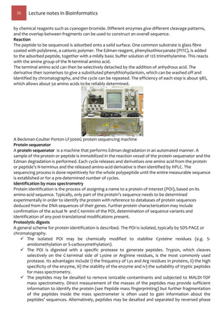 25 Lecture notes in Bioinformatics
by chemical reagents such as cyanogen bromide. Different enzymes give different cleavage patterns,
and the overlap between fragments can be used to construct an overall sequence.
Reaction
The peptide to be sequenced is adsorbed onto a solid surface. One common substrate is glass fibre
coated with polybrene, a cationic polymer. The Edman reagent, phenylisothiocyanate (PITC), is added
to the adsorbed peptide, together with a mildly basic buffer solution of 12% trimethylamine. This reacts
with the amine group of the N-terminal amino acid.
The terminal amino acid can then be selectively detached by the addition of anhydrous acid. The
derivative then isomerises to give a substituted phenylthiohydantoin, which can be washed off and
identified by chromatography, and the cycle can be repeated. The efficiency of each step is about 98%,
which allows about 50 amino acids to be reliably determined.
A Beckman-Coulter Porton LF3000G protein sequencing machine
Protein sequenator
A protein sequenator is a machine that performs Edman degradation in an automated manner. A
sample of the protein or peptide is immobilized in the reaction vessel of the protein sequenator and the
Edman degradation is performed. Each cycle releases and derivatises one amino acid from the protein
or peptide's N-terminus and the released amino-acid derivative is then identified by HPLC. The
sequencing process is done repetitively for the whole polypeptide until the entire measurable sequence
is established or for a pre-determined number of cycles.
Identification by mass spectrometry
Protein identification is the process of assigning a name to a protein of interest (POI), based on its
amino-acid sequence. Typically, only part of the protein’s sequence needs to be determined
experimentally in order to identify the protein with reference to databases of protein sequences
deduced from the DNA sequences of their genes. Further protein characterization may include
confirmation of the actual N- and C-termini of the POI, determination of sequence variants and
identification of any post-translational modifications present.
Proteolytic digests
A general scheme for protein identification is described. The POI is isolated, typically by SDS-PAGE or
chromatography.
 The isolated POI may be chemically modified to stabilise Cysteine residues (e.g. S-
amidomethylation or S-carboxymethylation).
 The POI is digested with a specific protease to generate peptides. Trypsin, which cleaves
selectively on the C-terminal side of Lysine or Arginine residues, is the most commonly used
protease. Its advantages include i) the frequency of Lys and Arg residues in proteins, ii) the high
specificity of the enzyme, iii) the stability of the enzyme and iv) the suitability of tryptic peptides
for mass spectrometry.
 The peptides may be desalted to remove ionizable contaminants and subjected to MALDI-TOF
mass spectrometry. Direct measurement of the masses of the peptides may provide sufficient
information to identify the protein (see Peptide mass fingerprinting) but further fragmentation
of the peptides inside the mass spectrometer is often used to gain information about the
peptides’ sequences. Alternatively, peptides may be desalted and separated by reversed phase
 