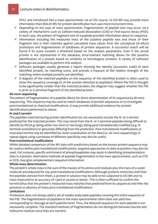 26 Lecture notes in Bioinformatics
HPLC and introduced into a mass spectrometer via an ESI source. LC-ESI-MS may provide more
information than MALDI-MS for protein identification but uses more instrument time.
 Depending on the type of mass spectrometer, fragmentation of peptide ions may occur via a
variety of mechanisms such as Collision-induced dissociation (CID) or Post-source decay (PSD).
In each case, the pattern of fragment ions of a peptide provides information about its sequence.
 Information including the measured mass of the putative peptide ions and those of their
fragment ions is then matched against calculated mass values from the conceptual (in-silico)
proteolysis and fragmentation of databases of protein sequences. A successful match will be
found if its score exceeds a threshold based on the analysis parameters. Even if the actual
protein is not represented in the database, error-tolerant matching allows for the putative
identification of a protein based on similarity to homologous proteins. A variety of software
packages are available to perform this analysis.
 Software packages usually generate a report showing the identity (accession code) of each
identified protein, its matching score, and provide a measure of the relative strength of the
matching where multiple proteins are identified.
 A diagram of the matched peptides on the sequence of the identified protein is often used to
show the sequence coverage (% of the protein detected as peptides). Where the POI is thought
to be significantly smaller than the matched protein, the diagram may suggest whether the POI
is an N- or C-terminal fragment of the identified protein.
De novo sequencing
The pattern of fragmentation of a peptide allows for direct determination of its sequence by de novo
sequencing. This sequence may be used to match databases of protein sequences or to investigate
post-translational or chemical modifications. It may provide additional evidence for protein
identifications performed as above.
N- and C-termini
The peptides matched during protein identification do not necessarily include the N- or C-termini
predicted for the matched protein. This may result from the N- or C-terminal peptides being difficult to
identify by MS (e.g. being either too short or too long), being post-translationally modified (e.g. N-
terminal acetylation) or genuinely differing from the prediction. Post-translational modifications or
truncated termini may be identified by closer examination of the data (i.e. de novo sequencing). A
repeat digest using a protease of different specificity may also be useful.
Post-translational modifications
Whilst detailed comparison of the MS data with predictions based on the known protein sequence may
be used to define post-translational modifications, targeted approaches to data acquisition may also be
used. For instance, specific enrichment of phosphopeptides may assist in identifying phosphorylation
sites in a protein. Alternative methods of peptide fragmentation in the mass spectrometer, such as ETD
or ECD, may give complementary sequence information.
Whole-mass determination
The protein’s whole mass is the sum of the masses of its amino-acid residues plus the mass of a water
molecule and adjusted for any post-translational modifications. Although proteins ionize less well than
the peptides derived from them, a protein in solution may be able to be subjected to ESI-MS and its
mass measured to an accuracy of 1 part in 20,000 or better. This is often sufficient to confirm the
termini (thus that the protein’s measured mass matches that predicted from its sequence) and infer the
presence or absence of many post-translational modifications.
Limitations
Proteolysis does not always yield a set of readily analyzable peptides covering the entire sequence of
the POI. The fragmentation of peptides in the mass spectrometer often does not yield ions
corresponding to cleavage at each peptide bond. Thus, the deduced sequence for each peptide is not
necessarily complete. The standard methods of fragmentation do not distinguish between leucine and
isoleucine residues since they are isomeric.
 