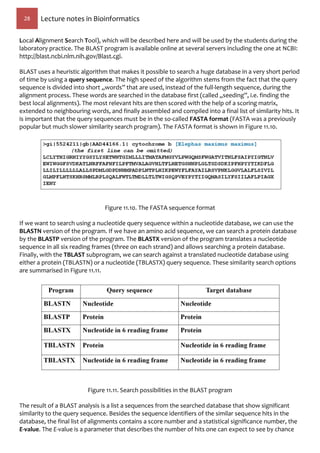 28 Lecture notes in Bioinformatics
Local Alignment Search Tool), which will be described here and will be used by the students during the
laboratory practice. The BLAST program is available online at several servers including the one at NCBI:
http://blast.ncbi.nlm.nih.gov/Blast.cgi.
BLAST uses a heuristic algorithm that makes it possible to search a huge database in a very short period
of time by using a query sequence. The high speed of the algorithm stems from the fact that the query
sequence is divided into short „words” that are used, instead of the full-length sequence, during the
alignment process. These words are searched in the database first (called „seeding”, i.e. finding the
best local alignments). The most relevant hits are then scored with the help of a scoring matrix,
extended to neighbouring words, and finally assembled and compiled into a final list of similarity hits. It
is important that the query sequences must be in the so-called FASTA format (FASTA was a previously
popular but much slower similarity search program). The FASTA format is shown in Figure 11.10.
Figure 11.10. The FASTA sequence format
If we want to search using a nucleotide query sequence within a nucleotide database, we can use the
BLASTN version of the program. If we have an amino acid sequence, we can search a protein database
by the BLASTP version of the program. The BLASTX version of the program translates a nucleotide
sequence in all six reading frames (three on each strand) and allows searching a protein database.
Finally, with the TBLAST subprogram, we can search against a translated nucleotide database using
either a protein (TBLASTN) or a nucleotide (TBLASTX) query sequence. These similarity search options
are summarised in Figure 11.11.
Figure 11.11. Search possibilities in the BLAST program
The result of a BLAST analysis is a list a sequences from the searched database that show significant
similarity to the query sequence. Besides the sequence identifiers of the similar sequence hits in the
database, the final list of alignments contains a score number and a statistical significance number, the
E-value. The E-value is a parameter that describes the number of hits one can expect to see by chance
 
